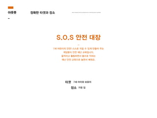 아웃풋
_
정확한 타겟과 장소
7세 아이와 보호자타겟
가정 집장소
S.O.S 안전 대장
-
7세 어린이의 안전! 스스로 지킬 수 있게 만들어 주는
게임형식 안전 재난 교육입니다.
움직이고 활동하면서 몸으로 익히는
재난 안전 교육으로 놀면서 배워요.
 