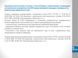 Основание отказа по пункту «х» пункта 1 статьи 23 Закона о госрегистрации: несоблюдение
установленного законодательством РФ порядка проведения процедуры ликвидации или
реорганизации юридического лица.
Порядок ликвидации регламентирован положениями статей 61-64.1 ГК РФ, ст. 57-58 ФЗ от
08.02.1998г. № 14-ФЗ «Об обществах с ограниченной ответственностью, статьями 21-24 ФЗ от
26.12.1995г. № 208-ФЗ «Об акционерных обществах» и т. д.
Согласно Закону № 67-ФЗ Уведомление о составлении промежуточного ликвидационного
баланса юридического лица не может быть подано в регистрирующий орган раньше
- истечения срока, установленного для предъявления требований кредиторами;
- завершения выездной налоговой проверки юридического лица и вступления в силу итогового
документа о ее результатах;
- вступления в силу решения суда или арбитражного суда по иску к юридическому лицу,
находящемуся в процессе ликвидации.
Порядок реорганизации регламентирован положениями статей 57-60.2. ГК РФ, статьями 57-58 ФЗ
от 08.02.1998г. № 14-ФЗ «Об обществах с ограниченной ответственностью», статьями 15-20 ФЗ
от 25.12.1995г. № 208 -ФЗ «Об акционерных обществах» и т.д.
 