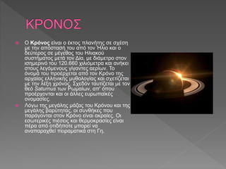  Ο Κρόνος είναι ο έκτος πλανήτης σε σχέση
με την απόστασή του από τον Ήλιο και ο
δεύτερος σε μέγεθος του Ηλιακού
συστήματος μετά τον Δία, με διάμετρο στον
ισημερινό του 120.660 χιλιόμετρα και ανήκει
στους λεγόμενους γίγαντες αερίων. Το
όνομά του προέρχεται από τον Κρόνο της
αρχαίας ελληνικής μυθολογίας και σχετίζεται
με την λέξη χρόνος. Σχεδόν ταυτίζεται με τον
θεό Saturnus των Ρωμαίων, απ' όπου
προέρχονται και οι άλλες ευρωπαϊκές
ονομασίες.
 Λόγω της μεγάλης μάζας του Κρόνου και της
μεγάλης βαρύτητας, οι συνθήκες που
παράγονται στον Κρόνο είναι ακραίες. Οι
εσωτερικές πιέσεις και θερμοκρασίες είναι
πέρα από οτιδήποτε μπορεί να
αναπαραχθεί πειραματικά στη Γη.
 