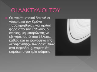  Οι εντυπωσιακοί δακτύλιοι
γύρω από τον Κρόνο
παρατηρήθηκαν για πρώτη
φορά από τον Γαλιλαίο, ο
οποίος, μη μπορώντας να
εξηγήσει αυτό που έβλεπε,
καθώς και το φαινόμενο της
«εξαφάνισης» των δακτυλίων
ανά περιόδους, νόμισε ότι
επρόκειτο για τρία σώματα.
 