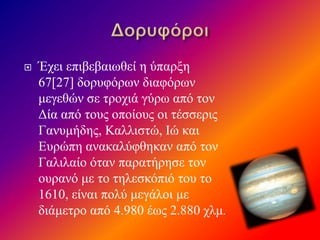  Έχει επιβεβαιωθεί η ύπαρξη
67[27] δορυφόρων διαφόρων
μεγεθών σε τροχιά γύρω από τον
Δία από τους οποίους οι τέσσερις
Γανυμήδης, Καλλιστώ, Ιώ και
Ευρώπη ανακαλύφθηκαν από τον
Γαλιλαίο όταν παρατήρησε τον
ουρανό με το τηλεσκόπιό του το
1610, είναι πολύ μεγάλοι με
διάμετρο από 4.980 έως 2.880 χλμ.
 