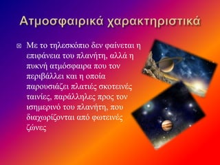  Με το τηλεσκόπιο δεν φαίνεται η
επιφάνεια του πλανήτη, αλλά η
πυκνή ατμόσφαιρα που τον
περιβάλλει και η οποία
παρουσιάζει πλατιές σκοτεινές
ταινίες, παράλληλες προς τον
ισημερινό του πλανήτη, που
διαχωρίζονται από φωτεινές
ζώνες
 