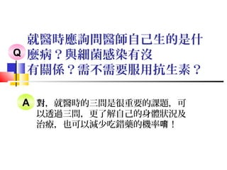 就醫時應詢問醫師自己生的是什
麼病？與細菌感染有沒
有關係？需不需要服用抗生素？
對，就醫時的三問是很重要的課題，可
以透過三問，更了解自己的身體狀況及
治療，也可以減少吃錯藥的機率 ！唷
Q
A
 