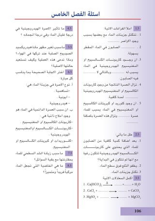 106
‫في‬ ‫الهيدروجينية‬ ‫االصرة‬ ‫تأثير‬ ‫ما‬ 4.5
‫؟‬ ‫انجماده‬ ‫درجة‬ ‫وفي‬ ‫الماء‬ ‫غليان‬ ‫درجة‬
‫هيدروكسيد‬ ‫مادة‬ ‫مظهر‬ ‫تﻐير‬ ‫سبب‬ ‫ما‬ 5.5
‫الهواء؟‬ ‫في‬ ‫تركها‬ ‫عند‬ ‫الصلبة‬ ‫الصوديوم‬
‫تستعيد‬ ‫وكيف‬ ‫العملية‬ ‫هذه‬ ‫تدعى‬ ‫وماذا‬
‫االصلية؟‬ ‫حالتها‬
‫يناسب‬ ‫بما‬ ‫الصحيحة‬ ‫االجابة‬ ‫اختر‬ 6.5
:‫عبارة‬ ‫كل‬
:‫هي‬ ‫الماء‬ ‫جزيئة‬ ‫في‬ ‫االصرة‬ ‫نوع‬ .‫أ‬
. ‫-تساهمية‬
. ‫ايونية‬ -
.‫هيدروجينية‬ -
‫هو‬ ‫الماء‬ ‫في‬ ‫الدائمية‬ ‫العسرة‬ ‫سبب‬ ‫ان‬ .‫ب‬
: ‫هي‬ ‫ذائبة‬ ‫امالح‬ ‫وجود‬
. ‫المﻐنيسيوم‬ ‫او‬ ‫الكالسيوم‬ ‫-كاربونات‬
‫اوالمﻐنيسيوم‬ ‫الكــــــالسيوم‬ ‫-كاربونــــــات‬
. ‫الهيدروجينية‬
‫او‬ ‫الكــــالسيوم‬ ‫كبريتات‬ ‫او‬ ‫-كلـــــوريدات‬
.‫المﻐنيسيوم‬
‫للماء‬ ‫السطحي‬ ‫الشد‬ ‫زيادة‬ ‫سبب‬ ‫ما‬ 7.5
‫السوائل؟‬ ‫بقية‬ ‫مع‬ ‫بمقارنتها‬
‫الماء‬ ‫تجعل‬ ‫التي‬ ‫الخاصية‬ ‫هي‬ ‫ما‬ 8.5
‫؟‬ً‫ا‬‫ومتميز‬ ً‫ا‬‫فريد‬ ً‫ا‬‫مركب‬
‫الخامس‬ ‫الفصل‬ ‫اسئلة‬
:‫االتية‬ ‫الفراغات‬ ‫امﻸ‬ 1.5
‫بسبب‬ ‫بعضها‬ ‫مع‬ ‫الماء‬ ‫جزيئات‬ ‫تتكتل‬ . 1
............ ‫االواصر‬ ‫وجود‬
‫المقطر‬ ‫الماء‬ ‫في‬ ‫الصابون‬ .............. . 2
.‫بسهولة‬
‫او‬ ‫الكـــــالسيوم‬ ‫كاربونــــات‬ ‫وجـــــود‬ ‫ان‬ .3
‫الماء‬ ‫في‬ ‫الهيدروجينية‬ ‫المﻐنيسيوم‬
............. ‫ال‬ ‫وبالتالي‬ ............. ‫له‬ ‫يسبب‬
.‫الصابون‬ ‫فيه‬
‫كاربونات‬ ‫وجود‬ ‫عن‬ ‫الناتجة‬ ‫العسرة‬ ‫تزال‬ . 4
‫الهيدروجينية‬ ‫المﻐنيسيوم‬ ‫او‬ ‫الكالسيوم‬
.‫كافية‬ ‫لمدة‬ .............
‫الكالسيوم‬ ‫كبريتات‬ ‫او‬ ‫كلوريد‬ ‫وجود‬ ‫ان‬ . 5
‫للماء‬ ‫يسبب‬ ‫الماء‬ ‫في‬ ‫المﻐنيسيوم‬ ‫او‬
‫باضافة‬ ‫العسرة‬ ‫هذه‬ ‫وتزال‬ ............ ‫عسرة‬
............
:‫يأتي‬ ‫ما‬ ‫علل‬ 2.5
‫الصابون‬ ‫من‬ ‫كافية‬ ‫كمية‬ ‫اضافة‬ ‫بعد‬ .1
‫كاربونـــــــــــات‬ ‫على‬ ‫يحتوي‬ ‫الذي‬ ‫للماء‬
‫رغوة‬ ‫تتكون‬ ‫الهيدروجينية‬ ‫الكـــــــالسيوم‬
‫البداية؟‬ ‫في‬ ‫تتكون‬ ‫لم‬ ‫انها‬ ‫مع‬
.‫الماء‬ ‫سطح‬ ‫فوق‬ ‫الثلج‬ ‫يطفو‬ . 2
.‫الماء‬ ‫جزيئات‬ ‫تكتل‬ .3
:‫االتية‬ ‫المعادالت‬ ‫اكمل‬ 3.5
1 . Ca)HCO3
(2
∆ ........+........+ H2
O
2 . CaCl2
+ .......... ......... + CaCO3
3 .MgSO4
+ ......... ........ + MgCO3
 