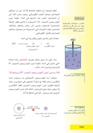 11
)2-6 (‫الشكل‬
‫الهيدروجين‬ ‫ذرة‬ ‫تأين‬
.‫البروتون‬ ‫لتكوين‬ ‫االعتيادي‬
‫الكترون‬ ‫فقدان‬
- e-
P+
‫الهيدروجين‬ ‫ذرة‬
‫االعتيادي‬
‫الهيدروجين‬ ‫ايون‬ ‫هو‬ ‫البروتون‬
H+
‫الموجب‬
P+
.‫الهيدروكلوريك‬ ‫حامﺾ‬ ‫تأين‬
‫محاليل‬ ‫ان‬ ‫الى‬ )3-6( ‫النشاط‬ ‫تنفيذ‬ ‫من‬ ‫توصلت‬ ‫لعلك‬
‫الى‬ ‫ذلك‬ ‫سبب‬ ‫ويعود‬ ،‫الكهربائي‬ ‫التيار‬ ‫توصل‬ ‫الحوامﺾ‬
‫ايون‬ ‫مكونة‬ ‫الماء‬ ‫في‬ ‫اذابتها‬ ‫عند‬ ‫تتأين‬ ‫الحوامﺾ‬ ‫ان‬
‫الصفة‬ ‫يظهر‬ ‫والذي‬ ) ‫البروتون‬ ( H+
‫الموجب‬ ‫الهيدروجين‬
‫بأختالف‬ ‫يختلف‬ ‫سالب‬ ‫اخر‬ ‫وايون‬ ،‫للمحلول‬ ‫الحامضية‬
‫محاليل‬ ‫توصيل‬ ‫عن‬ ‫المسؤولة‬ ‫هي‬ ‫االيونات‬ ‫وهذه‬ ،‫الحامﺾ‬
. ‫الكهربائي‬ ‫للتيار‬ ‫الحوامﺾ‬
‫الماء‬ ‫في‬ ‫الهيدروكلوريك‬ ‫حامﺾ‬ ‫تأين‬ ‫معادلة‬
HCl H+
+ Cl -
‫الهيدروجين‬ ‫ايون‬ ‫الكلوريد‬ ‫ايون‬
)‫البروتون‬ (
‫المادة‬ ‫بأنه‬ ‫اﳊامﺾ‬ ‫تعريف‬ ‫يمكن‬ ‫سبق‬ ‫ما‬ ‫على‬ ‫بناء‬
H+
‫الموجب‬ ‫الهيدروجين‬ ‫ايون‬ ‫مكونة‬ ‫الماء‬ ‫في‬ ‫تتأين‬ ‫التي‬
. ‫سالب‬ ‫اخر‬ ‫وايون‬ )‫(البروتون‬
‫)؟‬ ‫بروتونا‬ ( H+
‫اﳌوجب‬ ‫الهيدروجﲔ‬ ‫ايون‬ ‫يسمى‬ ‫ﳌاذا‬
‫واحد‬ ‫بروتون‬ ‫من‬ ‫االعتيادي‬ ‫الهيدروجين‬ ‫ذرة‬ ‫تتركب‬
‫وعند‬ ،‫نيوترون‬ ‫على‬ ‫تحتوي‬ ‫ال‬ ‫انها‬ ‫اي‬ ‫فقط‬ ‫واحد‬ ‫والكترون‬
‫االلكترون‬ ‫تفقد‬ ‫الموجب‬ ‫الهيدروجين‬ ‫ايون‬ ‫لتكوين‬ ‫تأينها‬
‫الهيدروجين‬ ‫ايون‬ ‫فأن‬ ‫لذلك‬ ،‫البروتون‬ ‫سوى‬ ‫منها‬ ‫يبقى‬ ‫وال‬
.)2-6( ‫الشكل‬ ‫في‬ ‫كما‬ ، ‫بروتون‬ ‫هو‬ ‫الموجب‬
)3–6( ‫تمرين‬
‫كيميائية‬ ‫مــعــادالت‬ ‫ـب‬‫ـ‬‫ـت‬‫ـ‬‫اك‬
‫حامﺾ‬ ‫من‬ ‫كل‬ ‫تأين‬ ‫عن‬ ‫تعبر‬
‫وحامﺾ‬ HBr ‫الهيدروبروميك‬
HNO3
‫النتريك‬
.‫الهيدروكلوريك‬ ‫حامﺾ‬ ‫تأين‬.‫الهيدروكلوريك‬ ‫حامﺾ‬ ‫تأين‬
 