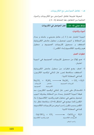 115
‫الكاربونات‬ ‫مع‬ ‫الحوامﺾ‬ ‫تفاعل‬ - ‫هـ‬
‫والمواد‬ ‫الكاربونات‬ ‫مع‬ ‫الحوامﺾ‬ ‫تفاعل‬ ‫طبيعة‬ ‫لمعرفة‬
.) 4 – 6( ‫النشاط‬ ‫نفذ‬ ،‫التفاعل‬ ‫من‬ ‫الناتجة‬
‫الكاربونات‬ ‫في‬ ‫الحوامض‬ ‫فعل‬ : ( - 6) ‫عملي‬ ‫نشاط‬
‫واالدوات‬ ‫المواد‬
‫سداد‬ ‫و‬ ‫ماسك‬ ‫و‬ ‫حديدي‬ ‫حامل‬ ‫و‬ ) 2 ( ‫عدد‬ ‫اختبار‬ ‫انبوبة‬
‫الكبريتيك‬ ‫حامﺾ‬ ‫محلول‬ ‫و‬ ‫توصيل‬ ‫انبوب‬ ‫و‬ ‫المطاط‬ ‫من‬
‫محلول‬ ‫و‬ ‫الصوديوم‬ ‫كاربونات‬ ‫مسحوق‬ ‫و‬ ‫المخفف‬
. ) ‫الكلس‬ ‫(ماء‬ ‫الكالسيوم‬ ‫هيدروكسيد‬
‫العمل‬ ‫خطوات‬
‫انبوبة‬ ‫في‬ ‫الصوديوم‬ ‫كاربونات‬ ‫مسحوق‬ ‫من‬ )5g( ‫ضع‬ -1
.‫اختبار‬
‫الكبريتيك‬ ‫حامﺾ‬ ‫محلول‬ ‫من‬ ‫قطرات‬ ‫بضع‬ ‫اضف‬ -2
،‫الكاربون‬ ‫اوكسيد‬ ‫ثنائي‬ ‫غاز‬ ‫تحرر‬ ‫ستالحﻆ‬ ،‫المخفف‬
: ‫االتية‬ ‫المعادلة‬ ‫في‬ ‫كما‬
‫سد‬ ،‫الكاربون‬ ‫اوكسيد‬ ‫ثنائي‬ ‫غاز‬ ‫تحرر‬ ‫على‬ ‫-لالستدالل‬ 3
‫انبوب‬ ‫يخترقه‬ ‫المطاط‬ ‫من‬ ‫بسداد‬ ‫االختبار‬ ‫انبوبة‬ ‫فوهة‬
‫ماء‬ ( ‫الكالسيوم‬ ‫هيدروكسيد‬ ‫محلول‬ ‫في‬ ‫ينتهي‬ ‫توصيل‬
‫ماء‬ ‫تعكر‬ ‫ستالحﻆ‬ ،)3-6( ‫الشكل‬ ‫في‬ ‫موضح‬ ‫كما‬ )‫الكلس‬
،‫الكالسيوم‬‫كاربونات‬‫من‬‫ابيﺾ‬‫راسب‬‫تكون‬‫بسبب‬‫الكلس‬
:‫االتية‬ ‫المعادلة‬ ‫في‬ ‫كما‬
Na2
CO3
+ H2
SO4
Na2
SO4
+ CO2
+ H2
O
‫كاربونات‬ ‫حامﺾ‬ ‫الصوديوم‬ ‫كبريتات‬
‫الصوديوم‬ ‫الكبريتيك‬
Ca) OH (2
+ CO2
CaCO3
+ H2
O
‫الكالسيوم‬ ‫هيدروكسيد‬ ‫الكالسيوم‬ ‫كاربونات‬
‫ابيﺾ‬ ‫راسب‬
 