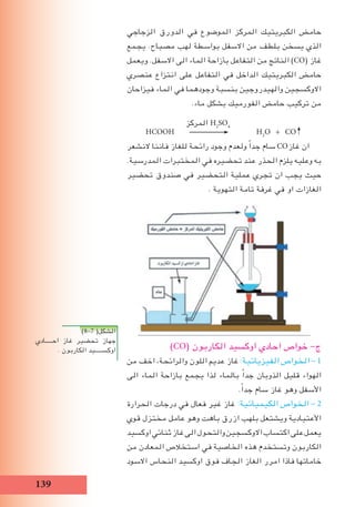 19
‫الزجاجي‬ ‫الدورق‬ ‫في‬ ‫الموضوع‬ ‫المركز‬ ‫الكبريتيك‬ ‫حامﺾ‬
‫يجمع‬ .‫مصباح‬ ‫لهب‬ ‫بواسطة‬ ‫االسفل‬ ‫من‬ ‫بلطف‬ ‫يسخن‬ ‫الذي‬
‫ويعمل‬ .‫االسفل‬ ‫الى‬ ‫الماء‬ ‫بأزاحة‬ ‫التفاعل‬ ‫من‬ ‫الناتج‬ )CO( ‫غاز‬
‫عنصري‬ ‫انتزاع‬ ‫على‬ ‫التفاعل‬ ‫في‬ ‫الداخل‬ ‫الكبريتيك‬ ‫حامﺾ‬
‫فيزاحان‬ ‫الماء‬ ‫في‬ ‫وجودهما‬ ‫بنسبة‬ ‫والهيدروجين‬ ‫االوكسجين‬
.‫ماء‬ ‫بشكل‬ ‫الفورميك‬ ‫حامﺾ‬ ‫تركيب‬ ‫من‬
‫المركز‬ H2
SO4
HCOOH H2
O + CO
‫النشعر‬ ‫فاننا‬ ‫للﻐاز‬ ‫رائحة‬ ‫وجود‬ ‫ولعدم‬ ً‫ا‬‫جد‬ ‫سام‬ CO‫غاز‬ ‫ان‬
.‫المدرسية‬ ‫المختبرات‬ ‫في‬ ‫تحضيره‬ ‫عند‬ ‫الحذر‬ ‫يلزم‬ ‫وعليه‬ ‫به‬
‫تحضير‬ ‫صندوق‬ ‫في‬ ‫التحضير‬ ‫عملية‬ ‫تجري‬ ‫ان‬ ‫يجب‬ ‫حيث‬
. ‫التهوية‬ ‫تامة‬ ‫غرفة‬ ‫في‬ ‫او‬ ‫الﻐازات‬
)CO( ‫الكاربون‬ ‫اوكسيد‬ ‫احادي‬ ‫خواص‬ -‫ج‬
‫من‬ ‫اخف‬ ،‫والرائحة‬ ‫اللون‬ ‫عديم‬ ‫غاز‬ :‫الفيزيائية‬ ‫الخواص‬ - 1
‫الى‬ ‫الماء‬ ‫بازاحة‬ ‫يجمع‬ ‫لذا‬ ‫بالماء‬ ً‫ا‬‫جد‬ ‫الذوبان‬ ‫قليل‬ ‫الهواء‬
.ً‫ا‬‫جد‬ ‫سام‬ ‫غاز‬ ‫وهو‬ ‫األسفل‬
‫الحرارة‬ ‫درجات‬ ‫في‬ ‫فعال‬ ‫غير‬ ‫غاز‬ :‫الكيميائية‬ ‫الخواص‬ - 2
‫قوي‬ ‫مختزل‬ ‫عامل‬ ‫وهو‬ ‫باهت‬ ‫ازرق‬ ‫بلهب‬ ‫ويشتعل‬ ‫األعتيادية‬
‫اوكسيد‬‫ثنائي‬‫غاز‬‫الى‬‫والتحول‬‫االوكسجين‬‫اكتساب‬‫على‬‫يعمل‬
‫من‬ ‫المعادن‬ ‫استخالص‬ ‫في‬ ‫الخاصية‬ ‫هذه‬ ‫وتستخدم‬ ‫الكاربون‬
‫االسود‬ ‫النحاس‬ ‫اوكسيد‬ ‫فوق‬ ‫الجاف‬ ‫الﻐاز‬ ‫امرر‬ ‫فاذا‬ ‫خاماتها‬
)8-7 (‫الشكل‬
‫احـــــادي‬ ‫غاز‬ ‫تحضير‬ ‫جهاز‬
. ‫الكاربون‬ ‫اوكســـــيد‬
 