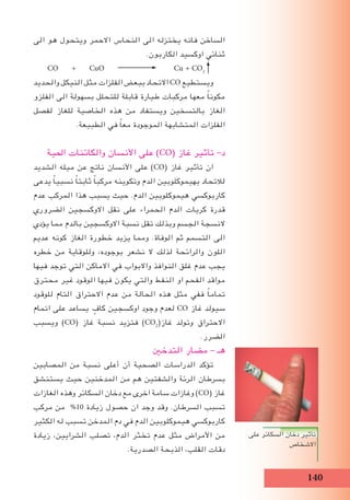 10
‫الى‬ ‫هو‬ ‫ويتحول‬ ‫االحمر‬ ‫النحاس‬ ‫الى‬ ‫يختزله‬ ‫فانه‬ ‫الساخن‬
.‫الكاربون‬ ‫اوكسيد‬ ‫ثنائي‬
CO + CuO Cu + CO2
‫والحديد‬ ‫النيكل‬ ‫مثل‬ ‫الفلزات‬ ‫ببعﺾ‬ ‫االتحاد‬ CO ‫ويستطيع‬
‫الفلزو‬ ‫الى‬ ‫بسهولة‬ ‫للتحلل‬ ‫قابلة‬ ‫طيارة‬ ‫مركبات‬ ‫معها‬ ً‫ا‬‫مكون‬
‫لفصل‬ ‫للﻐاز‬ ‫الخاصية‬ ‫هذه‬ ‫من‬ ‫ويستفاد‬ ‫بالتسخين‬ ‫الﻐاز‬
.‫الطبيعة‬ ‫في‬ ً‫ا‬‫مع‬ ‫الموجودة‬ ‫المتشابهة‬ ‫الفلزات‬
‫اﳊية‬ ‫والكائنات‬ ‫األنسان‬ ‫على‬ )CO( ‫غاز‬ ‫تأثير‬ -‫د‬
‫الشديد‬ ‫ميله‬ ‫عن‬ ‫ناتج‬ ‫األنسان‬ ‫على‬ )CO( ‫غاز‬ ‫تأثير‬ ‫ان‬
‫يدعى‬ ً‫ا‬‫نسبي‬ ً‫ا‬‫ثابت‬ ً‫ا‬‫مركب‬ ‫وتكوينه‬ ‫الدم‬ ‫بهيموكلوبين‬ ‫لالتحاد‬
‫عدم‬ ‫المركب‬ ‫هذا‬ ‫يسبب‬ ‫حيث‬ .‫الدم‬ ‫هيموكلوبين‬ ‫كاربوكسي‬
‫الضروري‬ ‫االوكسجين‬ ‫نقل‬ ‫على‬ ‫الحمراء‬ ‫الدم‬ ‫كريات‬ ‫قدرة‬
‫يؤدي‬ ‫مما‬ ‫بالدم‬ ‫االوكسجين‬ ‫نسبة‬ ‫تقل‬ ‫وبذلك‬ ‫الجسم‬ ‫النسجة‬
‫عديم‬ ‫كونه‬ ‫الﻐاز‬ ‫خطورة‬ ‫يزيد‬ ‫ومما‬ .‫الوفاة‬ ‫ثم‬ ‫التسمم‬ ‫الى‬
‫خطره‬ ‫من‬ ‫وللوقاية‬ ،‫بوجوده‬ ‫نشعر‬ ‫ال‬ ‫لذلك‬ ‫والرائحة‬ ‫اللون‬
‫فيها‬ ‫توجد‬ ‫التي‬ ‫االماكن‬ ‫في‬ ‫واالبواب‬ ‫النوافذ‬ ‫غلق‬ ‫عدم‬ ‫يجب‬
‫محترق‬ ‫غير‬ ‫الوقود‬ ‫فيها‬ ‫يكون‬ ‫والتي‬ ‫النفط‬ ‫او‬ ‫الفحم‬ ‫مواقد‬
‫للوقود‬ ‫التام‬ ‫االحتراق‬ ‫عدم‬ ‫من‬ ‫الحالة‬ ‫هذه‬ ‫مثل‬ ‫ففي‬ ً‫ا‬‫تمام‬
‫اتمام‬ ‫على‬ ‫يساعد‬ ٍ‫كاف‬ ‫اوكسجين‬ ‫وجود‬ ‫لعدم‬ CO ‫غاز‬ ‫سيولد‬
‫ويسبب‬ )CO( ‫غاز‬ ‫نسبة‬ ‫فتزيد‬ )CO2
(‫غاز‬ ‫وتولد‬ ‫االحتراق‬
.‫الضرر‬
‫التدخﲔ‬ ‫مضار‬ - ‫هـ‬
‫المصابين‬ ‫من‬ ‫نسبة‬ ‫أعلى‬ ‫أن‬ ‫الصحية‬ ‫الدراسات‬ ‫تؤكد‬
‫يستنشق‬ ‫حيث‬ ‫المدخنين‬ ‫من‬ ‫هم‬ ‫والشفتين‬ ‫الرئة‬ ‫بسرطان‬
‫الﻐازات‬ ‫وهذه‬ ‫السكائر‬ ‫دخان‬ ‫مع‬ ‫اخرى‬ ‫سامة‬ ‫وغازات‬ )CO( ‫غاز‬
‫مركب‬ ‫من‬ %10 ‫زيادة‬ ‫حصول‬ ‫ان‬ ‫وجد‬ ‫وقد‬ .‫السرطان‬ ‫تسبب‬
‫الكثير‬ ‫له‬ ‫تسبب‬ ‫المدخن‬ ‫دم‬ ‫في‬ ‫الدم‬ ‫هيموكلوبين‬ ‫كاربوكسي‬
‫زيادة‬ ،‫الشرايين‬ ‫تصلب‬ ،‫الدم‬ ‫تخثر‬ ‫عدم‬ ‫مثل‬ ‫األمراض‬ ‫من‬
.‫الصدرية‬ ‫الذبحة‬ ،‫القلب‬ ‫دقات‬
‫على‬ ‫السكائر‬ ‫دخان‬ ‫تأثير‬
‫االشخاص‬
 