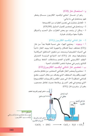 11
)CO( ‫غاز‬ ‫استعمال‬ -‫و‬
‫وخطر‬ ‫ســــــام‬ ‫الكاربون‬ ‫اوكسيد‬ ‫احادي‬ ‫غـــــــاز‬ ‫ان‬ ‫رغم‬
:‫يأتي‬ ‫ما‬ ‫في‬ ‫يستعمل‬ ‫فهو‬
.‫اكاسيدها‬ ‫من‬ ‫الفلزات‬ ‫تعدين‬ ‫في‬ ‫مختزل‬ ‫كعامل‬ - 1
.)CH3
OH( ‫المثيل‬ ‫كحول‬ ‫تحضير‬ ‫في‬ ‫يستعمل‬ - 2
‫والنيكل‬ ‫الحديد‬ ‫مثل‬ ‫الفلزات‬ ‫بعﺾ‬ ‫مع‬ ‫يتحد‬ ‫ان‬ ‫يمكن‬ - 3
.‫طيارة‬ ‫مركبات‬ ‫معها‬ ً‫ا‬‫مكون‬
)CO2
( ‫الكاربون‬ ‫اوكسيد‬ ‫ثنائي‬ ‫غاز‬ - 2
‫غاز‬ ‫من‬ ً‫ا‬‫جد‬ ‫قليلة‬ ‫نسبة‬ ‫على‬ ‫الهواء‬ ‫يحتوي‬ : ‫وجوده‬ - ‫أ‬
ً‫ا‬‫ذائب‬ ‫الﻐاز‬ ‫يوجد‬ ‫كما‬ ‫والتهوية‬ ‫للمكان‬ ً‫ا‬‫تبع‬ ‫تختلف‬ )CO2
(
‫البركانية‬ ‫المناطق‬ ‫شقوق‬ ‫من‬ ‫وينبعث‬ ‫الطبيعية‬ ‫المياه‬ ‫في‬
‫الحتراق‬ ‫الرئيسة‬ ‫النواتج‬ ‫احد‬ )CO2
( ‫غاز‬ ‫ويعد‬ ‫وتجاويفها‬
‫ويتكون‬ ‫النفط‬ ‫ومشتقات‬ ‫الفحم‬ ‫كانواع‬ ‫الكاربوني‬ ‫الوقود‬
. ‫الحية‬ ‫الكائنات‬ ‫تنفس‬ ‫عملية‬ ‫في‬ ‫رئيس‬ ‫كناتج‬
)CO2
(‫الكاربون‬ ‫اوكسيد‬ ‫ثنائي‬ ‫غاز‬ ‫ﲢضير‬ - ‫ب‬
‫حامﺾ‬ ‫تفاعل‬ ‫من‬ ‫المختبر‬ ‫في‬ ً‫ا‬‫نقي‬ ‫الﻐاز‬ ‫يحضر‬ ً‫ا‬‫مختبري‬ - 1
‫مقمع‬ ‫انبوب‬ ‫خالل‬ ‫من‬ ‫يضاف‬ ‫الذي‬ ‫المخفف‬ ‫الهيدروكلوريك‬
)‫الكالسيوم‬ ‫كاربونات‬ ( ‫الكلس‬ ‫حجر‬ ‫الى‬ )9-7( ‫الشكل‬ ‫في‬ ‫كما‬
‫مصحوب‬ ‫تفاعل‬ ‫حدوث‬ ‫ويالحﻆ‬ ‫الدورق‬ ‫قعر‬ ‫في‬ ‫يوضع‬ ‫الذي‬
. )CO2
( ‫غاز‬ ‫وخروج‬ ‫بفوران‬
CaCO3
+ 2HCl CaCl2
+ H2
O + CO2
)9-7 (‫الشكل‬
‫ثنـــــــائي‬‫غـــاز‬‫تحضير‬‫جهــــــــاز‬
.‫الكاربون‬ ‫اوكســــــــيد‬
‫اﳌﺨﻔف‬ ‫الﻬﻴﺪروﻛلورﻳﻚ‬ ‫ﺣاﻣﺾ‬
 