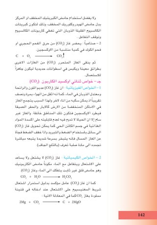 12
‫المركز‬ ‫او‬ ‫المخفف‬ ‫الكبريتيك‬ ‫حامﺾ‬ ‫استخدام‬ ‫يفضل‬ ‫وال‬
‫كبريتات‬ ‫لتكون‬ ‫وذلك‬ ،‫المخفف‬ ‫الهيدروكلوريك‬ ‫حامﺾ‬ ‫بدل‬
‫الكالسيوم‬ ‫كاربونات‬ ‫تﻐطي‬ ‫التي‬ ‫الذوبان‬ ‫القليلة‬ ‫الكالسيوم‬
. ‫التفاعل‬ ‫وتوقف‬
‫او‬ ‫الحجري‬ ‫الفحم‬ ‫حرق‬ ‫من‬ )CO2
( ‫غاز‬ ‫يحضر‬ : ً‫ا‬‫صناعي‬ - 2
.‫االوكسجين‬ ‫من‬ ‫مناسبة‬ ‫كمية‬ ‫في‬ ‫الكوك‬ ‫فحم‬
C + O2
CO2
‫االخرى‬ ‫الﻐازات‬ ‫من‬ )CO2
( ‫المتحرر‬ ‫الﻐاز‬ ‫ينقى‬ ‫ثم‬
ً‫ا‬‫جاهز‬ ‫ليكون‬ ‫حديدية‬ ‫اسطوانات‬ ‫في‬ ‫ويكبس‬ ‫معينة‬ ‫بطرائق‬
.‫لالستعمال‬
)CO2
( ‫الكاربون‬ ‫اوكسيد‬ ‫ثنائي‬ ‫خواص‬ - ‫جـ‬
‫والرائحة‬ ‫اللون‬ ‫عديم‬ )CO2
( ‫غاز‬ ‫ان‬ : ‫الفيزيائية‬ ‫الخواص‬ - 1
‫ونصف‬ ‫بمرة‬ ‫الهواء‬ ‫من‬ ‫اثقل‬ ‫انه‬ ‫كما‬ ،‫الماء‬ ‫في‬ ‫الذوبان‬ ‫ومعتدل‬
‫الﻐاز‬ ‫يتجمع‬ ‫السبب‬ ‫ولهذا‬ ‫الخر‬ ‫اناء‬ ‫من‬ ‫سكبه‬ ‫يمكن‬ ‫اذ‬ ً‫ا‬‫تقريب‬
‫العميقة‬ ‫والحفر‬ ‫كاالبار‬ ‫االرض‬ ‫من‬ ‫المنخفضة‬ ‫االماكن‬ ‫في‬
‫غير‬ ‫والﻐاز‬ .‫خانقة‬ ‫المناطق‬ ‫تلك‬ ‫فتكون‬ ‫االوكسجين‬ ‫فيطرد‬
‫المواد‬ ‫اكسدة‬ ‫على‬ ‫قابليته‬ ‫لعدم‬ ‫فيه‬ ‫تدوم‬ ‫ال‬ ‫الحياة‬ ‫ان‬ ‫إال‬ ‫سام‬
)CO2
( ‫غاز‬ ‫تحويل‬ ‫يمكن‬ ‫كما‬ ‫الحي‬ ‫الكائن‬ ‫جسم‬ ‫في‬ ‫الﻐذائية‬
‫فجأة‬ ‫الضﻐط‬ ‫خفف‬ ‫واذا‬ ‫والتبريد‬ ‫الضﻐط‬ ‫باستخدام‬ ‫سائل‬ ‫الى‬
‫مباشرة‬ ‫يتبعه‬ ‫شديدة‬ ‫بسرعة‬ ‫يتبخر‬ ‫فانه‬ ‫المسال‬ ‫الﻐاز‬ ‫عن‬
.)‫الجاف‬ ‫(بالثلج‬ ‫تعرف‬ ‫صلبة‬ ‫مادة‬ ‫الى‬ ‫تجمده‬
‫يساعد‬ ‫وال‬ ‫يشتعل‬ ‫ال‬ )CO2
( ‫غاز‬ : ‫الكيميائية‬ ‫الخواص‬ - 2
‫الكاربونيك‬ ‫حامﺾ‬ ً‫ا‬‫مكون‬ ‫الماء‬ ‫مع‬ ‫ويتفاعل‬ ‫االشتعال‬ ‫على‬
.)CO2
( ‫وغاز‬ ‫الماء‬ ‫الى‬ ‫يتفكك‬ ‫ثابت‬ ‫غير‬ ‫قلق‬ ‫حامﺾ‬ ‫وهو‬
CO2
+ H2
O H2
CO3
‫اشتعال‬ ‫استمرار‬ ‫بدليل‬ ‫مؤكسد‬ ‫عامل‬ )CO2
( ‫غاز‬ ‫ان‬ ‫كما‬
‫قنينة‬ ‫في‬ ‫ادخاله‬ ‫عند‬ ‫االشتعال‬ ‫على‬ ‫المﻐنيسيوم‬ ‫شريط‬
: ‫االتية‬ ‫المعادلة‬ ‫في‬ ‫كما‬CO2
‫بﻐاز‬ ‫مملوءة‬
2Mg + CO2
C + 2MgO
 