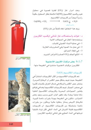 1
‫محلول‬ ‫في‬ ‫قصيرة‬ ‫لفترة‬ )CO2
( ‫غاز‬ ‫امرار‬ ‫وعند‬
ً‫ا‬‫مكون‬ ‫المحلول‬ ‫تعكر‬ ‫نالحﻆ‬ Ca)OH(2
‫الكالسيوم‬ ‫هيدروكسيد‬
. ‫الكالسيوم‬ ‫كاربونات‬ ‫من‬ ً‫ا‬‫ابيض‬ ً‫ا‬‫راسب‬
Ca)OH(2
+ CO2
CaCO3
+ H2
O
)CO2
( ‫غاز‬ ‫عن‬ ً‫ا‬‫كشف‬ ‫اعاله‬ ‫التفاعل‬ ‫هذا‬ ‫ويعد‬
‫الكاربون‬ ‫اوكسيد‬ ‫ثنائي‬ ‫غاز‬ ‫واستعماالت‬ ‫فوائد‬ - ‫د‬
: ‫االتية‬ ‫المجاالت‬ ‫في‬ ‫الﻐاز‬ ‫هذا‬ ‫يستخدم‬
.‫للنبات‬ ‫الضوئي‬ ‫البناء‬ ‫عملية‬ ‫في‬ - 1
.‫الﻐازية‬ ‫المشروبات‬ ‫وفي‬ ‫الصودا‬ ‫ماء‬ ‫عمل‬ ‫في‬ - 2
.‫الحرائق‬ ‫اطفاء‬ ‫في‬ - 3
.‫التبريد‬ ‫الغراض‬ )‫الصلب‬ CO2
( ‫الجاف‬ ‫الثلج‬ - 4
ájƒ°†YÓdG ¿ƒHQÉµdG äÉÑcôe ¢†©H 6-1-7
: ‫منها‬ ‫الطبيعة‬ ‫في‬ ‫منتشرة‬ ‫العضوية‬ ‫مركبات‬ ‫للكاربون‬
CaCO3
‫الكالسيوم‬ ‫كاربونات‬
‫في‬ ً‫ا‬‫انتشار‬ ‫الكاربونات‬ ‫اكثر‬ ‫من‬ ‫الكالسيوم‬ ‫كاربونات‬ ‫تعد‬
.)‫(المرمر‬ ‫الرخام‬ ‫او‬ ‫الكلس‬ ‫حجر‬ ‫بشكل‬ ‫توجد‬ ‫حيث‬ ،‫الطبيعة‬
‫كثيرة‬ ‫بكميات‬ ‫العراق‬ ‫شمال‬ ‫في‬ ‫والرخام‬ ‫الكلس‬ ‫حجر‬ ‫ينتشر‬
‫قواقع‬ ‫في‬ ‫ايضا‬ ‫الكالسيوم‬ ‫كاربونات‬ ‫توجد‬ .‫الجبال‬ ‫صخور‬ ‫في‬
‫النقية‬ ‫الكالسيوم‬ ‫وكاربونات‬ ،‫البحرية‬ ‫الحيوانات‬ ‫وقشور‬
‫بعﺾ‬ ‫وجود‬ ‫بسبب‬ ‫اخرى‬ ‫الوان‬ ‫تظهر‬ ‫وقد‬ ‫بيضاء‬ ‫صلبة‬ ‫مادة‬
،‫كبيرة‬ ‫ناعمة‬ ‫بلورات‬ ‫بهيئة‬ ‫الطبيعة‬ ‫في‬ ‫تتكون‬ .‫الشوائب‬
‫بلورات‬ ‫من‬ ‫ويتكون‬ ‫عالية‬ ‫بنقاوة‬ ‫يمتاز‬ ‫االبيﺾ‬ ‫فالرخام‬
‫كاربونات‬ ‫ان‬ .‫الكالسيوم‬ ‫كاربونات‬ ‫من‬ ‫متماسكة‬ ‫ناعمة‬
‫قابلية‬ ‫تزداد‬ ‫لكن‬ ‫النقي‬ ‫الماء‬ ‫في‬ ‫الذوبان‬ ‫قليلة‬ ‫الكالسيوم‬
.‫الكاربون‬ ‫اوكسيد‬ ‫ثنائي‬ ‫على‬ ‫الحاوي‬ ‫الماء‬ ‫في‬ ‫ذوبانها‬
‫ابيﺾ‬ ‫راسب‬
‫الحرائق‬ ‫اطفاء‬ ‫جهاز‬
‫الكلس‬ ‫حجر‬ ‫من‬ ‫جبل‬
 