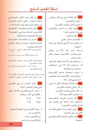 15
‫في‬ ‫والرخام‬ ‫الكلس‬ ‫حجر‬ ‫يكثر‬ ‫اين‬ 8.7
‫االساسية‬ ‫المادة‬ ‫ماهي‬ ‫العزيز؟‬ ‫عراقنا‬
‫اكبر؟‬ ‫بكمية‬ ‫يوجد‬ ‫منها‬ ‫واي‬ ‫تركيبة‬ ‫في‬
‫الالعضوية‬ ‫المركبـــات‬ ‫اهـــم‬ ‫اذكـــر‬ 9.7
‫الطبيعـــة؟‬ ‫فـــي‬ ‫المنتشـــرة‬ ‫للكاربـــون‬
.‫واستعماالتها‬ ‫اهميتها‬ ً‫ا‬‫موضح‬
‫الكيميائية‬ ‫التفاعـــالت‬ ‫عن‬ ‫عبـــــر‬ 10.7
‫العوامل‬ ‫ذكر‬ ‫مع‬ ‫موزونة‬ ‫بمعادالت‬ ‫االتية‬
:‫بوضوح‬ ‫المساعدة‬
1( ‫كاربون‬ + ‫كبريت‬ ‫الكاربون‬ ‫كبريتيد‬ ‫ثنائي‬
2( ‫كاربون‬ + ‫هيدروجين‬ ‫الميثان‬ ‫غاز‬
3(‫الكالسيوم‬ ‫كاربونات‬ ‫الكاربون‬ ‫اوكسيد‬ ‫ثنائي‬
+ ‫الكالسيوم‬ ‫اوكسيد‬
4( ‫الكاربون‬ ‫اوكسيد‬ ‫ثنائي‬ + ‫الماء‬
‫الكاربونيك‬ ‫حامﺾ‬
5( ‫الكالسيوم‬ ‫+كاربونات‬ ‫الهيدروكلوريك‬ ‫حامﺾ‬
‫الكالسيوم‬ ‫كلوريد‬ + ‫الكاربون‬ ‫اوكسيد‬ ‫ثنائي‬ + ‫الماء‬
‫القوسين‬ ‫بين‬ ‫من‬ ‫االنسب‬ ‫اختر‬ 11.7
:‫االتية‬ ‫التعابير‬ ‫يكمل‬ ‫الذي‬
‫يكون‬ ‫لذا‬ )6( ‫للكاربون‬ ‫الذري‬ ‫العدد‬ - 1
‫مركباته‬ ‫اغلب‬ ‫في‬ ‫تكافؤه‬
3 )‫(ب‬ 2 )‫(أ‬
5 )‫(د‬ 4 )‫(ج‬
‫بصورة‬ ‫الطبيعة‬ ‫في‬ ‫الكاربون‬ ‫يوجد‬ - 2
.‫حر‬ ‫كاربون‬ )‫(أ‬
.‫متحد‬ ‫كاربون‬ )‫(ب‬
.‫ومتحد‬ ‫حر‬ ‫كاربون‬ )‫(ج‬
:‫مماياتي‬ ‫كل‬ ‫بين‬ ‫فروق‬ ‫ثالثة‬ ‫اذكر‬ 1.7
.‫والكرافيت‬ ‫الماس‬ .1
.‫الكاربون‬ ‫اوكسيد‬ ‫وثنائي‬ ‫2.احادي‬
‫والكرافيت‬ ‫الماس‬ ‫ان‬ ‫تثبت‬ ‫كيف‬ 2.7
‫واحد؟‬ ‫لعنصر‬ ‫صورتان‬
-:‫ياتي‬ ‫ما‬ ‫علل‬ 3.7
.‫دهني‬ ‫ملمس‬ ‫للكرافيت‬ -‫أ‬
‫تامة‬ ‫غير‬ ‫المواقد‬ ‫في‬ CO ‫غاز‬ ‫يتكون‬ -‫ب‬
.‫التهوية‬
‫محلول‬ ‫من‬ CO2
‫غاز‬ ‫امرار‬ ‫جـ-عند‬
‫تعكر‬ ‫يحصل‬ ‫الكالسيوم‬ ‫هيدروكسيد‬
.‫ابيﺾ‬ ‫بلون‬
.‫الحرائق‬ ‫اطفاء‬ ‫عند‬ CO2
‫غاز‬ ‫يستعمل‬ -‫د‬
‫استخالص‬ ‫في‬ CO ‫غاز‬ ‫يستخدم‬ -‫هـ‬
.‫خاماتها‬ ‫من‬ ‫المعادن‬
‫الكبريتيك‬ ‫حامﺾ‬ ‫استعمال‬ ‫تجنب‬ -‫و‬
‫التحضير‬ ‫عند‬ ‫الكالسيوم‬ ‫كاربونات‬ ‫مع‬
.CO2
‫لﻐاز‬ ‫المختبري‬
:‫ياتي‬ ‫مما‬ ‫لكل‬ ‫استعماالت‬ ‫ثالثة‬ ‫عدد‬ 4.7
.‫الكاربون‬ ‫اوكسيد‬ ‫ثنائي‬ ‫غاز‬ -‫أ‬
.‫الكاربون‬ ‫اوكسيد‬ ‫احادي‬ ‫غاز‬ -‫ب‬
.CaO ‫الكالسيوم‬ ‫اوكسيد‬ -‫جـ‬
‫المﻐنيسيوم‬ ‫لشريط‬ ‫يحدث‬ ‫ماذا‬ 5.7
‫غاز‬ ‫قنينة‬ ‫في‬ ‫ادخاله‬ ‫عند‬ ‫المشتعل‬
‫الكاربون؟‬ ‫اوكسيد‬ ‫ثنائي‬
‫اوكســـيد‬ ‫احادي‬ ‫غاز‬ ‫تاثيـــر‬ ‫بيـــن‬ 6.7
.‫االنسان‬ ‫على‬ ‫الكاربون‬
‫في‬ ‫الكاربونيك‬ ‫حامﺾ‬ ‫يتكون‬ ‫كيف‬ 7.7
.‫الطبيعة‬
‫السابع‬ ‫الفصل‬ ‫اسئلة‬
‫متوهج‬ ‫بخار‬
1500ْC
 