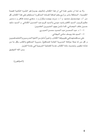 ‫للجنة‬ ‫الثانية‬ ‫الثمرة‬ ‫هو‬ )‫جديد‬ ‫(تأليف‬ ‫الكتاب‬ ‫هذا‬ ‫ان‬ ‫الى‬ ‫هنا‬ ‫نشير‬ ‫ان‬ ‫لنا‬ ‫بد‬ ‫وال‬
‫كل‬ ‫الكتاب‬ ‫هذا‬ ‫على‬ ‫اسماؤهم‬ ‫المذكورة‬ ‫للسادة‬ ‫اضافة‬ ‫وهم‬ ‫وزاري‬ ‫بأمر‬ ‫المشكلة‬ ،‫الكيمياء‬
‫د.سمير‬ ‫و‬ ‫ظاهر‬ ‫محمد‬ ‫سعدي‬ .‫د‬ ‫و‬ ‫ديكران‬ ‫بهجت‬ ‫سرمد‬ .‫د‬ .‫أ‬ ‫و‬ ‫محمود‬ ‫.مهندجميل‬ ‫أ.د‬ ‫من‬
‫ماجد‬ ‫السيد‬ ‫و‬ ‫الكناني‬ ‫الحسين‬ ‫عبد‬ ‫كريم‬ ‫والسيد‬ ‫موسى‬ ‫رشيد‬ ‫كاظم‬ ‫السيد‬ ‫و‬ ‫كريم‬ ‫حكيم‬
:‫العلميين‬ ‫الخبيرين‬ ‫جهود‬ ‫نثمن‬ ‫كما‬ ،‫الجصاني‬ ‫خلف‬ ‫حسين‬
. ‫الحيدري‬ ‫محسن‬ ‫الحميد‬ ‫عبد‬ ‫المحسن‬ ‫عبد‬ .‫د‬ .‫أ‬ - 1
. ‫البهادلي‬ ‫مثنى‬ ‫يوسف‬ ‫طه‬ ‫السيد‬ - 2
‫واالختصاصيين‬‫المدرسين‬‫االخوة‬‫من‬‫نأمل‬ ً‫ا‬‫واخير‬.‫الكتاب‬‫هذا‬‫تقييم‬‫في‬‫مساهمتهما‬‫على‬
‫من‬ ‫ما‬ ‫بكل‬ ‫والكتب‬ ‫المناهج‬ ‫مديرية‬ /‫للمناهج‬ ‫العامة‬ ‫المديرية‬ ‫موافاة‬ ‫صلة‬ ‫له‬ ‫من‬ ‫كل‬ ‫و‬
.‫العزيز‬ ‫بلدنا‬ ‫في‬ ‫التربوية‬ ‫للعملية‬ ‫خدمة‬ ‫الكتاب‬ ‫مادة‬ ‫وتحديث‬ ‫تطوير‬ ‫شأنه‬
‫التوفيق‬ ‫الله‬ ‫ومن‬
)‫(المؤلفون‬ 			 								
 