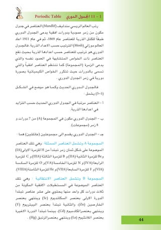 Periodic Table …QhódG ∫hó÷G 11 – 1
‫جدول‬ ‫في‬ ‫العناصر‬ )Mandlif( ‫مندليف‬ ‫الروسي‬ ‫العالم‬ ‫رتب‬
‫الدوري‬ ‫الجدول‬ ‫يدعى‬ ‫افقية‬ ‫ودورات‬ ‫عمودية‬ ‫زمر‬ ‫من‬ ‫مكون‬
‫اعاد‬ 1911 ‫عام‬ ‫في‬ ‫ثم‬ ،1869 ‫عام‬ ‫للعناصر‬ ‫الذرية‬ ‫للكتل‬ ً‫ا‬‫طبق‬
‫فالجدول‬ .‫الذرية‬ ‫االعداد‬ ‫حسب‬ ‫الترتيب‬ )Mosli( ‫موزلي‬ ‫العالم‬
‫تقع‬ ‫بحيث‬ ‫الذرية‬ ‫اعدادها‬ ‫حسب‬ ‫للعناصر‬ ‫ترتيب‬ ‫هو‬ ‫الدوري‬
‫والذي‬ ‫نفسه‬ ‫العمود‬ ‫في‬ ‫المتشابهة‬ ‫الخواص‬ ‫ذات‬ ‫العناصر‬
‫والتي‬ ً‫ا‬‫افقي‬ ‫العناصر‬ ‫تنتظم‬ ‫كما‬ )‫(المجموعة‬ ‫الزمرة‬ ‫يدعى‬
‫بصورة‬ ‫الكيميائية‬ ‫الخواص‬ ‫تتكرر‬ ‫حيث‬ ‫بالدورات‬ ‫تسمى‬
. ‫الدوري‬ ‫الجدول‬ ‫زمر‬ ‫في‬ ‫دورية‬
‫الشــكــل‬ ‫في‬ ‫موضح‬ ‫هو‬ ‫وكـمـا‬ ‫الحديث‬ ‫الــدوري‬ ‫فالجدول‬
: ‫يشمل‬ )5-1(
‫التزايد‬ ‫حسب‬ ‫الحديث‬ ‫الدوري‬ ‫الجدول‬ ‫في‬ ‫مرتبة‬ ‫العناصر‬ – ‫أ‬
.‫الذرية‬ ‫اعدادها‬ ‫في‬
‫و‬ ‫دورات‬ 7 ‫من‬ )A( ‫المجموعة‬ ‫في‬ ‫مكون‬ ‫الدوري‬ ‫الجدول‬ – ‫ب‬
.)‫(مجموعات‬ ‫زمر‬ 8
: ‫هما‬ )‫(عائلتين‬ ‫مجموعتين‬ ‫الى‬ ‫يقسم‬ ‫الدوري‬ ‫الجدول‬ – ‫جـ‬
‫العناصر‬ ‫تلك‬ ‫وهي‬ : ‫الممثلة‬ ‫العناصر‬ ‫وتشمل‬ A ‫المجموعة‬
)IA(‫االولى‬ ‫للزمرة‬ H ‫من‬ ‫تبتدأ‬ ‫زمر‬ ‫ثمان‬ ‫شكل‬ ‫على‬ ‫الموضوعة‬
‫للزمرة‬ C ‫و‬ )IIIA( ‫الثالثة‬ ‫للزمرة‬ B ‫و‬ )IIA( ‫الثانية‬ ‫للزمرة‬ Be‫و‬
‫السادسة‬ ‫للزمرة‬ O ‫و‬ )VA( ‫الخامسة‬ ‫للزمرة‬ N ‫و‬ )IVA( ‫الرابعة‬
.)VIIIA( ‫الثامنة‬ ‫للزمرة‬ He ‫و‬ )VIIA( ‫السابعة‬ ‫للزمرة‬ F ‫و‬ )VIA(
‫تلك‬ ‫وهي‬ : ‫االنتقالية‬ ‫العناصر‬ ‫وتشمل‬ B ‫المجموعة‬
‫من‬ ‫المكونة‬ ‫االفقية‬ ‫المستطيالت‬ ‫في‬ ‫الموضوعة‬ ‫العناصر‬
‫تبتدأ‬ ‫عناصر‬ ‫عشر‬ ‫على‬ ‫يحتوي‬ ‫منها‬ ‫واحد‬ ‫كل‬ ‫دورات‬ ‫ثالث‬
‫بعنصر‬ ‫وينتهي‬ )Sc( ‫السكانديوم‬ ‫بعنصر‬ ‫االولى‬ ‫الدورة‬
)Y( ‫الييتريوم‬ ‫بعنصر‬ ‫تبتدأ‬ ‫والثانية‬ ،)Zn( ‫الخارصين‬
‫االخيرة‬ ‫الدورة‬ ‫تبتدأ‬ ‫بينما‬ ،)Cd( ‫بعنصرالكادميوم‬ ‫وينتهي‬
. )Hg( ‫بعنصرالزئبق‬ ‫وينتهي‬ )La( ‫الالنثيوم‬ ‫بعنصر‬
 