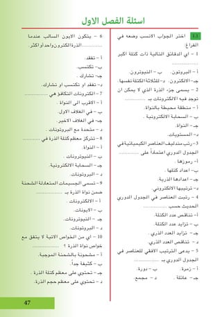 7
‫عندما‬ ‫السالب‬ ‫االيون‬ ‫يتكون‬ - 6
.‫اكثر‬‫أو‬‫واحد‬‫الكترون‬‫الذرة‬..............
.‫تفقد‬ - ‫أ‬
.‫تكتسب‬ -‫ب‬
. ‫تشارك‬ -‫جـ‬
.‫تشارك‬ ‫او‬ ‫تكتسب‬ ‫او‬ ‫تفقد‬ -‫د‬
................ ‫هي‬ ‫التكافؤ‬ ‫الكترونات‬ - 7
. ‫النواة‬ ‫الى‬ ‫االقرب‬ - ‫أ‬
.‫االول‬ ‫الﻐالف‬ ‫في‬ - ‫ب‬
.‫االخير‬ ‫الﻐالف‬ ‫في‬ -‫جـ‬
. ‫البروتونات‬ ‫مع‬ ‫متحدة‬ - ‫د‬
............ ‫في‬ ‫الذرة‬ ‫كتلة‬ ‫معظم‬ ‫تتركز‬ - 8
.‫النواة‬ - ‫أ‬
. ‫النيوترونات‬ - ‫ب‬
.‫االلكترونية‬ ‫السحابة‬ - ‫جـ‬
.‫البروتونات‬ - ‫د‬
‫الشحنة‬ ‫المتعادلة‬ ‫الجسيمات‬ ‫تسمى‬ - 9
.................. ‫بـ‬ ‫الذرة‬ ‫نواة‬ ‫ضمن‬
. ‫االلكترونات‬ - ‫أ‬
.‫االيونات‬ - ‫ب‬
.‫النيوترونات‬ - ‫جـ‬
.‫البروتونات‬ - ‫د‬
‫مع‬ ‫يتفق‬ ‫ال‬ ‫االتية‬ ‫الخواص‬ ‫من‬ ‫اي‬ - 10
.................. ‫؟‬ ‫الذرة‬ ‫نواة‬ ‫خواص‬
.‫الموجبة‬ ‫بالشحنة‬ ‫مشحونة‬ - ‫أ‬
.ً‫ا‬‫جد‬ ‫كثيفة‬ - ‫ب‬
. ‫الذرة‬ ‫كتلة‬ ‫معظم‬ ‫على‬ ‫تحتوي‬ - ‫جـ‬
.‫الذرة‬ ‫حجم‬ ‫معظم‬ ‫على‬ ‫تحتوي‬ - ‫د‬
‫في‬ ‫وضعه‬ ‫االنسب‬ ‫الجواب‬ ‫اختر‬ 1.1
:‫الفراغ‬
‫اكبر‬ ‫كتلة‬ ‫ذات‬ ‫التالية‬ ‫الدقائق‬ ‫اي‬ - 1
..................
.‫النيوترون‬ - ‫ب‬ .‫البروتون‬ - ‫أ‬
.‫نفسها‬‫الكتلة‬‫للثالثة‬-‫د‬ .‫االلكترون‬-‫جـ‬
‫ان‬ ‫يمكن‬ ‫ال‬ ‫الذي‬ ‫الذرة‬ ‫جزء‬ ‫يسمى‬ - 2
.............. ‫بـ‬ ‫االلكترونات‬ ‫فيه‬ ‫توجد‬
.‫بالنواة‬ ‫محيطة‬ ‫منطقة‬ - ‫أ‬
. ‫االلكترونية‬ ‫السحابة‬ - ‫ب‬
.‫النواة‬ - ‫جـ‬
.‫المستويات‬ -‫د‬
‫في‬‫الكيميائية‬‫العناصر‬‫مندليف‬‫رتب‬-3
.............. ‫على‬ ً‫ا‬‫اعتماد‬ ‫الدوري‬ ‫الجدول‬
. ‫رموزها‬ -‫أ‬
. ‫كتلها‬ ‫اعداد‬ -‫ب‬
.‫الذرية‬ ‫اعدادها‬ - ‫جـ‬
.‫االلكتروني‬ ‫ترتيبها‬ -‫د‬
‫الدوري‬ ‫الجدول‬ ‫في‬ ‫العناصر‬ ‫رتبت‬ - 4
................ ‫حسب‬ ‫الحديث‬
.‫الكتلة‬ ‫عدد‬ ‫تناقص‬ -‫أ‬
.‫الكتلة‬ ‫عدد‬ ‫تزايد‬ - ‫ب‬
. ‫الذري‬ ‫العدد‬ ‫تزايد‬ - ‫جـ‬
.‫الذري‬ ‫العدد‬ ‫تناقص‬ - ‫د‬
‫في‬ ‫للعناصر‬ ‫االفقي‬ ‫الترتيب‬ ‫يدعى‬ - 5
................. ‫بـ‬ ‫الدوري‬ ‫الجدول‬
.‫دورة‬ - ‫ب‬ .‫زمرة‬ - ‫أ‬
.‫مجمع‬ - ‫د‬ . ‫عائلة‬ - ‫جـ‬
‫االول‬ ‫الفصل‬ ‫اسئلة‬
 