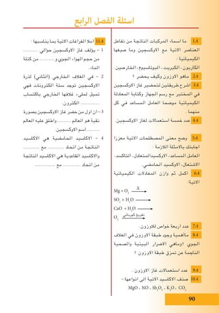 90
: ‫يناسبها‬ ‫بما‬ ‫االتية‬ ‫الفراغات‬ ‫امال‬ 11.4
........... ‫حوالي‬ ‫االوكسجين‬ ‫غاز‬ ‫يؤلف‬ - 1
‫كتلة‬ ‫من‬ ...........‫و‬ ‫الجوي‬ ‫الهواء‬ ‫حجم‬ ‫من‬
.‫الماء‬
‫لذرة‬ )‫(الثاني‬ ‫الخارجي‬ ‫الﻐالف‬ ‫في‬ - 2
‫فهي‬ ‫الكترونات‬ ‫ستة‬ ‫توجد‬ ‫االوكسجين‬
‫باكتساب‬ ‫الخارجي‬ ‫غالفها‬ ‫لملىء‬ ‫تميل‬
.‫الكترون‬ ..............
‫بصورة‬ ‫االوكسجين‬ ‫غاز‬ ‫حضر‬ ‫من‬ ‫اول‬ ‫ان‬ - 3
‫العالم‬ ‫عليه‬ ‫واطلق‬ .......... ‫العالم‬ ‫هو‬ ‫نقية‬
.‫االوكسجين‬ ‫..........اسم‬
‫االكاسيد‬ ‫هي‬ ‫الحامضية‬ ‫االكاسيد‬ - 4
............ ‫مع‬ ............ ‫اتحاد‬ ‫من‬ ‫الناتجة‬
‫الناتجة‬ ‫االكاسيد‬ ‫هي‬ ‫القاعدية‬ ‫واالكاسيد‬
............... ‫مع‬ ............. ‫اتحاد‬ ‫من‬
‫تفاعل‬ ‫من‬ ‫الناتجة‬ ‫المركبات‬ ‫اسماء‬ ‫ما‬ 1.4
‫صيﻐها‬ ‫وما‬ ‫االوكسجين‬ ‫مع‬ ‫االتية‬ ‫العناصر‬
: ‫الكيميائية‬
.‫الخارصين‬ ،‫البوتاسيوم‬ ، ‫الكبريت‬ ،‫الكاربون‬
‫؟‬ ‫يحضر‬ ‫وكيف‬ ‫االوزون‬ ‫ماهو‬ 2.4
‫االوكسجين‬ ‫غاز‬ ‫لتحضير‬ ‫طريقتين‬ ‫اشرح‬ 3.4
‫المعادلة‬ ‫وكتابة‬ ‫الجهاز‬ ‫رسم‬ ‫مع‬ ‫المختبر‬ ‫في‬
‫كل‬ ‫في‬ ‫المساعد‬ ‫العامل‬ ‫موضحا‬ ‫الكيميائية‬
. ‫منهما‬
.‫االوكسجين‬ ‫لﻐاز‬ ‫استعماالت‬ ‫خمسة‬ ‫عدد‬ 4.4
‫معززا‬ ‫االتية‬ ‫المصطلحات‬ ‫معنى‬ ‫وضح‬ 5.4
: ‫الالزمة‬ ‫باالمثلة‬ ‫اجابتك‬
،‫التاكسد‬ ،‫االوكسيدالمتعادل‬ ،‫المساعد‬ ‫العامل‬
.‫الحامضي‬ ‫االوكسيد‬ ،‫االشتعال‬
‫الكيميائية‬ ‫المعادالت‬ ‫وازن‬ ‫ثم‬ ‫اكمل‬ 6.4
:‫االتية‬
Mg + O2
∆
SO2
+ H2
O
CaO + H2
O
O2
‫كهربائي‬ ‫تفريﻎ‬
.‫لالوزون‬ ‫خواص‬ ‫اربعة‬ ‫عدد‬ 7.4
‫الﻐالف‬ ‫في‬ ‫االوزون‬ ‫طبقة‬ ‫وجود‬ ‫ماأهمية‬ 8.4
‫والصحية‬ ‫البيئية‬ ‫االضرار‬ ‫؟وماهي‬ ‫الجوي‬
‫؟‬ ‫االوزون‬ ‫طبقة‬ ‫تمزق‬ ‫عن‬ ‫الناجمة‬
. ‫االوزون‬ ‫غاز‬ ‫استعماالت‬ ‫عدد‬ 9.4
-:‫انواعها‬ ‫الى‬ ‫االتية‬ ‫االكاسيد‬ ‫صنف‬ 10.4
MgO ، NO ، Sb2
O3
، K2
O ، CO2
‫ابع‬‫ر‬‫ال‬ ‫الفصل‬ ‫اسئلة‬
 