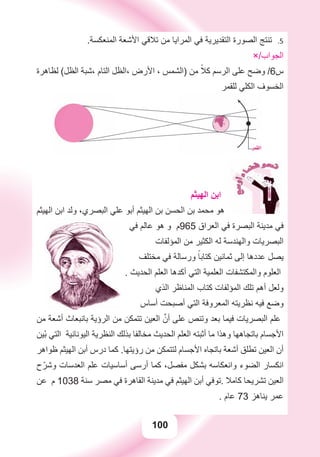 100
.‫ﺍﻟﻤﻨﻌﻜﺴﺔ‬ ‫ﺍﻷﺷﻌﺔ‬ ‫ﺗﻼﻗﻲ‬ ‫ﻣﻦ‬ ‫ﺍﻟﻤﺮﺍﻳﺎ‬ ‫ﻓﻲ‬ ‫ﺍﻟﺘﻘﺪﻳﺮﻳﺔ‬ ‫ﺍﻟﺼﻮﺭﺓ‬ ‫ﺗﻨﺘﺞ‬ 5.
×/‫ﺍﻟﺠﻮﺍﺏ‬
‫ﻟﻈﺎﻫﺮﺓ‬ (‫ﺍﻟﻈﻞ‬ ‫،ﺷﺒﺔ‬ ‫ﺍﻟﺘﺎﻡ‬ ‫،ﺍﻟﻈﻞ‬ ‫ﺍﻷﺭﺽ‬ ، ‫)ﺍﻟﺸﻤﺲ‬ ‫ﻣﻦ‬ ً‫ﻛﻼ‬ ‫ﺍﻟﺮﺳﻢ‬ ‫ﻋﻠﻰ‬ ‫ﻭﺿﺢ‬ /6‫ﺱ‬
‫ﻟﻠﻘﻤﺮ‬ ‫ﺍﻟﻜﻠﻲ‬ ‫ﺍﻟﺨﺴﻮﻑ‬
‫ﺍﻟﻬﻴﺜﻢ‬ ‫ﺍﺑﻦ‬
‫ﺍﻟﻬﻴﺜﻢ‬ ‫ﺍﺑﻦ‬ ‫ﻭﻟﺪ‬ ،‫ﺍﻟﺒﺼﺮﻱ‬ ‫ﻋﻠﻲ‬ ‫ﺃﺑﻮ‬ ‫ﺍﻟﻬﻴﺜﻢ‬ ‫ﺑﻦ‬ ‫ﺍﻟﺤﺴﻦ‬ ‫ﺑﻦ‬ ‫ﻣﺤﻤﺪ‬ ‫ﻫﻮ‬
‫ﻓﻲ‬ ‫ﻋﺎﻟﻢ‬ ‫ﻫﻮ‬ ‫ﻭ‬ ‫569ﻡ‬ ‫ﺍﻟﻌﺮﺍﻕ‬ ‫ﻓﻲ‬ ‫ﺍﻟﺒﺼﺮﺓ‬ ‫ﻣﺪﻳﻨﺔ‬ ‫ﻓﻲ‬
‫ﺍﻟﻤﺆﻟﻔﺎﺕ‬ ‫ﻣﻦ‬ ‫ﺍﻟﻜﺜﻴﺮ‬ ‫ﻟﻪ‬ ‫ﻭﺍﻟﻬﻨﺪﺳﺔ‬ ‫ﺍﻟﺒﺼﺮﻳﺎﺕ‬
‫ﻣﺨﺘﻠﻒ‬ ‫ﻓﻲ‬ ‫ﻭﺭﺳﺎﻟﺔ‬ ً‫ﻛﺘﺎﺑﺎ‬ ‫ﺛﻤﺎﻧﻴﻦ‬ ‫ﺇﻟﻰ‬ ‫ﻋﺪﺩﻫﺎ‬ ‫ﻳﺼﻞ‬
. ‫ﺍﻟﺤﺪﻳﺚ‬ ‫ﺍﻟﻌﻠﻢ‬ ‫ﺃﻛﺪﻫﺎ‬ ‫ﺍﻟﺘﻲ‬ ‫ﺍﻟﻌﻠﻤﻴﺔ‬ ‫ﻭﺍﻟﻤﻜﺘﺸﻔﺎﺕ‬ ‫ﺍﻟﻌﻠﻮﻡ‬
‫ﺍﻟﺬﻱ‬ ‫ﺍﻟﻤﻨﺎﻇﺮ‬ ‫ﻛﺘﺎﺏ‬ ‫ﺍﻟﻤﺆﻟﻔﺎﺕ‬ ‫ﺗﻠﻚ‬ ‫ﺃﻫﻢ‬ ‫ﻭﻟﻌﻞ‬
‫ﺃﺳﺎﺱ‬ ‫ﺃﺻﺒﺤﺖ‬ ‫ﺍﻟﺘﻲ‬ ‫ﺍﻟﻤﻌﺮﻭﻓﺔ‬ ‫ﻧﻈﺮﻳﺘﻪ‬ ‫ﻓﻴﻪ‬ ‫ﻭﺿﻊ‬
‫ﻣﻦ‬ ‫ﺃﺷﻌﺔ‬ ‫ﺑﺎﻧﺒﻌﺎﺙ‬ ‫ﺍﻟﺮﺅﻳﺔ‬ ‫ﻣﻦ‬ ‫ﺗﺘﻤﻜﻦ‬ ‫ﺍﻟﻌﻴﻦ‬ ‫ﱠ‬‫ﺃﻥ‬ ‫ﻋﻠﻰ‬ ‫ﻭﺗﻨﺺ‬ ‫ﺑﻌﺪ‬ ‫ﻓﻴﻤﺎ‬ ‫ﺍﻟﺒﺼﺮﻳﺎﺕ‬ ‫ﻋﻠﻢ‬
‫ْﻴﻦ‬‫ﺑ‬ ‫ﺍﻟﺘﻲ‬ ‫ﺍﻟﻴﻮﻧﺎﻧﻴﺔ‬ ‫ﺍﻟﻨﻈﺮﻳﺔ‬ ‫ﺑﺬﻟﻚ‬ ‫ﻣﺨﺎﻟﻔﺎ‬ ‫ﺍﻟﺤﺪﻳﺚ‬ ‫ﺍﻟﻌﻠﻢ‬ ‫ﺃﺛﺒﺘﻪ‬ ‫ﻣﺎ‬ ‫ﻭﻫﺬﺍ‬ ‫ﺑﺎﺗﺠﺎﻫﻬﺎ‬ ‫ﺍﻷﺟﺴﺎﻡ‬
‫ﻇﻮﺍﻫﺮ‬ ‫ﺍﻟﻬﻴﺜﻢ‬ ‫ﺃﺑﻦ‬ ‫ﺩﺭﺱ‬ ‫ﻛﻤﺎ‬ .‫ﺭﺅﻳﺘﻬﺎ‬ ‫ﻣﻦ‬ ‫ﻟﺘﺘﻤﻜﻦ‬ ‫ﺍﻷﺟﺴﺎﻡ‬ ‫ﺑﺎﺗﺠﺎﻩ‬ ‫ﺃﺷﻌﺔ‬ ‫ﺗﻄﻠﻖ‬ ‫ﺍﻟﻌﻴﻦ‬ ‫ﺃﻥ‬
‫ﺡ‬ّ‫ﻭﺷﺮ‬ ‫ﺍﻟﻌﺪﺳﺎﺕ‬ ‫ﻋﻠﻢ‬ ‫ﺃﺳﺎﺳﻴﺎﺕ‬ ‫ﺃﺭﺳﻰ‬ ‫ﻛﻤﺎ‬ ،‫ﻣﻔﺼﻞ‬ ‫ﺑﺸﻜﻞ‬ ‫ﻭﺍﻧﻌﻜﺎﺳﻪ‬ ‫ﺍﻟﻀﻮء‬ ‫ﺍﻧﻜﺴﺎﺭ‬
‫ﻋﻦ‬ ‫ﻡ‬ 1038 ‫ﺳﻨﺔ‬ ‫ﻣﺼﺮ‬ ‫ﻓﻲ‬ ‫ﺍﻟﻘﺎﻫﺮﺓ‬ ‫ﻣﺪﻳﻨﺔ‬ ‫ﻓﻲ‬ ‫ﺍﻟﻬﻴﺜﻢ‬ ‫ﺃﺑﻦ‬ ‫.ﺗﻮﻓﻲ‬ ‫ﻛﺎﻣﻼ‬ ‫ﺗﺸﺮﻳﺤﺎ‬ ‫ﺍﻟﻌﻴﻦ‬
. ‫ﻋﺎﻡ‬ 73 ‫ﻳﻨﺎﻫﺰ‬ ‫ﻋﻤﺮ‬
 