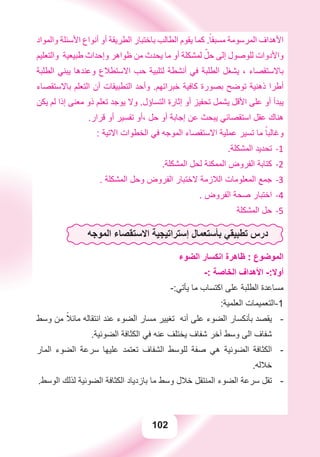 102
‫ﻭﺍﻟﻤﻮﺍﺩ‬ ‫ﺍﻷﺳﺌﻠﺔ‬ ‫ﺃﻧﻮﺍﻉ‬ ‫ﺃﻭ‬ ‫ﺍﻟﻄﺮﻳﻘﺔ‬ ‫ﺑﺎﺧﺘﺒﺎﺭ‬ ‫ﺍﻟﻄﺎﻟﺐ‬ ‫ﻳﻘﻮﻡ‬ ‫ﻛﻤﺎ‬ .ً‫ﻣﺴﺒﻘﺎ‬ ‫ﺍﻟﻤﺮﺳﻮﻣﺔ‬ ‫ﺍﻷﻫﺪﺍﻑ‬
‫ﻭﺍﻟﺘﻌﻠﻴﻢ‬ ‫ﻃﺒﻴﻌﻴﺔ‬ ‫ﻭﺇﺣﺪﺍﺙ‬ ‫ﻇﻮﺍﻫﺮ‬ ‫ﻣﻦ‬ ‫ﻳﺤﺪﺙ‬ ‫ﻣﺎ‬ ‫ﺃﻭ‬ ‫ﻟﻤﺸﻜﻠﺔ‬ ّ‫ﺣﻞ‬ ‫ﺇﻟﻰ‬ ‫ﻟﻠﻮﺻﻮﻝ‬ ‫ﻭﺍﻷﺩﻭﺍﺕ‬
‫ﺍﻟﻄﻠﺒﺔ‬ ‫ﻳﺒﻨﻲ‬ ‫ﻭﻋﻨﺪﻫﺎ‬ ‫ﺍﻻﺳﺘﻄﻼﻉ‬ ‫ﺣﺐ‬ ‫ﻟﺘﻠﺒﻴﺔ‬ ‫ﺃﻧﺸﻄﺔ‬ ‫ﻓﻲ‬ ‫ﺍﻟﻄﻠﺒﺔ‬ ‫ﻳﺸﻐﻞ‬ ، ‫ﺑﺎﻻﺳﺘﻘﺼﺎء‬
‫ﺑﺎﻻﺳﺘﻘﺼﺎء‬ ‫ﺍﻟﺘﻌﻠﻢ‬ ‫ﺃﻥ‬ ‫ﺍﻟﺘﻄﺒﻴﻘﺎﺕ‬ ‫ﻭﺃﺣﺪ‬ .‫ﺧﺒﺮﺍﺗﻬﻢ‬ ‫ﻛﺎﻓﻴﺔ‬ ‫ﺑﺼﻮﺭﺓ‬ ‫ﺗﻮﺿﺢ‬ ‫ﺫﻫﻨﻴﺔ‬ ‫ﺃﻃﺮﺍ‬
‫ﻳﻜﻦ‬ ‫ﻟﻢ‬ ‫ﺇﺫﺍ‬ ‫ﻣﻌﻨﻰ‬ ‫ﺫﻭ‬ ‫ﺗﻌﻠﻢ‬ ‫ﻳﻮﺟﺪ‬ ‫ﻭﻻ‬ .‫ﺍﻟﺘﺴﺎﺅﻝ‬ ‫ﺇﺛﺎﺭﺓ‬ ‫ﺃﻭ‬ ‫ﺗﺤﻔﻴﺰ‬ ‫ﻳﺸﻤﻞ‬ ‫ﺍﻷﻗﻞ‬ ‫ﻋﻠﻰ‬ ‫ﺃﻭ‬ ‫ﻳﺒﺪﺃ‬
.‫ﻗﺮﺍﺭ‬ ‫ﺃﻭ‬ ‫ﺗﻔﺴﻴﺮ‬ ‫،ﺃﻭ‬ ‫ﺣﻞ‬ ‫ﺃﻭ‬ ‫ﺇﺟﺎﺑﺔ‬ ‫ﻋﻦ‬ ‫ﻳﺒﺤﺚ‬ ‫ﺍﺳﺘﻘﺼﺎﺋﻲ‬ ‫ﻋﻘﻞ‬ ‫ﻫﻨﺎﻙ‬
: ‫ﺍﻻﺗﻴﺔ‬ ‫ﺍﻟﺨﻄﻮﺍﺕ‬ ‫ﻓﻲ‬ ‫ﺍﻟﻤﻮﺟﻪ‬ ‫ﺍﻻﺳﺘﻘﺼﺎء‬ ‫ﻋﻤﻠﻴﺔ‬ ‫ﺗﺴﻴﺮ‬ ‫ﻣﺎ‬ ً‫ﻭﻏﺎﻟﺒﺎ‬
.‫ﺍﻟﻤﺸﻜﻠﺔ‬ ‫ﺗﺤﺪﻳﺪ‬ -1
.‫ﺍﻟﻤﺸﻜﻠﺔ‬ ‫ﻟﺤﻞ‬ ‫ﺍﻟﻤﻤﻜﻨﺔ‬ ‫ﺍﻟﻔﺮﻭﺽ‬ ‫ﻛﺘﺎﺑﺔ‬ -2
. ‫ﺍﻟﻤﺸﻜﻠﺔ‬ ‫ﻭﺣﻞ‬ ‫ﺍﻟﻔﺮﻭﺽ‬ ‫ﻻﺧﺘﺒﺎﺭ‬ ‫ﺍﻟﻼﺯﻣﺔ‬ ‫ﺍﻟﻤﻌﻠﻮﻣﺎﺕ‬ ‫ﺟﻤﻊ‬ -3
. ‫ﺍﻟﻔﺮﻭﺽ‬ ‫ﺻﺤﺔ‬ ‫ﺍﺧﺘﺒﺎﺭ‬ -4
‫ﺍﻟﻤﺸﻜﻠﺔ‬ ‫ﺣﻞ‬ -5
‫ﺍﻟﻤﻮﺟﻪ‬ ‫ﺍﻻﺳﺘﻘﺼﺎء‬ ‫ﺇﺳﺘﺮﺍﺗﻴﺠﻴﺔ‬ ‫ﺑﺄﺳﺘﻌﻤﺎﻝ‬ ‫ﺗﻄﺒﻴﻘﻲ‬ ‫ﺩﺭﺱ‬
‫ﺍﻟﻀﻮء‬ ‫ﺍﻧﻜﺴﺎﺭ‬ ‫ﻇﺎﻫﺮﺓ‬ : ‫ﺍﻟﻤﻮﺿﻮﻉ‬
-: ‫ﺍﻟﺨﺎﺻﺔ‬ ‫ﺍﻷﻫﺪﺍﻑ‬ -:‫ﺃﻭﻻ‬
-:‫ﻳﺄﺗﻲ‬ ‫ﻣﺎ‬ ‫ﺍﻛﺘﺴﺎﺏ‬ ‫ﻋﻠﻰ‬ ‫ﺍﻟﻄﻠﺒﺔ‬ ‫ﻣﺴﺎﻋﺪﺓ‬
:‫ﺍﻟﻌﻠﻤﻴﺔ‬ ‫1-ﺍﻟﺘﻌﻤﻴﻤﺎﺕ‬
‫ﻭﺳﻂ‬ ‫ﻣﻦ‬ ً‫ﻣﺎﺋﻼ‬ ‫ﺍﻧﺘﻘﺎﻟﻪ‬ ‫ﻋﻨﺪ‬ ‫ﺍﻟﻀﻮء‬ ‫ﻣﺴﺎﺭ‬ ‫ﺗﻐﻴﻴﺮ‬ ‫ﺃﻧﻪ‬ ‫ﻋﻠﻰ‬ ‫ﺍﻟﻀﻮء‬ ‫ﺑﺄﻧﻜﺴﺎﺭ‬ ‫ﻳﻘﺼﺪ‬ -
.‫ﺍﻟﻀﻮﺋﻴﺔ‬ ‫ﺍﻟﻜﺜﺎﻓﺔ‬ ‫ﻓﻲ‬ ‫ﻋﻨﻪ‬ ‫ﻳﺨﺘﻠﻒ‬ ‫ﺷﻔﺎﻑ‬ ‫ﺁﺧﺮ‬ ‫ﻭﺳﻂ‬ ‫ﺍﻟﻰ‬ ‫ﺷﻔﺎﻑ‬
‫ﺍﻟﻤﺎﺭ‬ ‫ﺍﻟﻀﻮء‬ ‫ﺳﺮﻋﺔ‬ ‫ﻋﻠﻴﻬﺎ‬ ‫ﺗﻌﺘﻤﺪ‬ ‫ﺍﻟﺸﻔﺎﻑ‬ ‫ﻟﻠﻮﺳﻂ‬ ‫ﺻﻔﺔ‬ ‫ﻫﻲ‬ ‫ﺍﻟﻀﻮﺋﻴﺔ‬ ‫ﺍﻟﻜﺜﺎﻓﺔ‬ -
.‫ﺧﻼﻟﻪ‬
.‫ﺍﻟﻮﺳﻂ‬ ‫ﻟﺬﻟﻚ‬ ‫ﺍﻟﻀﻮﺋﻴﺔ‬ ‫ﺍﻟﻜﺜﺎﻓﺔ‬ ‫ﺑﺎﺯﺩﻳﺎﺩ‬ ‫ﻣﺎ‬ ‫ﻭﺳﻂ‬ ‫ﺧﻼﻝ‬ ‫ﺍﻟﻤﻨﺘﻘﻞ‬ ‫ﺍﻟﻀﻮء‬ ‫ﺳﺮﻋﺔ‬ ‫ﺗﻘﻞ‬ -
 