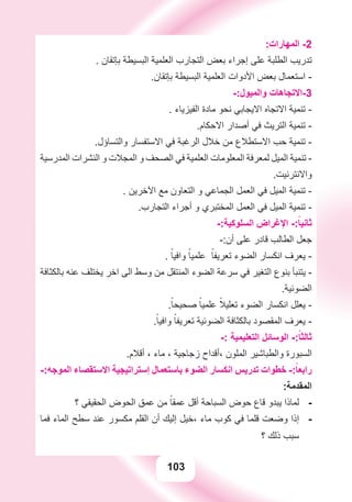 103
:‫ﺍﻟﻤﻬﺎﺭﺍﺕ‬ -2
. ‫ﺑﺈﺗﻘﺎﻥ‬ ‫ﺍﻟﺒﺴﻴﻄﺔ‬ ‫ﺍﻟﻌﻠﻤﻴﺔ‬ ‫ﺍﻟﺘﺠﺎﺭﺏ‬ ‫ﺑﻌﺾ‬ ‫ﺇﺟﺮﺍء‬ ‫ﻋﻠﻰ‬ ‫ﺍﻟﻄﻠﺒﺔ‬ ‫ﺗﺪﺭﻳﺐ‬
.‫ﺑﺈﺗﻘﺎﻥ‬ ‫ﺍﻟﺒﺴﻴﻄﺔ‬ ‫ﺍﻟﻌﻠﻤﻴﺔ‬ ‫ﺍﻷﺩﻭﺍﺕ‬ ‫ﺑﻌﺾ‬ ‫ﺍﺳﺘﻌﻤﺎﻝ‬ -
-:‫ﻭﺍﻟﻤﻴﻮﻝ‬ ‫3-ﺍﻻﺗﺠﺎﻫﺎﺕ‬
. ‫ﺍﻟﻔﻴﺰﻳﺎء‬ ‫ﻣﺎﺩﺓ‬ ‫ﻧﺤﻮ‬ ‫ﺍﻻﻳﺠﺎﺑﻲ‬ ‫ﺍﻻﺗﺠﺎﻩ‬ ‫ﺗﻨﻤﻴﺔ‬ -
.‫ﺍﻻﺣﻜﺎﻡ‬ ‫ﺃﺻﺪﺍﺭ‬ ‫ﻓﻲ‬ ‫ﺍﻟﺘﺮﻳﺚ‬ ‫ﺗﻨﻤﻴﺔ‬ -
.‫ﻭﺍﻟﺘﺴﺎﺅﻝ‬ ‫ﺍﻻﺳﺘﻔﺴﺎﺭ‬ ‫ﻓﻲ‬ ‫ﺍﻟﺮﻏﺒﺔ‬ ‫ﺧﻼﻝ‬ ‫ﻣﻦ‬ ‫ﺍﻻﺳﺘﻄﻼﻉ‬ ‫ﺣﺐ‬ ‫ﺗﻨﻤﻴﺔ‬ -
‫ﺍﻟﻤﺪﺭﺳﻴﺔ‬ ‫ﺍﻟﻨﺸﺮﺍﺕ‬ ‫ﻭ‬ ‫ﺍﻟﻤﺠﻼﺕ‬ ‫ﻭ‬ ‫ﺍﻟﺼﺤﻒ‬ ‫ﻓﻲ‬ ‫ﺍﻟﻌﻠﻤﻴﺔ‬ ‫ﺍﻟﻤﻌﻠﻮﻣﺎﺕ‬ ‫ﻟﻤﻌﺮﻓﺔ‬ ‫ﺍﻟﻤﻴﻞ‬ ‫ﺗﻨﻤﻴﺔ‬ -
.‫ﻭﺍﻻﻧﺘﺮﻧﻴﺖ‬
. ‫ﺍﻵﺧﺮﻳﻦ‬ ‫ﻣﻊ‬ ‫ﺍﻟﺘﻌﺎﻭﻥ‬ ‫ﻭ‬ ‫ﺍﻟﺠﻤﺎﻋﻲ‬ ‫ﺍﻟﻌﻤﻞ‬ ‫ﻓﻲ‬ ‫ﺍﻟﻤﻴﻞ‬ ‫ﺗﻨﻤﻴﺔ‬ -
.‫ﺍﻟﺘﺠﺎﺭﺏ‬ ‫ﺃﺟﺮﺍء‬ ‫ﻭ‬ ‫ﺍﻟﻤﺨﺘﺒﺮﻱ‬ ‫ﺍﻟﻌﻤﻞ‬ ‫ﻓﻲ‬ ‫ﺍﻟﻤﻴﻞ‬ ‫ﺗﻨﻤﻴﺔ‬ -
-:‫ﺍﻟﺴﻠﻮﻛﻴﺔ‬ ‫ﺍﻹﻏﺮﺍﺽ‬ -:ً‫ﺛﺎﻧﻴﺎ‬
-:‫ﺃﻥ‬ ‫ﻋﻠﻰ‬ ‫ﻗﺎﺩﺭ‬ ‫ﺍﻟﻄﺎﻟﺐ‬ ‫ﺟﻌﻞ‬
. ً‫ﻭﺍﻓﻴﺎ‬ ً‫ﻋﻠﻤﻴﺎ‬ ً‫ﺗﻌﺮﻳﻔﺎ‬ ‫ﺍﻟﻀﻮء‬ ‫ﺍﻧﻜﺴﺎﺭ‬ ‫ﻳﻌﺮﻑ‬ -
‫ﺑﺎﻟﻜﺜﺎﻓﺔ‬ ‫ﻋﻨﻪ‬ ‫ﻳﺨﺘﻠﻒ‬ ‫ﺍﺧﺮ‬ ‫ﺍﻟﻰ‬ ‫ﻭﺳﻂ‬ ‫ﻣﻦ‬ ‫ﺍﻟﻤﻨﺘﻘﻞ‬ ‫ﺍﻟﻀﻮء‬ ‫ﺳﺮﻋﺔ‬ ‫ﻓﻲ‬ ‫ﺍﻟﺘﻐﻴﺮ‬ ‫ﺑﻨﻮﻉ‬ ‫ﻳﺘﻨﺒﺄ‬ -
.‫ﺍﻟﻀﻮﺋﻴﺔ‬
.ً‫ﺻﺤﻴﺤﺎ‬ ً‫ﻋﻠﻤﻴﺎ‬ ً‫ﺗﻌﻠﻴﻼ‬ ‫ﺍﻟﻀﻮء‬ ‫ﺍﻧﻜﺴﺎﺭ‬ ‫ﻳﻌﻠﻞ‬ -
.ً‫ﻭﺍﻓﻴﺎ‬ ً‫ﺗﻌﺮﻳﻔﺎ‬ ‫ﺍﻟﻀﻮﺋﻴﺔ‬ ‫ﺑﺎﻟﻜﺜﺎﻓﺔ‬ ‫ﺍﻟﻤﻘﺼﻮﺩ‬ ‫ﻳﻌﺮﻑ‬ -
-: ‫ﺍﻟﺘﻌﻠﻴﻤﻴﺔ‬ ‫ﺍﻟﻮﺳﺎﺋﻞ‬ -:ً‫ﺛﺎﻟﺜﺎ‬
.‫ﺃﻗﻼﻡ‬ ، ‫ﻣﺎء‬ ، ‫ﺯﺟﺎﺟﻴﺔ‬ ‫،ﺃﻗﺪﺍﺡ‬ ‫ﺍﻟﻤﻠﻮﻥ‬ ‫ﻭﺍﻟﻄﺒﺎﺷﻴﺮ‬ ‫ﺍﻟﺴﺒﻮﺭﺓ‬
-:‫ﺍﻟﻤﻮﺟﻪ‬ ‫ﺍﻻﺳﺘﻘﺼﺎء‬ ‫ﺇﺳﺘﺮﺍﺗﻴﺠﻴﺔ‬ ‫ﺑﺎﺳﺘﻌﻤﺎﻝ‬ ‫ﺍﻟﻀﻮء‬ ‫ﺍﻧﻜﺴﺎﺭ‬ ‫ﺗﺪﺭﻳﺲ‬ ‫ﺧﻄﻮﺍﺕ‬ -:ً‫ﺭﺍﺑﻌﺎ‬
:‫ﺍﻟﻤﻘﺪﻣﺔ‬
‫؟‬ ‫ﺍﻟﺤﻘﻴﻘﻲ‬ ‫ﺍﻟﺤﻮﺽ‬ ‫ﻋﻤﻖ‬ ‫ﻣﻦ‬ ً‫ﻋﻤﻘﺎ‬ ‫ﺃﻗﻞ‬ ‫ﺍﻟﺴﺒﺎﺣﺔ‬ ‫ﺣﻮﺽ‬ ‫ﻗﺎﻉ‬ ‫ﻳﺒﺪﻭ‬ ‫ﻟﻤﺎﺫﺍ‬ -
‫ﻓﻤﺎ‬ ‫ﺍﻟﻤﺎء‬ ‫ﺳﻄﺢ‬ ‫ﻋﻨﺪ‬ ‫ﻣﻜﺴﻮﺭ‬ ‫ﺍﻟﻘﻠﻢ‬ ‫ﺃﻥ‬ ‫ﺇﻟﻴﻚ‬ ‫،ﺧﻴﻞ‬ ‫ﻣﺎء‬ ‫ﻛﻮﺏ‬ ‫ﻓﻲ‬ ‫ﻗﻠﻤﺎ‬ ‫ﻭﺿﻌﺖ‬ ‫ﺇﺫﺍ‬ -
‫؟‬ ‫ﺫﻟﻚ‬ ‫ﺳﺒﺐ‬
 