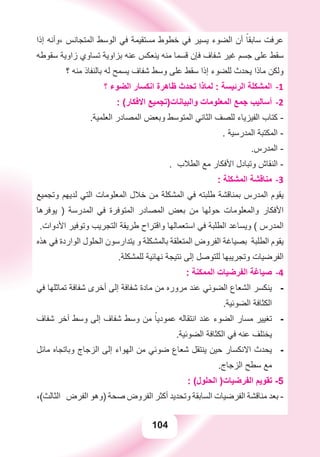 104
‫ﺇﺫﺍ‬ ‫،ﻭﺃﻧﻪ‬ ‫ﺍﻟﻤﺘﺠﺎﻧﺲ‬ ‫ﺍﻟﻮﺳﻂ‬ ‫ﻓﻲ‬ ‫ﻣﺴﺘﻘﻴﻤﺔ‬ ‫ﺧﻄﻮﻁ‬ ‫ﻓﻲ‬ ‫ﻳﺴﻴﺮ‬ ‫ﺍﻟﻀﻮء‬ ‫ﺃﻥ‬ ً‫ﺳﺎﺑﻘﺎ‬ ‫ﻋﺮﻓﺖ‬
‫ﺳﻘﻮﻃﻪ‬ ‫ﺯﺍﻭﻳﺔ‬ ‫ﺗﺴﺎﻭﻱ‬ ‫ﺑﺰﺍﻭﻳﺔ‬ ‫ﻋﻨﻪ‬ ‫ﻳﻨﻌﻜﺲ‬ ‫ﻣﻨﻪ‬ ‫ﻗﺴﻤﺎ‬ ‫ﻓﺈﻥ‬ ‫ﺷﻔﺎﻑ‬ ‫ﻏﻴﺮ‬ ‫ﺟﺴﻢ‬ ‫ﻋﻠﻰ‬ ‫ﺳﻘﻂ‬
‫؟‬ ‫ﻣﻨﻪ‬ ‫ﺑﺎﻟﻨﻔﺎﺫ‬ ‫ﻟﻪ‬ ‫ﻳﺴﻤﺢ‬ ‫ﺷﻔﺎﻑ‬ ‫ﻭﺳﻂ‬ ‫ﻋﻠﻰ‬ ‫ﺳﻘﻂ‬ ‫ﺇﺫﺍ‬ ‫ﻟﻠﻀﻮء‬ ‫ﻳﺤﺪﺙ‬ ‫ﻣﺎﺫﺍ‬ ‫ﻭﻟﻜﻦ‬
‫؟‬ ‫ﺍﻟﻀﻮء‬ ‫ﺍﻧﻜﺴﺎﺭ‬ ‫ﻇﺎﻫﺮﺓ‬ ‫ﺗﺤﺪﺙ‬ ‫ﻟﻤﺎﺫﺍ‬ : ‫ﺍﻟﺮﺋﻴﺴﺔ‬ ‫ﺍﻟﻤﺸﻜﻠﺔ‬ -1
: (‫ﺍﻻﻓﻜﺎﺭ‬ ‫ﻭﺍﻟﺒﻴﺎﻧﺎﺕ)ﺗﺠﻤﻴﻊ‬ ‫ﺍﻟﻤﻌﻠﻮﻣﺎﺕ‬ ‫ﺟﻤﻊ‬ ‫ﺃﺳﺎﻟﻴﺐ‬ -2
.‫ﺍﻟﻌﻠﻤﻴﺔ‬ ‫ﺍﻟﻤﺼﺎﺩﺭ‬ ‫ﻭﺑﻌﺾ‬ ‫ﺍﻟﻤﺘﻮﺳﻂ‬ ‫ﺍﻟﺜﺎﻧﻲ‬ ‫ﻟﻠﺼﻒ‬ ‫ﺍﻟﻔﻴﺰﻳﺎء‬ ‫ﻛﺘﺎﺏ‬ -
. ‫ﺍﻟﻤﺪﺭﺳﻴﺔ‬ ‫ﺍﻟﻤﻜﺘﺒﺔ‬ -
.‫ﺍﻟﻤﺪﺭﺱ‬ -
. ‫ﺍﻟﻄﻼﺏ‬ ‫ﻣﻊ‬ ‫ﺍﻷﻓﻜﺎﺭ‬ ‫ﻭﺗﺒﺎﺩﻝ‬ ‫ﺍﻟﻨﻘﺎﺵ‬ -
: ‫ﺍﻟﻤﺸﻜﻠﺔ‬ ‫ﻣﻨﺎﻗﺸﺔ‬ -3
‫ﻭﺗﺠﻤﻴﻊ‬ ‫ﻟﺪﻳﻬﻢ‬ ‫ﺍﻟﺘﻲ‬ ‫ﺍﻟﻤﻌﻠﻮﻣﺎﺕ‬ ‫ﺧﻼﻝ‬ ‫ﻣﻦ‬ ‫ﺍﻟﻤﺸﻜﻠﺔ‬ ‫ﻓﻲ‬ ‫ﻃﻠﺒﺘﻪ‬ ‫ﺑﻤﻨﺎﻗﺸﺔ‬ ‫ﺍﻟﻤﺪﺭﺱ‬ ‫ﻳﻘﻮﻡ‬
‫ﻳﻮﻓﺮﻫﺎ‬ ) ‫ﺍﻟﻤﺪﺭﺳﺔ‬ ‫ﻓﻲ‬ ‫ﺍﻟﻤﺘﻮﻓﺮﺓ‬ ‫ﺍﻟﻤﺼﺎﺩﺭ‬ ‫ﺑﻌﺾ‬ ‫ﻣﻦ‬ ‫ﺣﻮﻟﻬﺎ‬ ‫ﻭﺍﻟﻤﻌﻠﻮﻣﺎﺕ‬ ‫ﺍﻷﻓﻜﺎﺭ‬
.‫ﺍﻷﺩﻭﺍﺕ‬ ‫ﻭﺗﻮﻓﻴﺮ‬ ‫ﺍﻟﺘﺠﺮﻳﺐ‬ ‫ﻃﺮﻳﻘﺔ‬ ‫ﻭﺍﻗﺘﺮﺍﺡ‬ ‫ﺍﺳﺘﻌﻤﺎﻟﻬﺎ‬ ‫ﻓﻲ‬ ‫ﺍﻟﻄﻠﺒﺔ‬ ‫ﻭﻳﺴﺎﻋﺪ‬ ( ‫ﺍﻟﻤﺪﺭﺱ‬
‫ﻫﺬﻩ‬ ‫ﻓﻲ‬ ‫ﺍﻟﻮﺍﺭﺩﺓ‬ ‫ﺍﻟﺤﻠﻮﻝ‬ ‫ﻳﺘﺪﺍﺭﺳﻮﻥ‬ ‫ﻭ‬ ‫ﺑﺎﻟﻤﺸﻜﻠﺔ‬ ‫ﺍﻟﻤﺘﻌﻠﻘﺔ‬ ‫ﺍﻟﻔﺮﻭﺽ‬ ‫ﺑﺼﻴﺎﻏﺔ‬ ‫ﺍﻟﻄﻠﺒﺔ‬ ‫ﻳﻘﻮﻡ‬
.‫ﻟﻠﻤﺸﻜﻠﺔ‬ ‫ﻧﻬﺎﺋﻴﺔ‬ ‫ﻧﺘﻴﺠﺔ‬ ‫ﺇﻟﻰ‬ ‫ﻟﻠﺘﻮﺻﻞ‬ ‫ﻭﺗﺠﺮﻳﺒﻬﺎ‬ ‫ﺍﻟﻔﺮﺿﻴﺎﺕ‬
: ‫ﺍﻟﻤﻤﻜﻨﺔ‬ ‫ﺍﻟﻔﺮﺿﻴﺎﺕ‬ ‫ﺻﻴﺎﻏﺔ‬ -4
‫ﻓﻲ‬ ‫ﺗﻤﺎﺛﻠﻬﺎ‬ ‫ﺷﻔﺎﻓﺔ‬ ‫ﺃﺧﺮﻯ‬ ‫ﺇﻟﻰ‬ ‫ﺷﻔﺎﻓﺔ‬ ‫ﻣﺎﺩﺓ‬ ‫ﻣﻦ‬ ‫ﻣﺮﻭﺭﻩ‬ ‫ﻋﻨﺪ‬ ‫ﺍﻟﻀﻮﺋﻲ‬ ‫ﺍﻟﺸﻌﺎﻉ‬ ‫ﻳﻨﻜﺴﺮ‬ -
.‫ﺍﻟﻀﻮﺋﻴﺔ‬ ‫ﺍﻟﻜﺜﺎﻓﺔ‬
‫ﺷﻔﺎﻑ‬ ‫ﺁﺧﺮ‬ ‫ﻭﺳﻂ‬ ‫ﺇﻟﻰ‬ ‫ﺷﻔﺎﻑ‬ ‫ﻭﺳﻂ‬ ‫ﻣﻦ‬ ً‫ﻋﻤﻮﺩﻳﺎ‬ ‫ﺍﻧﺘﻘﺎﻟﻪ‬ ‫ﻋﻨﺪ‬ ‫ﺍﻟﻀﻮء‬ ‫ﻣﺴﺎﺭ‬ ‫ﺗﻐﻴﻴﺮ‬ -
.‫ﺍﻟﻀﻮﺋﻴﺔ‬ ‫ﺍﻟﻜﺜﺎﻓﺔ‬ ‫ﻓﻲ‬ ‫ﻋﻨﻪ‬ ‫ﻳﺨﺘﻠﻒ‬
‫ﻣﺎﺋﻞ‬ ‫ﻭﺑﺎﺗﺠﺎﻩ‬ ‫ﺍﻟﺰﺟﺎﺝ‬ ‫ﺇﻟﻰ‬ ‫ﺍﻟﻬﻮﺍء‬ ‫ﻣﻦ‬ ‫ﺿﻮﺋﻲ‬ ‫ﺷﻌﺎﻉ‬ ‫ﻳﻨﺘﻘﻞ‬ ‫ﺣﻴﻦ‬ ‫ﺍﻻﻧﻜﺴﺎﺭ‬ ‫ﻳﺤﺪﺙ‬ -
.‫ﺍﻟﺰﺟﺎﺝ‬ ‫ﺳﻄﺢ‬ ‫ﻣﻊ‬
: (‫ﺍﻟﺤﻠﻮﻝ‬ )‫ﺍﻟﻔﺮﺿﻴﺎﺕ‬ ‫ﺗﻘﻮﻳﻢ‬ -5
،(‫ﺍﻟﺜﺎﻟﺚ‬ ‫ﺍﻟﻔﺮﺽ‬ ‫)ﻭﻫﻮ‬ ‫ﺻﺤﺔ‬ ‫ﺍﻟﻔﺮﻭﺽ‬ ‫ﺃﻛﺜﺮ‬ ‫ﻭﺗﺤﺪﻳﺪ‬ ‫ﺍﻟﺴﺎﺑﻘﺔ‬ ‫ﺍﻟﻔﺮﺿﻴﺎﺕ‬ ‫ﻣﻨﺎﻗﺸﺔ‬ ‫ﺑﻌﺪ‬ -
 