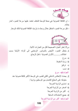 106
‫ﺍﻟﻤﺎﺭ‬ ‫ﺍﻟﻀﻮء‬ ‫ﺳﺮﻋﺔ‬ ‫ﻋﻠﻴﻬﺎ‬ ‫ﺗﻌﺘﻤﺪ‬ ‫ﺍﻟﺸﻔﺎﻑ‬ ‫ﻟﻠﻮﺳﻂ‬ ‫ﺻﻔﺔ‬ ‫ﻫﻲ‬ ‫ﺍﻟﻀﻮﺋﻴﺔ‬ ‫ﺍﻟﻜﺜﺎﻓﺔ‬ ‫ﺍﻥ‬ -
.‫ﺧﻼﻟﻪ‬
.‫ﺍﻟﻮﺳﻂ‬ ‫ﻟﺬﻟﻚ‬ ‫ﺍﻟﻀﻮﺋﻴﺔ‬ ‫ﺍﻟﻜﺜﺎﻓﺔ‬ ‫ﺑﺎﺯﺩﻳﺎﺩ‬ ‫ﻣﺎ‬ ‫ﻭﺳﻂ‬ ‫ﺧﻼﻝ‬ ‫ﺍﻟﻤﻨﺘﻘﻞ‬ ‫ﺍﻟﻀﻮء‬ ‫ﺳﺮﻋﺔ‬ ‫ﺗﻘﻞ‬ -
:‫ﺍﻵﺗﻴﺔ‬ ‫ﺍﻟﻌﺒﺎﺭﺍﺕ‬ ‫ﻣﻦ‬ ‫ﻟﻜﻞ‬ ‫ﺍﻟﺼﺤﻴﺤﺔ‬ ‫ﺍﻟﻌﺒﺎﺭﺓ‬ ‫ﺇﺧﺘﺮ‬ /1‫ﺱ‬
‫ﺑﺴﺒﺐ‬ ‫ﺍﻷﻭﻟﻴﺔ‬ ‫ﺃﻟﻮﺍﻧﻪ‬ ‫ﺍﻟﻰ‬ ‫ﺍﻟﺰﺟﺎﺟﻲ‬ ‫ﺑﺎﻟﻤﻮﺷﻮﺭ‬ ‫ﺍﻷﺑﻴﺾ‬ ‫ﺍﻟﻀﻮء‬ ‫ﻳﺘﺤﻠﻞ‬ 1.
‫ﺍﻟﺰﺟﺎﺝ‬ ‫ﺩﺍﺧﻞ‬ ‫ﺍﻟﻀﻮﺋﻴﺔ‬ ‫ﺍﺧﺘﻼﻑ...........ﺍﻷﻟﻮﺍﻥ‬
‫ﺳﺮﻉ‬ a-
‫ﺍﻟﺴﻘﻮﻁ‬ ‫ﺯﻭﺍﻳﺎ‬ b-
‫ﺗﺮﻛﻴﺰ‬ -c
‫ﻧﺴﺐ‬ d-
‫ﺳﺮﻉ‬ -a/‫ﺍﻟﺠﻮﺍﺏ‬
‫ﻋﻨﺪ‬ ‫ﺿﻮﺋﻴﺔ‬ ‫ﻛﺜﺎﻓﺔ‬ ‫ﺍﻷﻛﺒﺮ‬ ‫ﺍﻟﻮﺳﻂ‬ ‫ﻓﻲ‬ ‫ﻟﻠﻀﻮء‬ ‫ﺍﻟﻜﻠﻲ‬ ‫ﺍﻟﺪﺍﺧﻠﻲ‬ ‫ﺍﻹﻧﻌﻜﺎﺱ‬ ‫ﻳﺤﺪﺙ‬ .2
: ‫ﺑﺰﺍﻭﻳﺔ‬ ‫ﺍﻟﻮﺳﻄﻴﻦ‬ ‫ﺑﻴﻦ‬ ‫ﺍﻟﻔﺎﺻﻞ‬ ‫ﺍﻟﺴﻄﺢ‬ ‫ﻋﻠﻰ‬ ‫ﺳﻘﻮﻃﻪ‬
‫ﺍﻟﺤﺮﺟﺔ‬ ‫ﺍﻟﺰﺍﻭﻳﺔ‬ ‫ﺗﺴﺎﻭﻱ‬ a-
‫ﺍﻟﺤﺮﺟﺔ‬ ‫ﺍﻟﺰﺍﻭﻳﺔ‬ ‫ﻣﻦ‬ ‫ﺃﺻﻐﺮ‬ b-
‫ﺍﻟﺤﺮﺟﺔ‬ ‫ﺍﻟﺰﺍﻭﻳﺔ‬ ‫ﻣﻦ‬ ‫ﺃﻛﺒﺮ‬ -c
‫ﺍﻟﺴﺎﺑﻘﺔ‬ ‫ﺍﻻﺣﺘﻤﺎﻻﺕ‬ ‫ﺟﻤﻴﻊ‬ d-
‫ﺍﻟﺤﺮﺟﺔ‬ ‫ﺍﻟﺰﺍﻭﻳﺔ‬ ‫ﻣﻦ‬ ‫ﺃﻛﺒﺮ‬ -c/‫ﺍﻟﺠﻮﺍﺏ‬
 