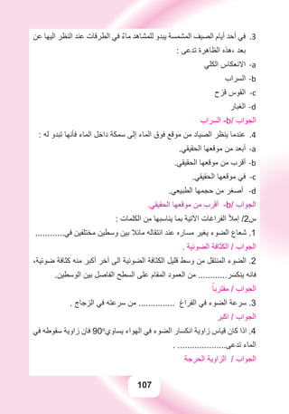 107
‫ﻋﻦ‬ ‫ﺍﻟﻴﻬﺎ‬ ‫ﺍﻟﻨﻈﺮ‬ ‫ﻋﻨﺪ‬ ‫ﺍﻟﻄﺮﻗﺎﺕ‬ ‫ﻓﻲ‬ ٌ‫ء‬‫ﻣﺎ‬ ‫ﻟﻠﻤﺸﺎﻫﺪ‬ ‫ﻳﺒﺪﻭ‬ ‫ﺍﻟﻤﺸﻤﺴﺔ‬ ‫ﺍﻟﺼﻴﻒ‬ ‫ﺃﻳﺎﻡ‬ ‫ﺃﺣﺪ‬ ‫ﻓﻲ‬ 3.
: ‫ﺗﺪﻋﻰ‬ ‫ﺍﻟﻈﺎﻫﺮﺓ‬ ‫،ﻫﺬﻩ‬ ‫ﺑﻌﺪ‬
‫ﺍﻟﻜﻠﻲ‬ ‫ﺍﻻﻧﻌﻜﺎﺱ‬ a-
‫ﺍﻟﺴﺮﺍﺏ‬ b-
‫ﻗﺰﺡ‬ ‫ﺍﻟﻘﻮﺱ‬ c-
‫ﺍﻟﻐﺒﺎﺭ‬ d-
‫ﺍﻟﺴﺮﺍﺏ‬ -b/ ‫ﺍﻟﺠﻮﺍﺏ‬
: ‫ﻟﻪ‬ ‫ﺗﺒﺪﻭ‬ ‫ﻓﺄﻧﻬﺎ‬ ‫ﺍﻟﻤﺎء‬ ‫ﺩﺍﺧﻞ‬ ‫ﺳﻤﻜﺔ‬ ‫ﺇﻟﻰ‬ ‫ﺍﻟﻤﺎء‬ ‫ﻓﻮﻕ‬ ‫ﻣﻮﻗﻊ‬ ‫ﻣﻦ‬ ‫ﺍﻟﺼﻴﺎﺩ‬ ‫ﻳﻨﻈﺮ‬ ‫ﻋﻨﺪﻣﺎ‬ 4.
.‫ﺍﻟﺤﻘﻴﻘﻲ‬ ‫ﻣﻮﻗﻌﻬﺎ‬ ‫ﻣﻦ‬ ‫ﺃﺑﻌﺪ‬ a-
.‫ﺍﻟﺤﻘﻴﻘﻲ‬ ‫ﻣﻮﻗﻌﻬﺎ‬ ‫ﻣﻦ‬ ‫ﺃﻗﺮﺏ‬ b-
.‫ﺍﻟﺤﻘﻴﻘﻲ‬ ‫ﻣﻮﻗﻌﻬﺎ‬ ‫ﻓﻲ‬ c-
.‫ﺍﻟﻄﺒﻴﻌﻲ‬ ‫ﺣﺠﻤﻬﺎ‬ ‫ﻣﻦ‬ ‫ﺃﺻﻐﺮ‬ -d
.‫ﺍﻟﺤﻘﻴﻘﻲ‬ ‫ﻣﻮﻗﻌﻬﺎ‬ ‫ﻣﻦ‬ ‫ﺃﻗﺮﺏ‬ -b/ ‫ﺍﻟﺠﻮﺍﺏ‬
: ‫ﺍﻟﻜﻠﻤﺎﺕ‬ ‫ﻣﻦ‬ ‫ﻳﻨﺎﺳﺒﻬﺎ‬ ‫ﺑﻤﺎ‬ ‫ﺍﻵﺗﻴﺔ‬ ‫ﺍﻟﻔﺮﺍﻏﺎﺕ‬ ‫ﺇﻣﻸ‬ /2‫ﺱ‬
............‫ﻓﻲ‬ ‫ﻣﺨﺘﻠﻔﻴﻦ‬ ‫ﻭﺳﻄﻴﻦ‬ ‫ﺑﻴﻦ‬ ‫ﻣﺎﺋﻼ‬ ‫ﺍﻧﺘﻘﺎﻟﻪ‬ ‫ﻋﻨﺪ‬ ‫ﻣﺴﺎﺭﻩ‬ ‫ﻳﻐﻴﺮ‬ ‫ﺍﻟﻀﻮء‬ ‫ﺷﻌﺎﻉ‬ .1
. ‫ﺍﻟﻀﻮﺋﻴﺔ‬ ‫ﺍﻟﻜﺜﺎﻓﺔ‬ / ‫ﺍﻟﺠﻮﺍﺏ‬
،‫ﺿﻮﺋﻴﺔ‬ ‫ﻛﺜﺎﻓﺔ‬ ‫ﻣﻨﻪ‬ ‫ﺃﻛﺒﺮ‬ ‫ﺁﺧﺮ‬ ‫ﺍﻟﻰ‬ ‫ﺍﻟﻀﻮﺋﻴﺔ‬ ‫ﺍﻟﻜﺜﺎﻓﺔ‬ ‫ﻗﻠﻴﻞ‬ ‫ﻭﺳﻂ‬ ‫ﻣﻦ‬ ‫ﺍﻟﻤﻨﺘﻘﻞ‬ ‫ﺍﻟﻀﻮء‬ .2
.‫ﺍﻟﻮﺳﻄﻴﻦ‬ ‫ﺑﻴﻦ‬ ‫ﺍﻟﻔﺎﺻﻞ‬ ‫ﺍﻟﺴﻄﺢ‬ ‫ﻋﻠﻰ‬ ‫ﺍﻟﻤﻘﺎﻡ‬ ‫ﺍﻟﻌﻤﻮﺩ‬ ‫ﻣﻦ‬ ............‫ﻳﻨﻜﺴﺮ‬ ‫ﻓﺎﻧﻪ‬
ً‫ﻣﻘﺘﺮﺑﺎ‬ / ‫ﺍﻟﺠﻮﺍﺏ‬
. ‫ﺍﻟﺰﺟﺎﺝ‬ ‫ﻓﻲ‬ ‫ﺳﺮﻋﺘﻪ‬ ‫ﻣﻦ‬ ............... ‫ﺍﻟﻔﺮﺍﻍ‬ ‫ﻓﻲ‬ ‫ﺍﻟﻀﻮء‬ ‫ﺳﺮﻋﺔ‬ .3
‫ﺍﻛﺒﺮ‬ / ‫ﺍﻟﺠﻮﺍﺏ‬
‫ﻓﻲ‬ ‫ﺳﻘﻮﻃﻪ‬ ‫ﺯﺍﻭﻳﺔ‬ ‫ﻓﺎﻥ‬ 90o
‫ﻳﺴﺎﻭﻱ‬ ‫ﺍﻟﻬﻮﺍء‬ ‫ﻓﻲ‬ ‫ﺍﻟﻀﻮء‬ ‫ﺍﻧﻜﺴﺎﺭ‬ ‫ﺯﺍﻭﻳﺔ‬ ‫ﻗﻴﺎﺱ‬ ‫ﻛﺎﻥ‬ ‫ﺍﺫﺍ‬ .4
. ....................‫ﺗﺪﻋﻰ‬ ‫ﺍﻟﻤﺎء‬
‫ﺍﻟﺤﺮﺟﺔ‬ ‫ﺍﻟﺰﺍﻭﻳﺔ‬ / ‫ﺍﻟﺠﻮﺍﺏ‬
 