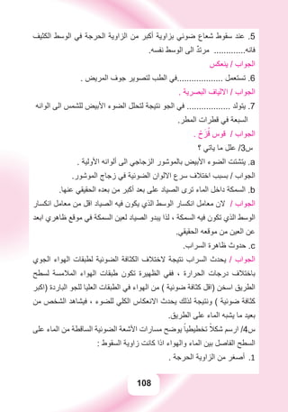 108
‫ﺍﻟﻜﺜﻴﻒ‬ ‫ﺍﻟﻮﺳﻂ‬ ‫ﻓﻲ‬ ‫ﺍﻟﺤﺮﺟﺔ‬ ‫ﺍﻟﺰﺍﻭﻳﺔ‬ ‫ﻣﻦ‬ ‫ﺃﻛﺒﺮ‬ ‫ﺑﺰﺍﻭﻳﺔ‬ ‫ﺿﻮﺋﻲ‬ ‫ﺷﻌﺎﻉ‬ ‫ﺳﻘﻮﻁ‬ ‫ﻋﻨﺪ‬ .5
.‫ﻧﻔﺴﻪ‬ ‫ﺍﻟﻮﺳﻂ‬ ‫ﺍﻟﻰ‬ ٌ‫ﺪ‬‫ﻣﺮﺗ‬ .............‫ﻓﺎﻧﻪ‬
‫ﻳﻨﻌﻜﺲ‬ / ‫ﺍﻟﺠﻮﺍﺏ‬
. ‫ﺍﻟﻤﺮﻳﺾ‬ ‫ﺟﻮﻑ‬ ‫ﻟﺘﺼﻮﻳﺮ‬ ‫ﺍﻟﻄﺐ‬ ‫...................ﻓﻲ‬ ‫ﺗﺴﺘﻌﻤﻞ‬ .6
. ‫ﺍﻟﺒﺼﺮﻳﺔ‬ ‫ﺍﻻﻟﻴﺎﻑ‬ / ‫ﺍﻟﺠﻮﺍﺏ‬
‫ﺍﻟﻮﺍﻧﻪ‬ ‫ﺍﻟﻰ‬ ‫ﻟﻠﺸﻤﺲ‬ ‫ﺍﻷﺑﻴﺾ‬ ‫ﺍﻟﻀﻮء‬ ‫ﻟﺘﺤﻠﻞ‬ ‫ﻧﺘﻴﺠﺔ‬ ‫ﺍﻟﺠﻮ‬ ‫ﻓﻲ‬ .................. ‫ﻳﺘﻮﻟﺪ‬ .7
.‫ﺍﻟﻤﻄﺮ‬ ‫ﻗﻄﺮﺍﺕ‬ ‫ﻓﻲ‬ ‫ﺍﻟﺴﺒﻌﺔ‬
. ْ‫ﺡ‬َ‫ﺰ‬ُ‫ﻗ‬ ‫ﻗﻮﺱ‬ / ‫ﺍﻟﺠﻮﺍﺏ‬
‫؟‬ ‫ﻳﺎﺗﻲ‬ ‫ﻣﺎ‬ ‫ﻋﻠﻞ‬ /3‫ﺱ‬
. ‫ﺍﻷﻭﻟﻴﺔ‬ ‫ﺃﻟﻮﺍﻧﻪ‬ ‫ﺍﻟﻰ‬ ‫ﺍﻟﺰﺟﺎﺟﻲ‬ ‫ﺑﺎﻟﻤﻮﺷﻮﺭ‬ ‫ﺍﻷﺑﻴﺾ‬ ‫ﺍﻟﻀﻮء‬ ‫ﻳﺘﺸﺘﺖ‬ .a
.‫ﺍﻟﻤﻮﺷﻮﺭ‬ ‫ﺯﺟﺎﺝ‬ ‫ﻓﻲ‬ ‫ﺍﻟﻀﻮﺋﻴﺔ‬ ‫ﺍﻻﻟﻮﺍﻥ‬ ‫ﺳﺮﻉ‬ ‫ﺍﺧﺘﻼﻑ‬ ‫ﺑﺴﺒﺐ‬ / ‫ﺍﻟﺠﻮﺍﺏ‬
.‫ﻋﻨﻬﺎ‬ ‫ﺍﻟﺤﻘﻴﻘﻲ‬ ‫ﺑﻌﺪﻩ‬ ‫ﻣﻦ‬ ‫ﺃﻛﺒﺮ‬ ‫ﺑﻌﺪ‬ ‫ﻋﻠﻰ‬ ‫ﺍﻟﺼﻴﺎﺩ‬ ‫ﺗﺮﻯ‬ ‫ﺍﻟﻤﺎء‬ ‫ﺩﺍﺧﻞ‬ ‫ﺍﻟﺴﻤﻜﺔ‬ .b
‫ﺍﻧﻜﺴﺎﺭ‬ ‫ﻣﻌﺎﻣﻞ‬ ‫ﻣﻦ‬ ‫ﺍﻗﻞ‬ ‫ﺍﻟﺼﻴﺎﺩ‬ ‫ﻓﻴﻪ‬ ‫ﻳﻜﻮﻥ‬ ‫ﺍﻟﺬﻱ‬ ‫ﺍﻟﻮﺳﻂ‬ ‫ﺍﻧﻜﺴﺎﺭ‬ ‫ﻣﻌﺎﻣﻞ‬ ‫ﻻﻥ‬ / ‫ﺍﻟﺠﻮﺍﺏ‬
‫ﺍﺑﻌﺪ‬ ‫ﻇﺎﻫﺮﻱ‬ ‫ﻣﻮﻗﻊ‬ ‫ﻓﻲ‬ ‫ﺍﻟﺴﻤﻜﺔ‬ ‫ﻟﻌﻴﻦ‬ ‫ﺍﻟﺼﻴﺎﺩ‬ ‫ﻳﺒﺪﻭ‬ ‫ﻟﺬﺍ‬ ، ‫ﺍﻟﺴﻤﻜﺔ‬ ‫ﻓﻴﻪ‬ ‫ﺗﻜﻮﻥ‬ ‫ﺍﻟﺬﻱ‬ ‫ﺍﻟﻮﺳﻂ‬
.‫ﺍﻟﺤﻘﻴﻘﻲ‬ ‫ﻣﻮﻗﻌﻪ‬ ‫ﻣﻦ‬ ‫ﺍﻟﻌﻴﻦ‬ ‫ﻋﻦ‬
.‫ﺍﻟﺴﺮﺍﺏ‬ ‫ﻇﺎﻫﺮﺓ‬ ‫ﺣﺪﻭﺙ‬ .c
‫ﺍﻟﺠﻮﻱ‬ ‫ﺍﻟﻬﻮﺍء‬ ‫ﻟﻄﺒﻘﺎﺕ‬ ‫ﺍﻟﻀﻮﺋﻴﺔ‬ ‫ﺍﻟﻜﺜﺎﻓﺔ‬ ‫ﻻﺧﺘﻼﻑ‬ ‫ﻧﺘﻴﺠﺔ‬ ‫ﺍﻟﺴﺮﺍﺏ‬ ‫ﻳﺤﺪﺙ‬ / ‫ﺍﻟﺠﻮﺍﺏ‬
‫ﻟﺴﻄﺢ‬ ‫ﺍﻟﻤﻼﻣﺴﺔ‬ ‫ﺍﻟﻬﻮﺍء‬ ‫ﻃﺒﻘﺎﺕ‬ ‫ﺗﻜﻮﻥ‬ ‫ﺍﻟﻈﻬﻴﺮﺓ‬ ‫ﻓﻔﻲ‬ ، ‫ﺍﻟﺤﺮﺍﺭﺓ‬ ‫ﺩﺭﺟﺎﺕ‬ ‫ﺑﺎﺧﺘﻼﻑ‬
‫)ﺍﻛﺒﺮ‬ ‫ﺍﻟﺒﺎﺭﺩﺓ‬ ‫ﻟﻠﺠﻮ‬ ‫ﺍﻟﻌﻠﻴﺎ‬ ‫ﺍﻟﻄﺒﻘﺎﺕ‬ ‫ﻓﻲ‬ ‫ﺍﻟﻬﻮﺍء‬ ‫ﻣﻦ‬ ( ‫ﺿﻮﺋﻴﺔ‬ ‫ﻛﺜﺎﻓﺔ‬ ‫)ﺍﻗﻞ‬ ‫ﺍﺳﺨﻦ‬ ‫ﺍﻟﻄﺮﻳﻖ‬
‫ﻣﻦ‬ ‫ﺍﻟﺸﺨﺺ‬ ‫ﻓﻴﺸﺎﻫﺪ‬ ، ‫ﻟﻠﻀﻮء‬ ‫ﺍﻟﻜﻠﻲ‬ ‫ﺍﻻﻧﻌﻜﺎﺱ‬ ‫ﻳﺤﺪﺙ‬ ‫ﻟﺬﻟﻚ‬ ‫ﻭﻧﺘﻴﺠﺔ‬ ( ‫ﺿﻮﺋﻴﺔ‬ ‫ﻛﺜﺎﻓﺔ‬
.‫ﺍﻟﻄﺮﻳﻖ‬ ‫ﻋﻠﻰ‬ ‫ﺍﻟﻤﺎء‬ ‫ﻳﺸﺒﻪ‬ ‫ﻣﺎ‬ ‫ﺑﻌﻴﺪ‬
‫ﻋﻠﻰ‬ ‫ﺍﻟﻤﺎء‬ ‫ﻣﻦ‬ ‫ﺍﻟﺴﺎﻗﻄﺔ‬ ‫ﺍﻟﻀﻮﺋﻴﺔ‬ ‫ﺍﻷﺷﻌﺔ‬ ‫ﻣﺴﺎﺭﺍﺕ‬ ‫ﻳﻮﺿﺢ‬ ً‫ﺗﺨﻄﻴﻄﻴﺎ‬ ً‫ﺷﻜﻼ‬ ‫ﺍﺭﺳﻢ‬ /4‫ﺱ‬
: ‫ﺍﻟﺴﻘﻮﻁ‬ ‫ﺯﺍﻭﻳﺔ‬ ‫ﻛﺎﻧﺖ‬ ‫ﺍﺫﺍ‬ ‫ﻭﺍﻟﻬﻮﺍء‬ ‫ﺍﻟﻤﺎء‬ ‫ﺑﻴﻦ‬ ‫ﺍﻟﻔﺎﺻﻞ‬ ‫ﺍﻟﺴﻄﺢ‬
. ‫ﺍﻟﺤﺮﺟﺔ‬ ‫ﺍﻟﺰﺍﻭﻳﺔ‬ ‫ﻣﻦ‬ ‫ﺃﺻﻐﺮ‬ 1.
 