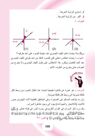 109
. ‫ﺍﻟﺤﺮﺟﺔ‬ ‫ﺍﻟﺰﺍﻭﻳﺔ‬ ‫ﺗﺴﺎﻭﻱ‬ 2.
. ‫ﺍﻟﺤﺮﺟﺔ‬ ‫ﺍﻟﺰﺍﻭﻳﺔ‬ ‫ﻣﻦ‬ ‫ﺃﻛﺒﺮ‬ 3.
/ ‫ﺍﻟﺠﻮﺍﺏ‬
(1) (2) (3)
‫؟‬ ‫ﻃﺮﻓﻴﻪ‬ ‫ﺃﺣﺪ‬ ‫ﻋﻠﻰ‬ ‫ﺍﻟﻀﻮء‬ ‫ﺳﻘﻮﻁ‬ ‫ﻋﻨﺪ‬ ‫ﺍﻟﺒﺼﺮﻱ‬ ‫ﺍﻟﻠﻴﻒ‬ ‫ﺩﺍﺧﻞ‬ ‫ﻳﺤﺪﺙ‬ ‫ﻣﺎﺫﺍ‬ /5‫ﺱ‬
‫ﺍﻟﺒﺼﺮﻱ‬ ‫ﺍﻟﻠﻴﻒ‬ ‫ﻃﺮﻓﻲ‬ ‫ﺍﺣﺪ‬ ‫ﻣﻦ‬ ‫ﺍﻟﻨﺎﻓﺬ‬ ‫ﻟﻠﻀﻮء‬ ‫ﻛﻠﻲ‬ ‫ﺩﺍﺧﻠﻲ‬ ‫ﺍﻧﻌﻜﺎﺱ‬ ‫ﻳﺤﺪﺙ‬ / ‫ﺍﻟﺠﻮﺍﺏ‬
‫ﻣﻦ‬ ‫ﻳﺨﺮﺝ‬ ‫ﻭﻻ‬ ‫ﺍﻟﺒﺼﺮﻱ‬ ‫ﺍﻟﻠﻴﻒ‬ ‫ﻃﻮﻝ‬ ‫ﻋﻠﻰ‬ ‫ﺍﻻﻧﻌﻜﺎﺱ‬ ‫ﻫﺬﺍ‬ ‫ﻭﻳﺘﻜﺮﺭ‬ ‫ﺍﻟﻔﺎﺻﻞ‬ ‫ﺍﻟﺤﺪ‬ ‫ﻋﻨﺪ‬
. ‫ﺍﻵﺧﺮ‬ ‫ﺍﻟﻄﺮﻑ‬ ‫ﻣﻦ‬ ‫ﻳﺨﺮﺝ‬ ‫ﺣﺘﻰ‬ ‫ﺍﻟﺠﻮﺍﻧﺐ‬
‫ﺍﻛﺜﺮ‬ ‫ﻭﺳﻂ‬ ‫ﻣﻦ‬ ‫ﺍﻟﻀﻮء‬ ‫ﺍﻧﺘﻘﺎﻝ‬ ‫ﻋﻨﺪ‬ ‫ﺗﺤﺪﺙ‬ ‫ﻃﺒﻴﻌﻴﺔ‬ ‫ﻇﺎﻫﺮﺓ‬ ‫ﻋﻦ‬ ‫ﻋﺒﺎﺭﺓ‬ ‫ﻫﻮ‬ -: ‫ﺍﻟﺴﺮﺍﺏ‬
. ‫ﺿﻮﺋﻴﺔ‬ ‫ﻛﺜﺎﻓﺔ‬ ‫ﺍﻗﻞ‬ ‫ﻭﺳﻂ‬ ‫ﺍﻟﻰ‬ ‫ﺿﻮﺋﻴﺔ‬ ‫ﻛﺜﺎﻓﺔ‬
‫ﺻﻮﺭ‬ ‫ﺍﻟﻨﻬﺎﺭﻣﻦ‬ ‫ﺃﺛﻨﺎء‬ ‫ﺍﻟﻘﻄﺒﻴﺔ‬ ‫ﺍﻟﻤﻨﺎﻃﻖ‬ ‫ﻭﻓﻲ‬ ‫ﺍﻟﺼﺤﺮﺍء‬ ‫ﻓﻲ‬ ‫ﺍﻟﻤﺴﺎﻓﺮ‬ ‫ﻳﺸﺎﻫﺪﻩ‬ ‫ﻣﺎ‬ ‫ﻭﺃﻥ‬
. ‫ﺍﻟﺴﺮﺍﺏ‬ ‫ﻇﺎﻫﺮﺓ‬ ‫ﻭﺟﻮﺩ‬ ‫ﺍﻟﻰ‬ ‫ﻳﻌﻮﺩ‬ (‫ﻭﺍﻟﺤﻴﻮﺍﻧﺎﺕ‬ ‫)ﻛﺎﻻﺷﺠﺎﺭ‬ ‫ﻟﻸﺷﻴﺎء‬
F‫:ﱱ‬ ‫ﺗﻌﺎﻟﻰ‬ ‫ﻗﻮﻟﻪ‬ ‫ﻓﻲ‬ ‫ﺍﻟﻨﻮﺭ‬ ‫ﺳﻮﺭﺓ‬ ‫ﻓﻲ‬ ‫ﺍﻟﻜﺮﻳﻢ‬ ‫ﺍﻟﻘﺮﺍﻥ‬ ‫ﻓﻲ‬ ‫ﺍﻟﺴﺮﺍﺏ‬ ‫ﺫﻛﺮ‬ ‫ﻭﺭﺩ‬ ‫ﻭﻗﺪ‬
UT SRQP ONMLK J I HG
٣٩ :‫ﺍﻟﻨﻮﺭ‬ ‫ﱰ‬][ZYXWV
 