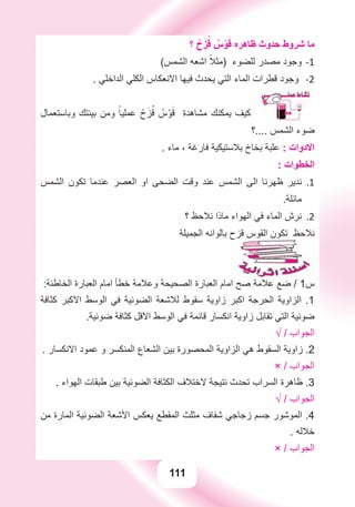 111
‫؟‬ ْ‫ﺡ‬َ‫ﺰ‬ُ‫ﻗ‬ ُ‫ﺱ‬ْ‫ﻮ‬َ‫ﻗ‬ ‫ﻇﺎﻫﺮﻩ‬ ‫ﺣﺪﻭﺙ‬ ‫ﺷﺮﻭﻁ‬ ‫ﻣﺎ‬
(‫ﺍﻟﺸﻤﺲ‬ ‫ﺍﺷﻌﻪ‬ ً‫)ﻣﺜﻼ‬ ‫ﻟﻠﻀﻮء‬ ‫ﻣﺼﺪﺭ‬ ‫ﻭﺟﻮﺩ‬ -1
. ‫ﺍﻟﺪﺍﺧﻠﻲ‬ ‫ﺍﻟﻜﻠﻲ‬ ‫ﺍﻻﻧﻌﻜﺎﺱ‬ ‫ﻓﻴﻬﺎ‬ ‫ﻳﺤﺪﺙ‬ ‫ﺍﻟﺘﻲ‬ ‫ﺍﻟﻤﺎء‬ ‫ﻗﻄﺮﺍﺕ‬ ‫ﻭﺟﻮﺩ‬ -2
‫ﻭﺑﺎﺳﺘﻌﻤﺎﻝ‬ ‫ﺑﻴﺌﺘﻚ‬ ‫ﻭﻣﻦ‬ ً‫ﻋﻤﻠﻴﺎ‬ ْ‫ﺡ‬َ‫ﺰ‬ُ‫ﻗ‬ ُ‫ﺱ‬ْ‫ﻮ‬َ‫ﻗ‬ ‫ﻣﺸﺎﻫﺪﺓ‬ ‫ﻳﻤﻜﻨﻚ‬ ‫ﻛﻴﻒ‬
‫....؟‬ ‫ﺍﻟﺸﻤﺲ‬ ‫ﺿﻮء‬
. ‫ﻣﺎء‬ ، ‫ﻓﺎﺭﻏﺔ‬ ‫ﺑﻼﺳﺘﻴﻜﻴﺔ‬ ‫ﺑﺨﺎﺥ‬ ‫ﻋﻠﺒﺔ‬ : ‫ﺍﻻﺩﻭﺍﺕ‬
: ‫ﺍﻟﺨﻄﻮﺍﺕ‬
‫ﺍﻟﺸﻤﺲ‬ ‫ﺗﻜﻮﻥ‬ ‫ﻋﻨﺪﻣﺎ‬ ‫ﺍﻟﻌﺼﺮ‬ ‫ﺍﻭ‬ ‫ﺍﻟﻀﺤﻰ‬ ‫ﻭﻗﺖ‬ ‫ﻋﻨﺪ‬ ‫ﺍﻟﺸﻤﺲ‬ ‫ﺍﻟﻰ‬ ‫ﻇﻬﺮﻧﺎ‬ ‫ﻧﺪﻳﺮ‬ 1.
.‫ﻣﺎﺋﻠﺔ‬
‫؟‬ ‫ﻧﻼﺣﻆ‬ ‫ﻣﺎﺫﺍ‬ ‫ﺍﻟﻬﻮﺍء‬ ‫ﻓﻲ‬ ‫ﺍﻟﻤﺎء‬ ‫ﻧﺮﺵ‬ 2.
‫ﺍﻟﺠﻤﻴﻠﺔ‬ ‫ﺑﺎﻟﻮﺍﻧﻪ‬ ‫ﻗﺰﺡ‬ ‫ﺍﻟﻘﻮﺱ‬ ‫ﺗﻜﻮﻥ‬ ‫ﻧﻼﺣﻆ‬
:‫ﺍﻟﺨﺎﻃﺌﺔ‬ ‫ﺍﻟﻌﺒﺎﺭﺓ‬ ‫ﺍﻣﺎﻡ‬ ‫ﺧﻄﺄ‬ ‫ﻭﻋﻼﻣﺔ‬ ‫ﺍﻟﺼﺤﻴﺤﺔ‬ ‫ﺍﻟﻌﺒﺎﺭﺓ‬ ‫ﺍﻣﺎﻡ‬ ‫ﺻﺢ‬ ‫ﻋﻼﻣﺔ‬ ‫ﺿﻊ‬ / 1‫ﺱ‬
‫ﻛﺜﺎﻓﺔ‬ ‫ﺍﻻﻛﺒﺮ‬ ‫ﺍﻟﻮﺳﻂ‬ ‫ﻓﻲ‬ ‫ﺍﻟﻀﻮﺋﻴﺔ‬ ‫ﻟﻼﺷﻌﺔ‬ ‫ﺳﻘﻮﻁ‬ ‫ﺯﺍﻭﻳﺔ‬ ‫ﺍﻛﺒﺮ‬ ‫ﺍﻟﺤﺮﺟﺔ‬ ‫ﺍﻟﺰﺍﻭﻳﺔ‬ .1
.‫ﺿﻮﺋﻴﺔ‬ ‫ﻛﺜﺎﻓﺔ‬ ‫ﺍﻻﻗﻞ‬ ‫ﺍﻟﻮﺳﻂ‬ ‫ﻓﻲ‬ ‫ﻗﺎﺋﻤﺔ‬ ‫ﺍﻧﻜﺴﺎﺭ‬ ‫ﺯﺍﻭﻳﺔ‬ ‫ﺗﻘﺎﺑﻞ‬ ‫ﺍﻟﺘﻲ‬ ‫ﺿﻮﺋﻴﺔ‬
√ / ‫ﺍﻟﺠﻮﺍﺏ‬
. ‫ﺍﻻﻧﻜﺴﺎﺭ‬ ‫ﻋﻤﻮﺩ‬ ‫ﻭ‬ ‫ﺍﻟﻤﻨﻜﺴﺮ‬ ‫ﺍﻟﺸﻌﺎﻉ‬ ‫ﺑﻴﻦ‬ ‫ﺍﻟﻤﺤﺼﻮﺭﺓ‬ ‫ﺍﻟﺰﺍﻭﻳﺔ‬ ‫ﻫﻲ‬ ‫ﺍﻟﺴﻘﻮﻁ‬ ‫ﺯﺍﻭﻳﺔ‬ .2
× / ‫ﺍﻟﺠﻮﺍﺏ‬
. ‫ﺍﻟﻬﻮﺍء‬ ‫ﻃﺒﻘﺎﺕ‬ ‫ﺑﻴﻦ‬ ‫ﺍﻟﻀﻮﺋﻴﺔ‬ ‫ﺍﻟﻜﺜﺎﻓﺔ‬ ‫ﻻﺧﺘﻼﻑ‬ ‫ﻧﺘﻴﺠﺔ‬ ‫ﺗﺤﺪﺙ‬ ‫ﺍﻟﺴﺮﺍﺏ‬ ‫ﻇﺎﻫﺮﺓ‬ .3
√ / ‫ﺍﻟﺠﻮﺍﺏ‬
‫ﻣﻦ‬ ‫ﺍﻟﻤﺎﺭﺓ‬ ‫ﺍﻟﻀﻮﺋﻴﺔ‬ ‫ﺍﻷﺷﻌﺔ‬ ‫ﻳﻌﻜﺲ‬ ‫ﺍﻟﻤﻘﻄﻊ‬ ‫ﻣﺜﻠﺚ‬ ‫ﺷﻔﺎﻑ‬ ‫ﺯﺟﺎﺟﻲ‬ ‫ﺟﺴﻢ‬ ‫ﺍﻟﻤﻮﺷﻮﺭ‬ .4
. ‫ﺧﻼﻟﻪ‬
× / ‫ﺍﻟﺠﻮﺍﺏ‬
111
 