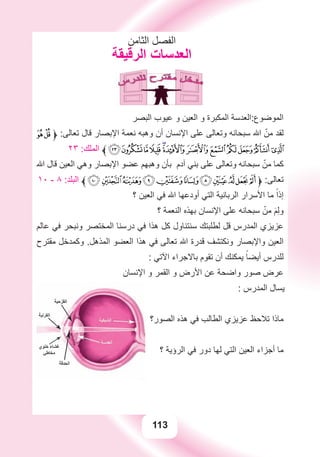 113
‫ﺍﻟﺜﺎﻣﻦ‬ ‫ﺍﻟﻔﺼﻞ‬
‫ﺍﻟﺮﻗﻴﻘﺔ‬ ‫ﺍﻟﻌﺪﺳﺎﺕ‬
‫ﺍﻟﺒﺼﺮ‬ ‫ﻋﻴﻮﺏ‬ ‫ﻭ‬ ‫ﺍﻟﻌﻴﻦ‬ ‫ﻭ‬ ‫ﺍﻟﻤﻜﺒﺮﺓ‬ ‫ﺍﻟﻤﻮﺿﻮﻉ:ﺍﻟﻌﺪﺳﺔ‬
ÉÈ‫ﱱ‬ :‫ﺗﻌﺎﻟﻰ‬ ‫ﻗﺎﻝ‬ ‫ﺍﻹﺑﺼﺎﺭ‬ ‫ﻧﻌﻤﺔ‬ ‫ﻭﻫﺒﻪ‬ ‫ﺃﻥ‬ ‫ﺍﻹﻧﺴﺎﻥ‬ ‫ﻋﻠﻰ‬ ‫ﻭﺗﻌﺎﻟﻰ‬ ‫ﺳﺒﺤﺎﻧﻪ‬ ‫ﺍﷲ‬ ّ‫ﻣﻦ‬ ‫ﻟﻘﺪ‬
٢٣ :‫ﺍﻟﻤﻠﻚ‬ ‫ﱰ‬ÕÔÓÒÑÐ ÏÎÍÌË Ê
‫ﺍﷲ‬ ‫ﻗﺎﻝ‬ ‫ﺍﻟﻌﻴﻦ‬ ‫ﻭﻫﻲ‬ ‫ﺍﻹﺑﺼﺎﺭ‬ ‫ﻋﻀﻮ‬ ‫ﻭﻫﺒﻬﻢ‬ ‫ﺑﺄﻥ‬ ‫ﺁﺩﻡ‬ ‫ﺑﻨﻲ‬ ‫ﻋﻠﻰ‬ ‫ﻭﺗﻌﺎﻟﻰ‬ ‫ﺳﺒﺤﺎﻧﻪ‬ ّ‫ﻣﻦ‬ ‫ﻛﻤﺎ‬
١٠ - ٨ :‫ﺍﻟﺒﻠﺪ‬ ‫ﱰ‬r qponmlkjih‫ﱱ‬ :‫ﺗﻌﺎﻟﻰ‬
‫؟‬ ‫ﺍﻟﻌﻴﻦ‬ ‫ﻓﻲ‬ ‫ﺍﷲ‬ ‫ﺃﻭﺩﻋﻬﺎ‬ ‫ﺍﻟﺘﻲ‬ ‫ﺍﻟﺮﺑﺎﻧﻴﺔ‬ ‫ﺍﻷﺳﺮﺍﺭ‬ ‫ﻣﺎ‬ ً‫ﺇﺫﺍ‬
‫؟‬ ‫ﺍﻟﻨﻌﻤﺔ‬ ‫ﺑﻬﺬﻩ‬ ‫ﺍﻹﻧﺴﺎﻥ‬ ‫ﻋﻠﻰ‬ ‫ﺳﺒﺤﺎﻧﻪ‬ ّ‫ﻣﻦ‬ َ‫ﻢ‬ِ‫ﻟ‬‫ﻭ‬
‫ﻋﺎﻟﻢ‬ ‫ﻓﻲ‬ ‫ﻭﻧﺒﺤﺮ‬ ‫ﺍﻟﻤﺨﺘﺼﺮ‬ ‫ﺩﺭﺳﻨﺎ‬ ‫ﻓﻲ‬ ‫ﻫﺬﺍ‬ ‫ﻛﻞ‬ ‫ﺳﻨﺘﻨﺎﻭﻝ‬ ‫ﻟﻄﻠﺒﺘﻚ‬ ‫ﻗﻞ‬ ‫ﺍﻟﻤﺪﺭﺱ‬ ‫ﻋﺰﻳﺰﻱ‬
‫ﻣﻘﺘﺮﺡ‬ ‫ﻭﻛﻤﺪﺧﻞ‬ .‫ﺍﻟﻤﺬﻫﻞ‬ ‫ﺍﻟﻌﻀﻮ‬ ‫ﻫﺬﺍ‬ ‫ﻓﻲ‬ ‫ﺗﻌﺎﻟﻰ‬ ‫ﺍﷲ‬ ‫ﻗﺪﺭﺓ‬ ‫ﻭﻧﻜﺘﺸﻒ‬ ‫ﻭﺍﻹﺑﺼﺎﺭ‬ ‫ﺍﻟﻌﻴﻦ‬
: ‫ﺍﻵﺗﻲ‬ ‫ﺑﺎﻻﺟﺮﺍء‬ ‫ﺗﻘﻮﻡ‬ ‫ﺃﻥ‬ ‫ﻳﻤﻜﻨﻚ‬ ً‫ﺃﻳﻀﺎ‬ ‫ﻟﻠﺪﺭﺱ‬
‫ﺍﻹﻧﺴﺎﻥ‬ ‫ﻭ‬ ‫ﺍﻟﻘﻤﺮ‬ ‫ﻭ‬ ‫ﺍﻷﺭﺽ‬ ‫ﻋﻦ‬ ‫ﻭﺍﺿﺤﺔ‬ ‫ﺻﻮﺭ‬ ‫ﻋﺮﺽ‬
: ‫ﺍﻟﻤﺪﺭﺱ‬ ‫ﻳﺴﺎﻝ‬
‫ﺍﻟﺼﻮﺭ؟‬ ‫ﻫﺬﻩ‬ ‫ﻓﻲ‬ ‫ﺍﻟﻄﺎﻟﺐ‬ ‫ﻋﺰﻳﺰﻱ‬ ‫ﺗﻼﺣﻆ‬ ‫ﻣﺎﺫﺍ‬
‫؟‬ ‫ﺍﻟﺮﺅﻳﺔ‬ ‫ﻓﻲ‬ ‫ﺩﻭﺭ‬ ‫ﻟﻬﺎ‬ ‫ﺍﻟﺘﻲ‬ ‫ﺍﻟﻌﻴﻦ‬ ‫ﺃﺟﺰﺍء‬ ‫ﻣﺎ‬
 