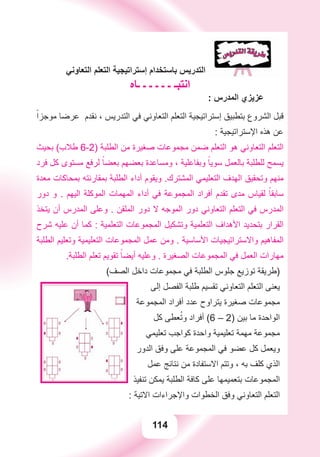 114
‫ﺍﻟﺘﻌﺎﻭﻧﻲ‬ ‫ﺍﻟﺘﻌﻠﻢ‬ ‫ﺇﺳﺘﺮﺍﺗﻴﺠﻴﺔ‬ ‫ﺑﺎﺳﺘﺨﺪﺍﻡ‬ ‫ﺍﻟﺘﺪﺭﻳﺲ‬
‫ـﺎﻩ‬ ‫ـ‬ ‫ـ‬ ‫ـ‬ ‫ـ‬ ‫ـ‬ ‫ﺍﻧﺘﺒـ‬
: ‫ﺍﻟﻤﺪﺭﺱ‬ ‫ﻋﺰﻳﺰﻱ‬
ً‫ﻣﻮﺟﺰﺍ‬ ‫ﻋﺮﺿﺎ‬ ‫ﻧﻘﺪﻡ‬ ، ‫ﺍﻟﺘﺪﺭﻳﺲ‬ ‫ﻓﻲ‬ ‫ﺍﻟﺘﻌﺎﻭﻧﻲ‬ ‫ﺍﻟﺘﻌﻠﻢ‬ ‫ﺇﺳﺘﺮﺍﺗﻴﺠﻴﺔ‬ ‫ﺑﺘﻄﺒﻴﻖ‬ ‫ﺍﻟﺸﺮﻭﻉ‬ ‫ﻗﺒﻞ‬
: ‫ﺍﻹﺳﺘﺮﺍﺗﻴﺠﻴﺔ‬ ‫ﻫﺬﻩ‬ ‫ﻋﻦ‬
‫ﺑﺤﻴﺚ‬ (‫ﻃﻼﺏ‬ 6-2) ‫ﺍﻟﻄﻠﺒﺔ‬ ‫ﻣﻦ‬ ‫ﺻﻐﻴﺮﺓ‬ ‫ﻣﺠﻤﻮﻋﺎﺕ‬ ‫ﺿﻤﻦ‬ ‫ﺍﻟﺘﻌﻠﻢ‬ ‫ﻫﻮ‬ ‫ﺍﻟﺘﻌﺎﻭﻧﻲ‬ ‫ﺍﻟﺘﻌﻠﻢ‬
‫ﻓﺮﺩ‬ ‫ﻛﻞ‬ ‫ﻣﺴﺘﻮﻯ‬ ‫ﻟﺮﻓﻊ‬ ً‫ﺑﻌﻀﺎ‬ ‫ﺑﻌﻀﻬﻢ‬ ‫ﻭﻣﺴﺎﻋﺪﺓ‬ ، ‫ﻭﺑﻔﺎﻋﻠﻴﺔ‬ ً‫ﺳﻮﻳﺎ‬ ‫ﺑﺎﻟﻌﻤﻞ‬ ‫ﻟﻠﻄﻠﺒﺔ‬ ‫ﻳﺴﻤﺢ‬
‫ﻣﻌﺪﺓ‬ ‫ﺑﻤﺤﺎﻛﺎﺕ‬ ‫ﺑﻤﻘﺎﺭﻧﺘﻪ‬ ‫ﺍﻟﻄﻠﺒﺔ‬ ‫ﺃﺩﺍء‬ ‫ﻭﻳﻘﻮﻡ‬ .‫ﺍﻟﻤﺸﺘﺮﻙ‬ ‫ﺍﻟﺘﻌﻠﻴﻤﻲ‬ ‫ﺍﻟﻬﺪﻑ‬ ‫ﻭﺗﺤﻘﻴﻖ‬ ‫ﻣﻨﻬﻢ‬
‫ﺩﻭﺭ‬ ‫ﻭ‬ . ‫ﺍﻟﻴﻬﻢ‬ ‫ﺍﻟﻤﻮﻛﻠﺔ‬ ‫ﺍﻟﻤﻬﻤﺎﺕ‬ ‫ﺃﺩﺍء‬ ‫ﻓﻲ‬ ‫ﺍﻟﻤﺠﻤﻮﻋﺔ‬ ‫ﺃﻓﺮﺍﺩ‬ ‫ﺗﻘﺪﻡ‬ ‫ﻣﺪﻯ‬ ‫ﻟﻘﻴﺎﺱ‬ ً‫ﺳﺎﺑﻘﺎ‬
‫ﻳﺘﺨﺬ‬ ‫ﺃﻥ‬ ‫ﺍﻟﻤﺪﺭﺱ‬ ‫ﻭﻋﻠﻰ‬ . ‫ﺍﻟﻤﻠﻘﻦ‬ ‫ﺩﻭﺭ‬ ‫ﻻ‬ ‫ﺍﻟﻤﻮﺟﻪ‬ ‫ﺩﻭﺭ‬ ‫ﺍﻟﺘﻌﺎﻭﻧﻲ‬ ‫ﺍﻟﺘﻌﻠﻢ‬ ‫ﻓﻲ‬ ‫ﺍﻟﻤﺪﺭﺱ‬
‫ﺷﺮﺡ‬ ‫ﻋﻠﻴﻪ‬ ‫ﺃﻥ‬ ‫ﻛﻤﺎ‬ : ‫ﺍﻟﺘﻌﻠﻤﻴﺔ‬ ‫ﺍﻟﻤﺠﻤﻮﻋﺎﺕ‬ ‫ﻭﺗﺸﻜﻴﻞ‬ ‫ﺍﻟﺘﻌﻠﻤﻴﺔ‬ ‫ﺍﻷﻫﺪﺍﻑ‬ ‫ﺑﺘﺤﺪﻳﺪ‬ ‫ﺍﻟﻘﺮﺍﺭ‬
‫ﺍﻟﻄﻠﺒﺔ‬ ‫ﻭﺗﻌﻠﻴﻢ‬ ‫ﺍﻟﺘﻌﻠﻴﻤﻴﺔ‬ ‫ﺍﻟﻤﺠﻤﻮﻋﺎﺕ‬ ‫ﻋﻤﻞ‬ ‫ﻭﻣﻦ‬ . ‫ﺍﻷﺳﺎﺳﻴﺔ‬ ‫ﻭﺍﻻﺳﺘﺮﺍﺗﻴﺠﻴﺎﺕ‬ ‫ﺍﻟﻤﻔﺎﻫﻴﻢ‬
.‫ﺍﻟﻄﻠﺒﺔ‬ ‫ﺗﻌﻠﻢ‬ ‫ﺗﻘﻮﻳﻢ‬ ً‫ﺃﻳﻀﺎ‬ ‫ﻭﻋﻠﻴﻪ‬ . ‫ﺍﻟﺼﻐﻴﺮﺓ‬ ‫ﺍﻟﻤﺠﻤﻮﻋﺎﺕ‬ ‫ﻓﻲ‬ ‫ﺍﻟﻌﻤﻞ‬ ‫ﻣﻬﺎﺭﺍﺕ‬
(‫ﺍﻟﺼﻒ‬ ‫ﺩﺍﺧﻞ‬ ‫ﻣﺠﻤﻮﻋﺎﺕ‬ ‫ﻓﻲ‬ ‫ﺍﻟﻄﻠﺒﺔ‬ ‫ﺟﻠﻮﺱ‬ ‫ﺗﻮﺯﻳﻊ‬ ‫)ﻃﺮﻳﻘﺔ‬
‫ﺇﻟﻰ‬ ‫ﺍﻟﻔﺼﻞ‬ ‫ﻃﻠﺒﺔ‬ ‫ﺗﻘﺴﻴﻢ‬ ‫ﺍﻟﺘﻌﺎﻭﻧﻲ‬ ‫ﺍﻟﺘﻌﻠﻢ‬ ‫ﻳﻌﻨﻰ‬
‫ﺍﻟﻤﺠﻤﻮﻋﺔ‬ ‫ﺃﻓﺮﺍﺩ‬ ‫ﻋﺪﺩ‬ ‫ﻳﺘﺮﺍﻭﺡ‬ ‫ﺻﻐﻴﺮﺓ‬ ‫ﻣﺠﻤﻮﻋﺎﺕ‬
‫ﻛﻞ‬ ‫ﻌﻄﻰ‬ُ‫ﻭﺗ‬ ‫ﺃﻓﺮﺍﺩ‬ (6 – 2) ‫ﺑﻴﻦ‬ ‫ﻣﺎ‬ ‫ﺍﻟﻮﺍﺣﺪﺓ‬
‫ﺗﻌﻠﻴﻤﻲ‬ ‫ﻛﻮﺍﺟﺐ‬ ‫ﻭﺍﺣﺪﺓ‬ ‫ﺗﻌﻠﻴﻤﻴﺔ‬ ‫ﻣﻬﻤﺔ‬ ‫ﻣﺠﻤﻮﻋﺔ‬
‫ﺍﻟﺪﻭﺭ‬ ‫ﻭﻓﻖ‬ ‫ﻋﻠﻰ‬ ‫ﺍﻟﻤﺠﻤﻮﻋﺔ‬ ‫ﻓﻲ‬ ‫ﻋﻀﻮ‬ ‫ﻛﻞ‬ ‫ﻭﻳﻌﻤﻞ‬
‫ﻋﻤﻞ‬ ‫ﻧﺘﺎﺋﺞ‬ ‫ﻣﻦ‬ ‫ﺍﻻﺳﺘﻔﺎﺩﺓ‬ ‫ﻭﺗﺘﻢ‬ ، ‫ﺑﻪ‬ ‫ﻛﻠﻒ‬ ‫ﺍﻟﺬﻱ‬
‫ﺗﻨﻔﻴﺬ‬ ‫ﻳﻤﻜﻦ‬ ‫ﺍﻟﻄﻠﺒﺔ‬ ‫ﻛﺎﻓﺔ‬ ‫ﻋﻠﻰ‬ ‫ﺑﺘﻌﻤﻴﻤﻬﺎ‬ ‫ﺍﻟﻤﺠﻤﻮﻋﺎﺕ‬
: ‫ﺍﻻﺗﻴﺔ‬ ‫ﻭﺍﻹﺟﺮﺍءﺍﺕ‬ ‫ﺍﻟﺨﻄﻮﺍﺕ‬ ‫ﻭﻓﻖ‬ ‫ﺍﻟﺘﻌﺎﻭﻧﻲ‬ ‫ﺍﻟﺘﻌﻠﻢ‬
 