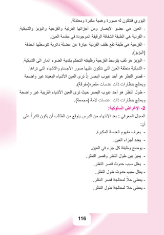 116
.‫ﻭﻣﻌﺘﺪﻟﺔ‬ ‫ﻣﻜﺒﺮﺓ‬ ‫ﻭﻫﻤﻴﺔ‬ ‫ﺻﻮﺭﺓ‬ ‫ﻟﻪ‬ ‫ﻓﺘﺘﻜﻮﻥ‬ ‫ﺍﻟﺒﺆﺭﻱ‬
.‫ﻭﺍﻟﺸﺒﻜﻴﺔ‬ ‫ﻭﺍﻟﺒﺆﺑﺆ‬ ‫ﻭﺍﻟﻘﺰﺣﻴﺔ‬ ‫ﺍﻟﻘﺮﻧﻴﺔ‬ ‫ﺃﺟﺰﺍﺋﻬﺎ‬ ‫ﻭﻣﻦ‬ ‫ﺍﻹﺑﺼﺎﺭ‬ ‫ﻋﻀﻮ‬ ‫ﻫﻲ‬ ‫ﺍﻟﻌﻴﻦ‬ -
.‫ﺍﻟﻌﻴﻦ‬ ‫ﻣﻘﺪﻣﺔ‬ ‫ﻓﻲ‬ ‫ﺍﻟﻤﻮﺟﻮﺩﺓ‬ ‫ﺍﻟﺮﻗﻴﻘﺔ‬ ‫ﺍﻟﺸﻔﺎﻓﺔ‬ ‫ﺍﻟﻄﺒﻘﺔ‬ ‫ﻫﻲ‬ ‫ﺍﻟﻘﺮﻧﻴﺔ‬ -
‫ﺍﻟﺤﺪﻗﺔ‬ ‫ﺗﺘﻮﺳﻄﻬﺎ‬ ‫ﺩﺍﺋﺮﻳﺔ‬ ‫ﻋﻀﻠﺔ‬ ‫ﻋﻦ‬ ‫ﻋﺒﺎﺭﺓ‬ ‫ﺍﻟﻘﺮﻧﻴﺔ‬ ‫ﺧﻠﻒ‬ ‫ﺗﻘﻊ‬ ‫ﻃﺒﻘﺔ‬ ‫ﻫﻲ‬ ‫ﺍﻟﻘﺰﺣﻴﺔ‬ -
.(‫)ﺍﻟﺒﺆﺑﺆ‬
.‫ﺍﻟﺸﺒﻜﻴﺔ‬ ‫ﺍﻟﻰ‬ ‫ﺍﻟﻤﺎﺭ‬ ‫ﺍﻟﻀﻮء‬ ‫ﺑﻜﻤﻴﺔ‬ ‫ﺍﻟﺘﺤﻜﻢ‬ ‫ﻭﻇﻴﻔﺘﻪ‬ ‫ﺍﻟﻘﺰﺣﻴﺔ‬ ‫ﻳﺘﻮﺳﻂ‬ ‫ﺛﻘﺐ‬ ‫ﻫﻮ‬ ‫ﺍﻟﺒﺆﺑﺆ‬ -
.‫ﺗﺮﺍﻫﺎ‬ ‫ﺍﻟﺘﻲ‬ ‫ﻭﺍﻷﺷﻴﺎء‬ ‫ﺍﻷﺟﺴﺎﻡ‬ ‫ﺻﻮﺭ‬ ‫ﻋﻠﻴﻬﺎ‬ ‫ﺗﺘﻜﻮﻥ‬ ‫ﺍﻟﺘﻲ‬ ‫ﺍﻟﻌﻴﻦ‬ ‫ﻣﻨﻄﻘﺔ‬ ‫ﺍﻟﺸﺒﻜﻴﺔ‬ -
‫ﻭﺍﺿﺤﺔ‬ ‫ﻏﻴﺮ‬ ‫ﺍﻟﺒﻌﻴﺪﺓ‬ ‫ﺍﻷﺷﻴﺎء‬ ‫ﺍﻟﻌﻴﻦ‬ ‫ﺗﺮﻯ‬ ْ‫ﺇﺫ‬ ‫ﺍﻟﺒﺼﺮ‬ ‫ﻋﻴﻮﺏ‬ ‫ﺃﺣﺪ‬ ‫ﻫﻮ‬ ‫ﺍﻟﻨﻈﺮ‬ ‫ﻗﺼﺮ‬ -
.(‫ﻣﻘﻌﺮﺓ)ﻣﻔﺮﻗﺔ‬ ‫ﻋﺪﺳﺎﺕ‬ ‫ﺫﺍﺕ‬ ‫ﺑﻨﻈﺎﺭﺍﺕ‬ ‫ﻭﻳﻌﺎﻟﺞ‬
‫ﻭﺍﺿﺤﺔ‬ ‫ﻏﻴﺮ‬ ‫ﺍﻟﻘﺮﻳﺒﺔ‬ ‫ﺍﻷﺷﻴﺎء‬ ‫ﺍﻟﻌﻴﻦ‬ ‫ﺗﺮﻯ‬ ‫ﺣﻴﺚ‬ ‫ﺍﻟﺒﺼﺮ‬ ‫ﻋﻴﻮﺏ‬ ‫ﺃﺣﺪ‬ ‫ﻫﻮ‬ ‫ﺍﻟﻨﻈﺮ‬ ‫ﻃﻮﻝ‬ -
.(‫)ﻣﺠﻤﻌﺔ‬ ‫ﻵﻣﺔ‬ ‫ﻋﺪﺳﺎﺕ‬ ‫ﺫﺍﺕ‬ ‫ﺑﻨﻈﺎﺭﺍﺕ‬ ‫ﻭﻳﻌﺎﻟﺞ‬
:‫ﺍﻟﺴﻠﻮﻛﻴﺔ‬ ‫ﺍﻹﻏﺮﺍﺽ‬ -2
‫ﻋﻠﻰ‬ ً‫ﻗﺎﺩﺭﺍ‬ ‫ﻳﻜﻮﻥ‬ ‫ﺃﻥ‬ ‫ﺍﻟﻄﺎﻟﺐ‬ ‫ﻣﻦ‬ ‫ﻳﺘﻮﻗﻊ‬ ‫ﺍﻟﺪﺭﺱ‬ ‫ﻣﻦ‬ ‫ﺍﻻﻧﺘﻬﺎء‬ ‫ﺑﻌﺪ‬ : ‫ﺍﻟﻤﻌﺮﻓﻲ‬ ‫ﺍﻟﻤﺠﺎﻝ‬
:‫ﺃﻥ‬
.‫ﺍﻟﻤﻜﺒﺮﺓ‬ ‫ﺍﻟﻌﺪﺳﺔ‬ ‫ﻣﻔﻬﻮﻡ‬ ‫ﻳﻌﺮﻑ‬ -
.‫ﺍﻟﻌﻴﻦ‬ ‫ﺃﺟﺰﺍء‬ ‫ﻳﻌﺪﺩ‬ -
.‫ﺍﻟﻌﻴﻦ‬ ‫ﻓﻲ‬ ‫ﺟﺰء‬ ‫ﻛﻞ‬ ‫ﻭﻇﻴﻔﺔ‬ ‫ﻳﻮﺿﺢ‬ -
.‫ﺍﻟﻨﻈﺮ‬ ‫ﻭﻗﺼﺮ‬ ‫ﺍﻟﻨﻈﺮ‬ ‫ﻃﻮﻝ‬ ‫ﺑﻴﻦ‬ ‫ﻳﻤﻴﺰ‬ -
.‫ﺍﻟﻨﻈﺮ‬ ‫ﻗﺼﺮ‬ ‫ﺣﺪﻭﺙ‬ ‫ﺳﺒﺐ‬ ‫ﻳﻌﻠﻞ‬ -
.‫ﺍﻟﻨﻈﺮ‬ ‫ﻃﻮﻝ‬ ‫ﺣﺪﻭﺙ‬ ‫ﺳﺒﺐ‬ ‫ﻳﻌﻠﻞ‬ -
.‫ﺍﻟﻨﻈﺮ‬ ‫ﻗﺼﺮ‬ ‫ﻟﻤﻌﺎﻟﺠﺔ‬ ً‫ﺣﻼ‬ ‫ﻳﻌﻄﻲ‬ -
.‫ﺍﻟﻨﻈﺮ‬ ‫ﻃﻮﻝ‬ ‫ﻟﻤﻌﺎﻟﺠﺔ‬ ‫ﺣﻼ‬ ‫ﻳﻌﻄﻲ‬ -
 