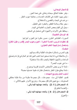 117
:‫ﺍﻟﻮﺟﺪﺍﻧﻲ‬ ‫3-ﺍﻟﻤﺠﺎﻝ‬
. ‫ﺍﻟﻌﻴﻦ‬ ‫ﻧﻌﻤﺔ‬ ‫ﻋﻠﻰ‬ ‫ﻭﺗﻌﺎﻟﻰ‬ ‫ﺳﺒﺤﺎﻧﻪ‬ ‫ﺍﻟﺨﺎﻟﻖ‬ ‫ﻋﻈﻤﺔ‬ ‫ﻳﻘﺪﺭ‬ -
. ‫ﺍﻟﻨﻈﺮ‬ ‫ﻋﻴﻮﺏ‬ ‫ﻣﻌﺎﻟﺠﺔ‬ ‫ﻭ‬ ‫ﺍﻟﻌﺪﺳﺎﺕ‬ ‫ﺍﻛﺘﺸﺎﻑ‬ ‫ﻓﻲ‬ ‫ﺍﻟﻌﻠﻤﺎء‬ ‫ﺟﻬﻮﺩ‬ ‫ﻳﺜﻤﻦ‬ -
.‫ﻭﺍﻻﺳﺘﻄﻼﻉ‬ ‫ﻭﺍﻟﺘﻘﺼﻲ‬ ‫ﺍﻟﺒﺤﺚ‬ ‫ﻓﻲ‬ ‫ﻳﺮﻏﺐ‬ -
.‫ﺍﻟﺘﻌﻠﻴﻞ‬ ‫ﻋﻠﻰ‬ ‫ﻭﺍﻟﻤﻘﺪﺭﺓ‬ ‫ﺍﻟﺘﻔﻜﻴﺮ‬ ‫ﻭﺳﻼﻣﺔ‬ ‫ﺑﺪﻗﺔ‬ ‫ﻳﻌﺒﺮ‬ -
.‫ﺍﻟﺒﻴﺖ‬ ‫ﻓﻲ‬ ‫ﺍﻟﻌﻠﻤﻴﺔ‬ ‫ﺍﻟﺘﺠﺎﺭﺏ‬ ‫ﺑﺒﻌﺾ‬ ‫ﺍﻟﻘﻴﺎﻡ‬ ‫ﺇﻟﻰ‬ ‫ﻳﻤﻴﻞ‬ -
.‫ﺍﻟﻤﺨﺘﺒﺮ‬ ‫ﻓﻲ‬ ‫ﺗﺴﺘﻌﻤﻞ‬ ‫ﺍﻟﺘﻲ‬ ‫ﻭﺍﻷﺟﻬﺰﺓ‬ ‫ﺍﻷﺩﻭﺍﺕ‬ ‫ﻋﻠﻰ‬ ‫ﻳﺤﺎﻓﻆ‬ -
:‫ﺍﻟﺘﻌﻠﻴﻤﻴﺔ‬ ‫ﺍﻟﻮﺳﺎﺋﻞ‬ -4
.‫ﺃﺟﺰﺍﺋﻬﺎ‬ ‫ﻭ‬ ‫ﺍﻟﻌﻴﻦ‬ ‫ﻋﻦ‬ ‫ﻣﻜﺒﺮﺓ‬ ‫ﺻﻮﺭ‬ - ‫ﺍﻟﻤﻠﻮﻥ‬ ‫ﺍﻟﻄﺒﺎﺷﻴﺮ‬ - ‫ﺍﻟﺴﺒﻮﺭﺓ‬
(‫ﺍﻟﻨﻈﺮ‬ ‫ﻃﻮﻝ‬ ‫ﻭ‬ ‫)ﻗﺼﺮ‬ ‫ﺍﻟﺒﺼﺮ‬ ‫ﻭﻋﻴﻮﺏ‬ ‫ﺍﻟﻌﻴﻦ‬ ، ‫ﺍﻟﻤﻜﺒﺮﺓ‬ ‫ﺍﻟﻌﺪﺳﺔ‬ :‫ﺗﺪﺭﻳﺲ‬ ‫ﺧﻄﻮﺍﺕ‬ -5
:‫ﺍﻟﺘﻌﺎﻭﻧﻲ‬ ‫ﺍﻟﺘﻌﻠﻢ‬ ‫ﺇﺳﺘﺮﺍﺗﻴﺠﻴﺔ‬ ‫ﺑﺎﺳﺘﻌﻤﺎﻝ‬
:‫ﺍﻟﻤﻘﺪﻣﺔ‬
:‫ﺑﺴﺆﺍﻟﻬﻢ‬ ‫ﻭﺫﻟﻚ‬ ‫ﺍﻟﻄﻠﺒﺔ‬ ‫ﻣﻌﻠﻮﻣﺎﺕ‬ ‫ﺑﺎﺳﺘﺜﺎﺭﺓ‬ ‫ﺍﻟﻤﺪﺭﺱ‬ ‫ﻳﻘﻮﻡ‬
‫ﻭﺗﺼﻠﻴﺢ‬ ‫ﻗﺮﺍءﺓ‬ ‫ﻓﻲ‬ ‫ﺍﻟﺤﺎﻝ‬ ‫ﻫﻮ‬ ‫ﻛﻤﺎ‬ ‫ﺍﻟﻌﻴﻦ‬ ‫ﺗﺘﻌﺐ‬ ‫ﺟﺪﺍ‬ ‫ﺻﻐﻴﺮﺓ‬ ‫ﺇﺑﻌﺎﺩ‬ ‫ﻟﻪ‬ ‫ﺷﻲء‬ ‫ﻣﻼﺣﻈﺔ‬ ‫ﺃﻥ‬ -
‫ﻧﺴﺘﻌﻤﻞ؟‬ ‫ﻣﺎﺫﺍ‬ ‫ﺫﻟﻚ‬ ‫ﻭﻟﺘﺠﻨﺐ‬ ‫ﺍﻟﺪﻗﻴﻘﺔ‬ ‫ﻭﺍﻷﺟﻬﺰﺓ‬ ‫ﺍﻟﺴﺎﻋﺎﺕ‬
‫ﺍﻟﺒﺼﺮ؟‬ ‫ﻋﻴﻮﺏ‬ ‫ﻫﻲ‬ ‫ﻣﺎ‬ -
. ‫ﺑﻮﺿﻮﺡ‬ ‫ﺍﻟﻘﺮﻳﺒﺔ‬ ‫ﺍﻷﺟﺴﺎﻡ‬ ‫ﺍﻷﺷﺨﺎﺹ‬ ‫ﺑﻌﺾ‬ ‫ﻳﺮﻯ‬ ‫ﻻ‬ ‫ﻟﻤﺎﺫﺍ‬ -
‫ﻣﺤﺪﺑﺔ؟‬ ‫ﻋﺪﺳﺘﻬﺎ‬ ‫ﻃﺒﻴﺔ‬ ‫ﻧﻈﺎﺭﺍﺕ‬ ‫ﺑﺎﺳﺘﻌﻤﺎﻝ‬ ‫ﺍﻟﻨﻈﺮ‬ ‫ﻃﻮﻝ‬ ‫ﻳﻌﺎﻟﺞ‬ ‫ﻟﻤﺎﺫﺍ‬ -
: ‫ﺍﻟﻤﻬﻤﺎﺕ‬ ‫ﻭﺗﻮﺯﻳﻊ‬ ‫ﺍﻟﻌﻤﻞ‬ ‫ﺃﺳﻠﻮﺏ‬
‫ﻣﺨﺘﻠﻔﻲ‬ ‫ﻃﻠﺒﺔ‬ ‫ﺳﺘﺔ‬ ‫ﻣﻦ‬ ‫ﻣﻜﻮﻧﺔ‬ ‫ﻣﺠﻤﻮﻋﺔ‬ ‫ﻛﻞ‬ ، ‫ﻣﺠﻤﻮﻋﺎﺕ‬ ‫ﺳﺖ‬ ‫ﺇﻟﻰ‬ ‫ﺍﻟﻄﻠﺒﺔ‬ ‫ﺗﻘﺴﻴﻢ‬
-: ‫ﻛﺎﻷﺗﻲ‬ ‫ﻋﻠﻴﻬﻢ‬ ‫ﺍﻷﺩﻭﺍﺭ‬ ‫ﻭﺗﻮﺯﻳﻊ‬ ، ‫ﻣﺠﻤﻮﻋﺔ‬ ‫ﻟﻜﻞ‬ ٍ‫ﺪ‬‫ﻗﺎﺋ‬ ‫ﺗﻌﻴﻴﻦ‬ ‫ﻣﻊ‬ ، ‫ﺍﻟﻤﺴﺘﻮﻳﺎﺕ‬
: ‫ﻳﺄﺗﻲ‬ ‫ﻓﻴﻤﺎ‬ ‫ﻣﻬﻤﺘﻬﻤﺎ‬ ‫ﻭﺗﺘﺤﺪﺩ‬ (3 ،1 ) ‫ﺍﻟﻤﺠﻤﻮﻋﺘﺎﻥ‬ -1
.(‫ﺍﻟﻤﻜﺒﺮﺓ‬ ‫)ﺍﻟﻌﺪﺳﺔ‬ -
: ‫ﻳﺄﺗﻲ‬ ‫ﻓﻴﻤﺎ‬ ‫ﻣﻬﻤﺘﻬﻤﺎ‬ ‫ﻭﺗﺘﺤﺪﺩ‬ ( 4 ، 2 ) ‫ﺍﻟﻤﺠﻤﻮﻋﺘﺎﻥ‬ -2
.(‫)ﺍﻟﻌﻴﻦ‬ -
 