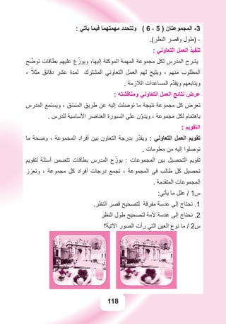 118
: ‫ﻳﺄﺗﻲ‬ ‫ﻓﻴﻤﺎ‬ ‫ﻣﻬﻤﺘﻬﻤﺎ‬ ‫ﻭﺗﺘﺤﺪﺩ‬ ( 6 ، 5 ) ‫ﺍﻟﻤﺠﻤﻮﻋﺘﺎﻥ‬ -3
.(‫ﺍﻟﻨﻈﺮ‬ ‫ﻭﻗﺼﺮ‬ ‫)ﻃﻮﻝ‬ -
: ‫ﺍﻟﺘﻌﺎﻭﻧﻲ‬ ‫ﺍﻟﻌﻤﻞ‬ ‫ﺗﻨﻔﻴﺬ‬
‫ﺢ‬ ّ‫ﺗﻮﺿ‬ ‫ﺑﻄﺎﻗﺎﺕ‬ ‫ﻋﻠﻴﻬﻢ‬ ‫ﻉ‬ّ‫ﻭﻳﻮﺯ‬ ،‫ﺇﻟﻴﻬﺎ‬ ‫ﺍﻟﻤﻮﻛﻠﺔ‬ ‫ﺍﻟﻤﻬﻤﺔ‬ ‫ﻣﺠﻤﻮﻋﺔ‬ ‫ﻟﻜﻞ‬ ‫ﺍﻟﻤﺪﺭﺱ‬ ‫ﻳﺸﺮﺡ‬
، ً‫ﻣﺜﻼ‬ ‫ﺩﻗﺎﺋﻖ‬ ‫ﻋﺸﺮ‬ ‫ﻟﻤﺪﺓ‬ ‫ﺍﻟﻤﺸﺘﺮﻙ‬ ‫ﺍﻟﺘﻌﺎﻭﻧﻲ‬ ‫ﺍﻟﻌﻤﻞ‬ ‫ﻟﻬﻢ‬ ‫ﻭﻳﺘﻴﺢ‬ ، ‫ﻣﻨﻬﻢ‬ ‫ﺍﻟﻤﻄﻠﻮﺏ‬
. ‫ﺍﻟﻼﺯﻣﺔ‬ ‫ﺍﻟﻤﺴﺎﻋﺪﺍﺕ‬ ‫ﻡ‬ّ‫ﺪ‬‫ﻭﻳﻘ‬ ‫ﻭﻳﺘﺎﺑﻌﻬﻢ‬
: ‫ﻭﻣﻨﺎﻗﺸﺘﻪ‬ ‫ﺍﻟﺘﻌﺎﻭﻧﻲ‬ ‫ﺍﻟﻌﻤﻞ‬ ‫ﻧﺘﺎﺋﺞ‬ ‫ﻋﺮﺽ‬
‫ﺍﻟﻤﺪﺭﺱ‬ ‫ﻭﻳﺴﺘﻤﻊ‬ ، ‫ﻖ‬ّ‫ﺍﻟﻤﻨﺴ‬ ‫ﻃﺮﻳﻖ‬ ‫ﻋﻦ‬ ‫ﺇﻟﻴﻪ‬ ‫ﺗﻮﺻﻠﺖ‬ ‫ﻣﺎ‬ ‫ﻧﺘﻴﺠﺔ‬ ‫ﻣﺠﻤﻮﻋﺔ‬ ‫ﻛﻞ‬ ‫ﺗﻌﺮﺽ‬
. ‫ﻟﻠﺪﺭﺱ‬ ‫ﺍﻷﺳﺎﺳﻴﺔ‬ ‫ﺍﻟﻌﻨﺎﺻﺮ‬ ‫ﺍﻟﺴﺒﻮﺭﺓ‬ ‫ﻋﻠﻰ‬ ‫ﻥ‬ّ‫ﻭ‬‫ﻭﻳﺪ‬ ، ‫ﻣﺠﻤﻮﻋﺔ‬ ‫ﻟﻜﻞ‬ ‫ﺑﺎﻫﺘﻤﺎﻡ‬
: ‫ﺍﻟﺘﻘﻮﻳﻢ‬
‫ﻣﺎ‬ ‫ﻭﺻﺤﺔ‬ ، ‫ﺍﻟﻤﺠﻤﻮﻋﺔ‬ ‫ﺃﻓﺮﺍﺩ‬ ‫ﺑﻴﻦ‬ ‫ﺍﻟﺘﻌﺎﻭﻥ‬ ‫ﺑﺪﺭﺟﺔ‬ ‫ﺭ‬ّ‫ﺪ‬‫ﻭﻳﻘ‬ : ‫ﺍﻟﺘﻌﺎﻭﻧﻲ‬ ‫ﺍﻟﻌﻤﻞ‬ ‫ﺗﻘﻮﻳﻢ‬
. ‫ﻣﻌﻠﻮﻣﺎﺕ‬ ‫ﻣﻦ‬ ‫ﺇﻟﻴﻪ‬ ‫ﺗﻮﺻﻠﻮﺍ‬
‫ﻟﺘﻘﻮﻳﻢ‬ ‫ﺃﺳﺌﻠﺔ‬ ‫ﺗﺘﻀﻤﻦ‬ ‫ﺑﻄﺎﻗﺎﺕ‬ ‫ﺍﻟﻤﺪﺭﺱ‬ ‫ﻉ‬ّ‫ﻳﻮﺯ‬ : ‫ﺍﻟﻤﺠﻤﻮﻋﺎﺕ‬ ‫ﺑﻴﻦ‬ ‫ﺍﻟﺘﺤﺼﻴﻞ‬ ‫ﺗﻘﻮﻳﻢ‬
‫ﻭﺗﻌﺰﺯ‬ ، ‫ﻣﺠﻤﻮﻋﺔ‬ ‫ﻛﻞ‬ ‫ﺃﻓﺮﺍﺩ‬ ‫ﺩﺭﺟﺎﺕ‬ ‫ﺗﺠﻤﻊ‬ ، ‫ﺍﻟﻤﺠﻤﻮﻋﺔ‬ ‫ﻓﻲ‬ ‫ﻃﺎﻟﺐ‬ ‫ﻛﻞ‬ ‫ﺗﺤﺼﻴﻞ‬
. ‫ﺍﻟﻤﺘﻘﺪﻣﺔ‬ ‫ﺍﻟﻤﺠﻤﻮﻋﺎﺕ‬
:‫ﻳﺄﺗﻲ‬ ‫ﻣﺎ‬ ‫ﻋﻠﻞ‬ / 1‫ﺱ‬
.‫ﺍﻟﻨﻈﺮ‬ ‫ﻗﺼﺮ‬ ‫ﻟﺘﺼﺤﻴﺢ‬ ‫ﻣﻔﺮﻗﺔ‬ ‫ﻋﺪﺳﺔ‬ ‫ﺇﻟﻰ‬ ‫ﻧﺤﺘﺎﺝ‬ .1
‫ﺍﻟﻨﻈﺮ‬ ‫ﻃﻮﻝ‬ ‫ﻟﺘﺼﺤﻴﺢ‬ ‫ﻵﻣﺔ‬ ‫ﻋﺪﺳﺔ‬ ‫ﺇﻟﻰ‬ ‫ﻧﺤﺘﺎﺝ‬ .2
‫ﺍﻵﺗﻴﺔ؟‬ ‫ﺍﻟﺼﻮﺭ‬ ‫ﺭﺃﺕ‬ ‫ﺍﻟﺘﻲ‬ ‫ﺍﻟﻌﻴﻦ‬ ‫ﻧﻮﻉ‬ ‫ﻣﺎ‬ / 2‫ﺱ‬
 