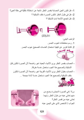 121
‫ﺍﻟﻌﻴﻦ؟‬ ‫ﻣﻘﻠﺔ‬ ‫ﻓﻲ‬ ‫ّﺔ‬‫ﻴ‬‫ﻘ‬ْ‫ﻠ‬َ‫ﺧ‬ ‫ﺍﺳﺘﻄﺎﻟﺔ‬ ‫ﻋﻦ‬ ‫ﻧﺎﺗﺠﺔ‬ ‫ﺍﻟﻨﻈﺮ‬ ‫ﺑﻘﺼﺮ‬ ‫ﺍﻟﻤﺼﺎﺑﺔ‬ ‫ﺍﻟﻌﻴﻦ‬ ‫ﺗﻜﻮﻥ‬ ‫ﻫﻞ‬ -1
‫؟‬ ‫ﺍﻟﺸﺒﻜﻴﺔ‬ ‫ﺧﻠﻒ‬ ‫ﺍﻟﺼﻮﺭﺓ‬ ‫ﺗﺘﻜﻮﻥ‬ ‫ﺍﻟﻨﻈﺮ‬ ‫ﻃﻮﻝ‬ ‫ﻓﻲ‬ ‫ﻫﻞ‬ -2
‫؟‬ ‫ﺍﻟﺸﺒﻜﻴﺔ‬ ‫ﺇﻣﺎﻡ‬ ‫ﺍﻷﺷﻌﺔ‬ ‫ﺗﺘﺠﻤﻊ‬ ‫ﻫﻞ‬ -3
:‫ﺍﻟﺒﻴﺘﻲ‬ ‫ﺍﻟﻮﺍﺟﺐ‬
.‫ﺍﻟﺒﺼﺮ‬ ‫ﻟﻌﻴﻮﺏ‬ ‫ﻣﺨﻄﻄﺎﺕ‬ ‫ﺭﺳﻢ‬ .1
.‫ﺍﻟﺒﺼﺮ‬ ‫ﻋﻴﻮﺏ‬ ‫ﻟﺘﺼﺤﻴﺢ‬ ‫ﺍﻟﻌﺪﺳﺎﺕ‬ ‫ﺍﺳﺘﻌﻤﺎﻝ‬ ‫ﻛﻴﻔﻴﺔ‬ ‫ﻋﻦ‬ ‫ﺗﻘﺮﻳﺮ‬ ‫ﻛﺘﺎﺑﺔ‬ .2
‫ﻗﺒﻞ‬ ‫ﺗﺘﻜﻮﻥ‬ ‫ﺍﻟﺼﻮﺭﺓ‬ ‫ﻷﻥ‬ ‫ﻭﺍﺿﺤﺔ‬ ‫ﻏﻴﺮ‬ ‫ﺍﻟﺒﻌﻴﺪﺓ‬ ‫ﺍﻷﺷﻴﺎء‬ ‫ﻳﺮﻯ‬ ‫ﺍﻟﻨﻈﺮ‬ ‫ﺑﻘﺼﺮ‬ ‫ﺍﻟﻤﺼﺎﺏ‬ -
.‫ﻣﻔﺮﻗﺔ‬ ‫ﻋﺪﺳﺔ‬ ‫ﻧﺴﺘﻌﻤﻞ‬ ‫ﺍﻟﻌﻴﺐ‬ ‫ﻫﺬﺍ‬ ‫ﻭﻟﺘﺼﺤﻴﺢ‬ ‫ﺍﻟﺸﺒﻜﻴﺔ‬
‫ﺗﺘﻜﻮﻥ‬ ‫ﺍﻟﺼﻮﺭﺓ‬ ‫ﻷﻥ‬ ‫ﻭﺍﺿﺤﺔ‬ ‫ﻏﻴﺮ‬ ‫ﺍﻟﻘﺮﻳﺒﺔ‬ ‫ﺍﻷﺷﻴﺎء‬ ‫ﻳﺮﻯ‬ ‫ﺍﻟﻨﻈﺮ‬ ‫ﺑﻄﻮﻝ‬ ‫ﺍﻟﻤﺼﺎﺏ‬ -
. ‫ﻣﺠﻤﻌﺔ‬ ‫ﻻﻣﺔ‬ ‫ﻋﺪﺳﺔ‬ ‫ﻧﺴﺘﻌﻤﻞ‬ ‫ﺍﻟﻌﻴﺐ‬ ‫ﻫﺬﺍ‬ ‫ﻭﻟﺘﺼﺤﻴﺢ‬ ‫ﺍﻟﺸﺒﻜﻴﺔ‬ ‫ﺧﻠﻒ‬
‫ﻣﻦ‬ ‫ﻭﺿﺢ‬ ‫ﺍﻟﻤﺠﺎﻭﺭﺓ‬ ‫ﺍﻟﺼﻮﺭﺓ‬ ‫ﻓﻲ‬ / 1‫ﺱ‬
‫ﻭﺍﻳﻬﻤﺎ‬ ‫ﺍﻟﻨﻈﺮ‬ ‫ﻃﻮﻝ‬ ‫ﻣﻦ‬ ‫ﻋﻴﻨﻪ‬ ‫ﺗﻌﺎﻧﻲ‬ ‫ﻣﻨﻬﻢ‬
‫ﺍﻟﻨﻈﺮ؟‬ ‫ﻗﺼﺮ‬ ‫ﻣﻦ‬ ‫ﻋﻴﻨﻪ‬ ‫ﺗﻌﺎﻧﻲ‬
‫ﻋﻴﻨﻪ‬ ‫ﺍﻟﻴﻤﻴﻦ‬ ‫ﻋﻠﻰ‬ ‫ﺍﻟﺬﻱ‬ ‫ﺍﻟﺸﺨﺺ‬ / ‫ﺍﻟﺠﻮﺍﺏ‬
(23)‫ﺷﻜﻞ‬
 