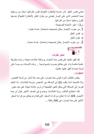 122
‫ﻭﺳﻄﻬﺎ‬ ‫ﻣﻦ‬ ‫ﺍﺳﻤﻚ‬ ‫ﺍﻃﺮﺍﻓﻬﺎ‬ ‫ﺗﻜﻮﻥ‬ (‫ﺍﻟﻄﺒﻴﺔ‬ ‫)ﺍﻟﻨﻈﺎﺭﺓ‬ ‫ﻋﺪﺳﺘﻪ‬ ‫ﻻﻥ‬ ‫ﺍﻟﻨﻈﺮ‬ ‫ﻗﺼﺮ‬ ‫ﺗﻌﺎﻧﻲ‬
‫ﻋﺪﺳﺘﻬﺎ‬ (‫ﺍﻟﻄﺒﻴﺔ‬ ‫)ﺍﻟﻨﻈﺎﺭﺓ‬ ‫ﺍﻟﻨﻈﺮ‬ ‫ﻃﻮﻝ‬ ‫ﻣﻦ‬ ‫ﻓﻴﻌﺎﻧﻲ‬ ‫ﺍﻟﻴﺴﺎﺭ‬ ‫ﻋﻠﻰ‬ ‫ﺍﻟﺬﻱ‬ ‫ﺍﻟﺸﺨﺺ‬ ‫ﺑﻴﻨﻤﺎ‬
. ‫ﺍﻃﺮﺍﻓﻬﺎ‬ ‫ﻣﻦ‬ ‫ﺍﺳﻤﻚ‬ ‫ﻭﺳﻄﻬﺎ‬ ‫ﺗﻜﻮﻥ‬
: ‫ﺍﻟﺼﺤﻴﺤﺔ‬ ‫ﺍﻹﺟﺎﺑﺔ‬ ‫ﺍﺧﺘﺮ‬ / 2‫ﺱ‬
. ‫ﻣﻘﻌﺮﺓ‬ ‫ﻋﺪﺳﺔ‬ ‫ﺑﺎﺳﺘﻌﻤﺎﻝ‬ ‫ﺗﺼﺤﻴﺤﻪ‬ ‫ﻳﻤﻜﻦ‬ ‫ﺍﻹﺑﺼﺎﺭ‬ ‫ﻋﻴﻮﺏ‬ ‫ﻣﻦ‬ 1.
‫ﺍﻟﻨﻈﺮ‬ ‫ﻗﺼﺮ‬ a-
‫ﺍﻟﻨﻈﺮ‬ ‫ﻃﻮﻝ‬ b-
. ‫ﻣﺤﺪﺑﺔ‬ ‫ﻋﺪﺳﺔ‬ ‫ﺑﺎﺳﺘﻌﻤﺎﻝ‬ ‫ﺗﺼﺤﻴﺤﻪ‬ ‫ﻳﻤﻜﻦ‬ ‫ﺍﻹﺑﺼﺎﺭ‬ ‫ﻋﻴﻮﺏ‬ ‫ﻣﻦ‬ .2
‫ﺍﻟﻨﻈﺮ‬ ‫ﻗﺼﺮ‬ a.
‫ﺍﻟﻨﻈﺮ‬ ‫ﻃﻮﻝ‬ b.
-:‫ﻧﻈﺮﻙ‬ ‫ﺍﺧﺘﺒﺮ‬
‫ﺑﻄﺮﻳﻘﺔ‬ ‫ﺭﺳﻤﺖ‬ ،‫ﻣﻌﻴﻨﺔ‬ ‫ﻋﻼﻣﺎﺕ‬ ‫ﺑﻮﺳﺎﻃﺔ‬ ‫ﺍﻹﺑﺼﺎﺭ‬ ‫ﺣﺪﺓ‬ ‫ﻗﻴﺎﺱ‬ ‫ﻋﻠﻰ‬ ‫ﻋﺎﻟﻤﻴﺎ‬ ‫ﺍﺗﻔﻖ‬ ‫ﻟﻘﺪ‬
‫ﻋﻠﻰ‬ ‫ﻣﺮﺳﻮﻣﺔ‬ ‫ﺍﻟﻠﻮﺣﺎﺕ‬ ‫ﻭﻫﺬﻩ‬ ... ‫ﻭﻓﺴﻴﻮﻟﻮﺟﻴﺔ‬ ‫ﺑﺼﺮﻳﻪ‬ ‫ﺣﻘﺎﺋﻖ‬ ‫ﻋﻠﻰ‬ ‫ﺑﻨﺎء‬ ‫ﺧﺎﺻﺔ‬ ‫ﻋﻠﻤﻴﺔ‬
:ً‫ﻋﺎﻟﻤﻴﺎ‬ ‫ﻋﻠﻴﻬﺎ‬ ‫ﺍﺗﻔﻖ‬ ‫ﻣﻀﺎءﺓ‬ ‫ﻟﻮﺣﺔ‬
: ‫ﺍﻟﺨﻄﻮﺍﺕ‬
.‫ﺍﻟﻔﺤﺺ‬ ‫ﻟﻮﺣﺔ‬ ‫ﻣﻦ‬ ‫ﺃﻣﺘﺎﺭ‬ ‫ﺳﺘﺔ‬ ‫ﺑﻌﺪ‬ ‫ﻋﻠﻰ‬ ‫ﺇﺑﺼﺎﺭﻩ‬ ‫ﺣﺪﺓ‬ ‫ﻗﻴﺎﺱ‬ ‫ﺍﻟﻤﺮﺍﺩ‬ ‫ﺍﻟﻄﺎﻟﺐ‬ ‫ﻳﺠﻠﺲ‬
‫ﺍﻟﻤﻘﺎﻡ‬ ‫ﺃﻣﺎ‬ .‫ﺍﻟﻌﻼﻣﺎﺕ‬ ‫ﻭﻟﻮﺣﺔ‬ ‫ﺍﻟﺸﺨﺺ‬ ‫ﺑﻴﻦ‬ ‫ﺍﻟﻤﺴﺎﻓﺔ‬ ‫ﺃﻱ‬ (6) ‫ﻳﻜﺘﺐ‬ ‫ﺩﺍﺋﻤﺎ‬ ‫ﻓﺎﻟﺒﺴﻂ‬ ‫ﻭﻟﺬﺍ‬
.‫ﻣﻌﻴﻦ‬ ‫ﺑﻌﺪ‬ ‫ﻋﻠﻰ‬ ‫ﻣﻌﻴﻨﺔ‬ ‫ﻋﻼﻣﺔ‬ ‫ﺗﺮﻯ‬ ‫ﺃﻥ‬ ‫ﺍﻟﻄﺒﻴﻌﻴﺔ‬ ‫ﻟﻠﻌﻴﻦ‬ ‫ﻳﻤﻜﻦ‬ ‫ﺍﻟﺘﻲ‬ ‫ﺍﻟﻤﺴﺎﻓﺔ‬ ‫ﺇﻟﻰ‬ ‫ﻓﻴﺮﻣﺰ‬
‫ﺣﺪﺓ‬ ‫ﺃﻥ‬ ‫ﻧﻘﻮﻝ‬ ‫ﺍﻷﺧﻴﺮ‬ ‫ﺍﻟﺼﻒ‬ ‫ﻓﻲ‬ ‫ﺑﻮﺿﻮﺡ‬ ‫ﺍﻟﻌﻼﻣﺎﺕ‬ ‫ﺭﺅﻳﺔ‬ ‫ﺍﻟﻄﺎﻟﺐ‬ ‫ﺍﺳﺘﻄﺎﻉ‬ ‫ﻓﺈﺫﺍ‬
‫ﺍﻟﺴﻄﺮ‬ ‫ﻗﺮﺍءﺓ‬ ‫ﻣﻦ‬ ‫ﻳﺘﻤﻜﻦ‬ ‫ﻭﻟﻢ‬ ‫ﻗﺒﻠﻪ‬ ‫ﺍﻟﺬﻱ‬ ‫ﺍﻟﺴﻄﺮ‬ ‫ﻗﺮﺍءﺓ‬ ‫ﻣﻦ‬ ‫ﺗﻤﻜﻦ‬ ‫ﺇﺫﺍ‬ ‫ﺃﻣﺎ‬ ،6/6 ‫ﺍﻹﺑﺼﺎﺭ‬
....‫ﻭﻫﻜﺬﺍ‬ 9/6 ‫ﻫﻲ‬ ‫ﺇﺑﺼﺎﺭﻩ‬ ‫ﺣﺪﺓ‬ ‫ﻓﺈﻥ‬ ‫ﺍﻷﺧﻴﺮ‬
 