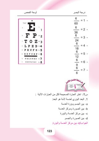 123
‫ﺍﻟﻔﺤﺺ‬ ‫ﻟﻮﺣﺔ‬ ‫ﺍﻟﺒﺼﺮ‬ ‫ﺩﺭﺟﺔ‬
6
‫ــــــــ‬ = 1 -
60
6
‫ـــــــــ‬ = 2 -
36
6
‫ــــــــ‬ = 3 -
24
6
‫ــــــــ‬ = 4 -
18
6
‫ـــــــ‬ = 5 -
12
6
‫ـــــــ‬ = 6 -
9
6
‫ــــــــ‬ = 7 -
6
: ‫ﺍﻵﺗﻴﺔ‬ ‫ﺍﻟﻌﺒﺎﺭﺍﺕ‬ ‫ﻣﻦ‬ ‫ﻟﻜﻞ‬ ‫ﺍﻟﺼﺤﻴﺤﺔ‬ ‫ﺍﻟﻌﺒﺎﺭﺓ‬ ‫ﺍﺧﺘﺮ‬ /1‫ﺱ‬
:‫ﺍﻟﺒﻌﺪ‬ ‫ﻫﻮ‬ ‫ﻵﻣﺔ‬ ‫ﻟﻌﺪﺳﺔ‬ ‫ﺍﻟﺒﺆﺭﻱ‬ ‫ﺍﻟﺒﻌﺪ‬ 1.
‫ﺍﻟﻌﺪﺳﺔ‬ ‫ﻭﺑﺆﺭﺓ‬ ‫ﺍﻟﺠﺴﻢ‬ ‫ﺑﻴﻦ‬ a-
‫ﺍﻟﻌﺪﺳﺔ‬ ‫ﻭﻣﺮﻛﺰ‬ ‫ﺍﻟﺼﻮﺭﺓ‬ ‫ﺑﻴﻦ‬ b-
‫ﻭﺍﻟﺒﺆﺭﺓ‬ ‫ﺍﻟﻌﺪﺳﺔ‬ ‫ﻣﺮﻛﺰ‬ ‫ﺑﻴﻦ‬ c-
.‫ﻭﺍﻟﺠﺴﻢ‬ ‫ﺍﻟﺼﻮﺭﺓ‬ ‫ﺑﻴﻦ‬ d-
.‫ﻭﺍﻟﺒﺆﺭﺓ‬ ‫ﺍﻟﻌﺪﺳﺔ‬ ‫ﻣﺮﻛﺰ‬ ‫ﺑﻴﻦ‬ -c/‫ﺍﻟﺠﻮﺍﺏ‬
 