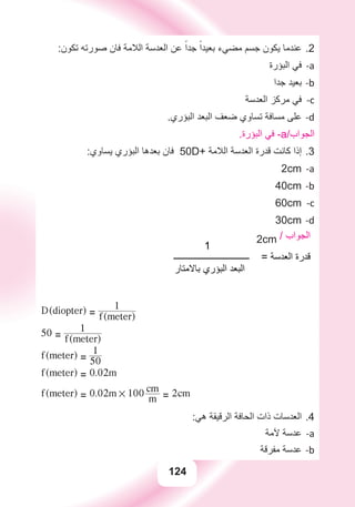 124
:‫ﺗﻜﻮﻥ‬ ‫ﺻﻮﺭﺗﻪ‬ ‫ﻓﺎﻥ‬ ‫ﺍﻟﻼﻣﺔ‬ ‫ﺍﻟﻌﺪﺳﺔ‬ ‫ﻋﻦ‬ ً‫ﺟﺪﺍ‬ ً‫ﺑﻌﻴﺪﺍ‬ ‫ﻣﻀﻲء‬ ‫ﺟﺴﻢ‬ ‫ﻳﻜﻮﻥ‬ ‫ﻋﻨﺪﻣﺎ‬ 2.
‫ﺍﻟﺒﺆﺭﺓ‬ ‫ﻓﻲ‬ a-
‫ﺟﺪﺍ‬ ‫ﺑﻌﻴﺪ‬ b-
‫ﺍﻟﻌﺪﺳﺔ‬ ‫ﻣﺮﻛﺰ‬ ‫ﻓﻲ‬ c-
.‫ﺍﻟﺒﺆﺭﻱ‬ ‫ﺍﻟﺒﻌﺪ‬ ‫ﺿﻌﻒ‬ ‫ﺗﺴﺎﻭﻱ‬ ‫ﻣﺴﺎﻓﺔ‬ ‫ﻋﻠﻰ‬ d-
.‫ﺍﻟﺒﺆﺭﺓ‬ ‫ﻓﻲ‬ -a/‫ﺍﻟﺠﻮﺍﺏ‬
:‫ﻳﺴﺎﻭﻱ‬ ‫ﺍﻟﺒﺆﺭﻱ‬ ‫ﺑﻌﺪﻫﺎ‬ ‫ﻓﺎﻥ‬ 3.50D+ ‫ﺍﻟﻼﻣﺔ‬ ‫ﺍﻟﻌﺪﺳﺔ‬ ‫ﻗﺪﺭﺓ‬ ‫ﻛﺎﻧﺖ‬ ‫ﺇﺫﺍ‬
a-2cm
b-40cm
c-60cm
d-30cm
1
2cm / ‫ﺍﻟﺠﻮﺍﺏ‬
‫ــــــــــــــــــــــــــــــــــ‬ = ‫ﺍﻟﻌﺪﺳﺔ‬ ‫ﻗﺪﺭﺓ‬
‫ﺑﺎﻻﻣﺘﺎﺭ‬ ‫ﺍﻟﺒﺆﺭﻱ‬ ‫ﺍﻟﺒﻌﺪ‬
D(diopter) = f(meter)
1
50 = f(meter)
1
f(meter) = 50
1
f(meter) = 0.02m
f(meter) = 0.02m # 100
m
cm
= 2cm
:‫ﻫﻲ‬ ‫ﺍﻟﺮﻗﻴﻘﺔ‬ ‫ﺍﻟﺤﺎﻓﺔ‬ ‫ﺫﺍﺕ‬ ‫ﺍﻟﻌﺪﺳﺎﺕ‬ 4.
‫ﻵﻣﺔ‬ ‫ﻋﺪﺳﺔ‬ a-
‫ﻣﻔﺮﻗﺔ‬ ‫ﻋﺪﺳﺔ‬ b-
 