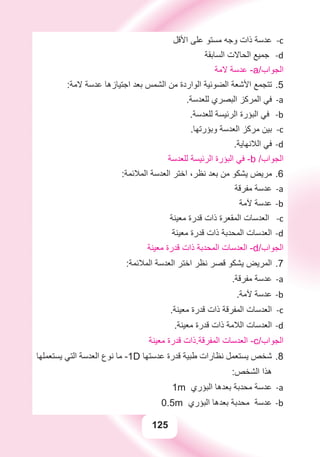 125
‫ﺍﻷﻗﻞ‬ ‫ﻋﻠﻰ‬ ‫ﻣﺴﺘﻮ‬ ‫ﻭﺟﻪ‬ ‫ﺫﺍﺕ‬ ‫ﻋﺪﺳﺔ‬ c-
‫ﺍﻟﺴﺎﺑﻘﺔ‬ ‫ﺍﻟﺤﺎﻻﺕ‬ ‫ﺟﻤﻴﻊ‬ -d
‫ﻻﻣﺔ‬ ‫ﻋﺪﺳﺔ‬ -a/‫ﺍﻟﺠﻮﺍﺏ‬
:‫ﻻﻣﺔ‬ ‫ﻋﺪﺳﺔ‬ ‫ﺍﺟﺘﻴﺎﺯﻫﺎ‬ ‫ﺑﻌﺪ‬ ‫ﺍﻟﺸﻤﺲ‬ ‫ﻣﻦ‬ ‫ﺍﻟﻮﺍﺭﺩﺓ‬ ‫ﺍﻟﻀﻮﺋﻴﺔ‬ ‫ﺍﻷﺷﻌﺔ‬ ‫ﺗﺘﺠﻤﻊ‬ 5.
.‫ﻟﻠﻌﺪﺳﺔ‬ ‫ﺍﻟﺒﺼﺮﻱ‬ ‫ﺍﻟﻤﺮﻛﺰ‬ ‫ﻓﻲ‬ a-
.‫ﻟﻠﻌﺪﺳﺔ‬ ‫ﺍﻟﺮﺋﻴﺴﺔ‬ ‫ﺍﻟﺒﺆﺭﺓ‬ ‫ﻓﻲ‬ b-
.‫ﻭﺑﺆﺭﺗﻬﺎ‬ ‫ﺍﻟﻌﺪﺳﺔ‬ ‫ﻣﺮﻛﺰ‬ ‫ﺑﻴﻦ‬ c-
.‫ﺍﻟﻼﻧﻬﺎﻳﺔ‬ ‫ﻓﻲ‬ d-
‫ﻟﻠﻌﺪﺳﺔ‬ ‫ﺍﻟﺮﺋﻴﺴﺔ‬ ‫ﺍﻟﺒﺆﺭﺓ‬ ‫ﻓﻲ‬ -b /‫ﺍﻟﺠﻮﺍﺏ‬
:‫ﺍﻟﻤﻼﺋﻤﺔ‬ ‫ﺍﻟﻌﺪﺳﺔ‬ ‫ﺍﺧﺘﺮ‬ ،‫ﻧﻈﺮ‬ ‫ﺑﻌﺪ‬ ‫ﻣﻦ‬ ‫ﻳﺸﻜﻮ‬ ‫ﻣﺮﻳﺾ‬ 6.
‫ﻣﻔﺮﻗﺔ‬ ‫ﻋﺪﺳﺔ‬ a-
‫ﻵﻣﺔ‬ ‫ﻋﺪﺳﺔ‬ b-
‫ﻣﻌﻴﻨﺔ‬ ‫ﻗﺪﺭﺓ‬ ‫ﺫﺍﺕ‬ ‫ﺍﻟﻤﻘﻌﺮﺓ‬ ‫ﺍﻟﻌﺪﺳﺎﺕ‬ -c
‫ﻣﻌﻴﻨﺔ‬ ‫ﻗﺪﺭﺓ‬ ‫ﺫﺍﺕ‬ ‫ﺍﻟﻤﺤﺪﺑﺔ‬ ‫ﺍﻟﻌﺪﺳﺎﺕ‬ d-
‫ﻣﻌﻴﻨﺔ‬ ‫ﻗﺪﺭﺓ‬ ‫ﺫﺍﺕ‬ ‫ﺍﻟﻤﺤﺪﺑﺔ‬ ‫ﺍﻟﻌﺪﺳﺎﺕ‬ -d/‫ﺍﻟﺠﻮﺍﺏ‬
:‫ﺍﻟﻤﻼﺋﻤﺔ‬ ‫ﺍﻟﻌﺪﺳﺔ‬ ‫ﺍﺧﺘﺮ‬ ‫ﻧﻈﺮ‬ ‫ﻗﺼﺮ‬ ‫ﻳﺸﻜﻮ‬ ‫ﺍﻟﻤﺮﻳﺾ‬ 7.
.‫ﻣﻔﺮﻗﺔ‬ ‫ﻋﺪﺳﺔ‬ a-
.‫ﻵﻣﺔ‬ ‫ﻋﺪﺳﺔ‬ b-
.‫ﻣﻌﻴﻨﺔ‬ ‫ﻗﺪﺭﺓ‬ ‫ﺫﺍﺕ‬ ‫ﺍﻟﻤﻔﺮﻗﺔ‬ ‫ﺍﻟﻌﺪﺳﺎﺕ‬ c-
.‫ﻣﻌﻴﻨﺔ‬ ‫ﻗﺪﺭﺓ‬ ‫ﺫﺍﺕ‬ ‫ﺍﻟﻼﻣﺔ‬ ‫ﺍﻟﻌﺪﺳﺎﺕ‬ d-
‫ﻣﻌﻴﻨﺔ‬ ‫ﻗﺪﺭﺓ‬ ‫ﺍﻟﻤﻔﺮﻗﺔ.ﺫﺍﺕ‬ ‫ﺍﻟﻌﺪﺳﺎﺕ‬ -c/‫ﺍﻟﺠﻮﺍﺏ‬
‫ﻳﺴﺘﻌﻤﻠﻬﺎ‬ ‫ﺍﻟﺘﻲ‬ ‫ﺍﻟﻌﺪﺳﺔ‬ ‫ﻧﻮﻉ‬ ‫ﻣﺎ‬ 8.-1D ‫ﻋﺪﺳﺘﻬﺎ‬ ‫ﻗﺪﺭﺓ‬ ‫ﻃﺒﻴﺔ‬ ‫ﻧﻈﺎﺭﺍﺕ‬ ‫ﻳﺴﺘﻌﻤﻞ‬ ‫ﺷﺨﺺ‬
:‫ﺍﻟﺸﺨﺺ‬ ‫ﻫﺬﺍ‬
a-1m ‫ﺍﻟﺒﺆﺭﻱ‬ ‫ﺑﻌﺪﻫﺎ‬ ‫ﻣﺤﺪﺑﺔ‬ ‫ﻋﺪﺳﺔ‬
b-0.5m ‫ﺍﻟﺒﺆﺭﻱ‬ ‫ﺑﻌﺪﻫﺎ‬ ‫ﻣﺤﺪﺑﺔ‬ ‫ﻋﺪﺳﺔ‬
 