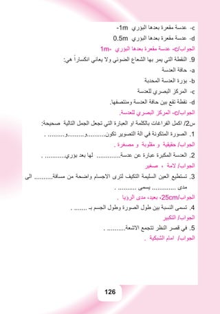 126
c--1m ‫ﺍﻟﺒﺆﺭﻱ‬ ‫ﺑﻌﺪﻫﺎ‬ ‫ﻣﻘﻌﺮﺓ‬ ‫ﻋﺪﺳﺔ‬
d-0.5m ‫ﺍﻟﺒﺆﺭﻱ‬ ‫ﺑﻌﺪﻫﺎ‬ ‫ﻣﻘﻌﺮﺓ‬ ‫ﻋﺪﺳﺔ‬
1m- ‫ﺍﻟﺒﺆﺭﻱ‬ ‫ﺑﻌﺪﻫﺎ‬ ‫ﻣﻘﻌﺮﺓ‬ ‫ﻋﺪﺳﺔ‬ -c/‫ﺍﻟﺠﻮﺍﺏ‬
:‫ﻫﻲ‬ ً‫ﺍﻧﻜﺴﺎﺭﺍ‬ ‫ﻳﻌﺎﻧﻲ‬ ‫ﻭﻻ‬ ‫ﺍﻟﻀﻮﺋﻲ‬ ‫ﺍﻟﺸﻌﺎﻉ‬ ‫ﺑﻬﺎ‬ ‫ﻳﻤﺮ‬ ‫ﺍﻟﺘﻲ‬ ‫ﺍﻟﻨﻘﻄﺔ‬ 9.
‫ﺍﻟﻌﺪﺳﺔ‬ ‫ﺣﺎﻓﺔ‬ a-
‫ﺍﻟﻤﺤﺪﺑﺔ‬ ‫ﺍﻟﻌﺪﺳﺔ‬ ‫ﺑﺆﺭﺓ‬ b-
‫ﻟﻠﻌﺪﺳﺔ‬ ‫ﺍﻟﺒﺼﺮﻱ‬ ‫ﺍﻟﻤﺮﻛﺰ‬ c-
.‫ﻭﻣﻨﺘﺼﻔﻬﺎ‬ ‫ﺍﻟﻌﺪﺳﺔ‬ ‫ﺣﺎﻓﺔ‬ ‫ﺑﻴﻦ‬ ‫ﺗﻘﻊ‬ ‫ﻧﻘﻄﺔ‬ d-
.‫ﻟﻠﻌﺪﺳﺔ‬ ‫ﺍﻟﺒﺼﺮﻱ‬ ‫ﺍﻟﻤﺮﻛﺰ‬ -c/‫ﺍﻟﺠﻮﺍﺏ‬
:‫ﺻﺤﻴﺤﺔ‬ ‫ﺍﻟﺘﺎﻟﻴﺔ‬ ‫ﺍﻟﺠﻤﻞ‬ ‫ﺗﺠﻌﻞ‬ ‫ﺍﻟﺘﻲ‬ ‫ﺍﻟﻌﺒﺎﺭﺓ‬ ‫ﺍﻭ‬ ‫ﺑﺎﻟﻜﻠﻤﺔ‬ ‫ﺍﻟﻔﺮﺍﻏﺎﺕ‬ ‫ﺍﻛﻤﻞ‬ /2‫ﺱ‬
. .........‫ﺗﻜﻮﻥ..........ﻭ.........ﻭ‬ ‫ﺍﻟﺘﺼﻮﻳﺮ‬ ‫ﺍﻟﺔ‬ ‫ﻓﻲ‬ ‫ﺍﻟﻤﺘﻜﻮﻧﺔ‬ ‫ﺍﻟﺼﻮﺭﺓ‬ 1.
. ‫ﻣﺼﻐﺮﺓ‬ ‫ﻭ‬ ‫ﻣﻘﻠﻮﺑﺔ‬ ‫ﻭ‬ ‫ﺣﻘﻴﻘﻴﺔ‬ /‫ﺍﻟﺠﻮﺍﺏ‬
. ...........‫ﺑﺆﺭﻱ‬ ‫ﺑﻌﺪ‬ ‫ﻟﻬﺎ‬ .............‫ﻋﺪﺳﺔ‬ ‫ﻋﻦ‬ ‫ﻋﺒﺎﺭﺓ‬ ‫ﺍﻟﻤﻜﺒﺮﺓ‬ ‫ﺍﻟﻌﺪﺳﺔ‬ 2.
‫ﺻﻐﻴﺮ‬ ، ‫ﻻﻣﺔ‬ /‫ﺍﻟﺠﻮﺍﺏ‬
‫ﺍﻟﻰ‬ ..........‫ﻣﺴﺎﻓﺔ‬ ‫ﻣﻦ‬ ‫ﻭﺍﺿﺤﺔ‬ ‫ﺍﻻﺟﺴﺎﻡ‬ ‫ﻟﺘﺮﻯ‬ ‫ﺍﻟﺘﻜﻴﻒ‬ ‫ﺍﻟﺴﻠﻴﻤﺔ‬ ‫ﺍﻟﻌﻴﻦ‬ ‫ﺗﺴﺘﻄﻴﻊ‬ 3.
. .......... ‫ﻳﺴﻤﻰ‬ ............. ‫ﻣﺪﻯ‬
. ‫ﺍﻟﺮﺅﻳﺎ‬ ‫ﻣﺪﻯ‬ ،‫ﺑﻌﻴﺪ‬ ،25cm/‫ﺍﻟﺠﻮﺍﺏ‬
. ....... ‫ﺑـ‬ ‫ﺍﻟﺠﺴﻢ‬ ‫ﻭﻃﻮﻝ‬ ‫ﺍﻟﺼﻮﺭﺓ‬ ‫ﻃﻮﻝ‬ ‫ﺑﻴﻦ‬ ‫ﺍﻟﻨﺴﺒﺔ‬ ‫ﺗﺴﻤﻰ‬ 4.
‫ﺍﻟﺘﻜﺒﻴﺮ‬ /‫ﺍﻟﺠﻮﺍﺏ‬
. ..........‫ﺍﻻﺷﻌﺔ‬ ‫ﺗﺘﺠﻤﻊ‬ ‫ﺍﻟﻨﻈﺮ‬ ‫ﻗﺼﺮ‬ ‫ﻓﻲ‬ 5.
. ‫ﺍﻟﺸﺒﻜﻴﺔ‬ ‫ﺍﻣﺎﻡ‬ /‫ﺍﻟﺠﻮﺍﺏ‬
 