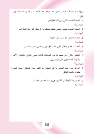 129
‫ﻣﻤﺎ‬ ‫ﻟﻜﻞ‬ ‫ﺍﻟﺨﺎﻃﺌﺔ‬ ‫ﺍﻟﻌﺒﺎﺭﺓ‬ ‫ﺍﻣﺎﻡ‬ ‫ﺧﻄﺄ‬ ‫ﻭﻋﻼﻣﺔ‬ ‫ﺍﻟﺼﺤﻴﺤﺔ‬ ‫ﺍﻟﻌﺒﺎﺭﺓ‬ ‫ﺍﻣﺎﻡ‬ ‫ﺻﺢ‬ ‫ﻋﻼﻣﺔ‬ ‫ﺿﻊ‬ /4‫ﺱ‬
: ‫ﻳﺄﺗﻲ‬
. ‫ﺣﻘﻴﻘﻴﺘﻴﻦ‬ ‫ﺑﺆﺭﺗﺎﻫﺎ‬ ‫ﺗﻜﻮﻥ‬ ‫ﺍﻟﻤﺤﺪﺑﺔ‬ ‫ﺍﻟﻌﺪﺳﺔ‬ 1.
√ /‫ﺍﻟﺠﻮﺍﺏ‬
.‫ﺍﻷﻃﺮﺍﻑ‬ ‫ﻋﻨﺪ‬ ‫ﺭﻗﻴﻖ‬ ‫ﺍﻟﻮﺳﻂ‬ ‫ﻣﻦ‬ ‫ﺳﻤﻴﻚ‬ ‫ﺷﻔﺎﻑ‬ ‫ﺯﺟﺎﺟﻲ‬ ‫ﺟﺴﻢ‬ ‫ﺍﻟﻤﺤﺪﺑﺔ‬ ‫ﺍﻟﻌﺪﺳﺔ‬ 2.
√ /‫ﺍﻟﺠﻮﺍﺏ‬
. ‫ﺣﻘﻴﻘﻴﺔ‬ ‫ﺑﺆﺭﺗﻴﻬﺎ‬ ‫ﺗﻜﻮﻥ‬ ‫ﺍﻟﻤﻘﻌﺮﺓ‬ ‫ﺍﻟﻌﺪﺳﺔ‬ 3.
×/‫ﺍﻟﺠﻮﺍﺏ‬
.‫ﻋﺪﺳﺘﻬﺎ‬ ‫ﺗﺤﺪﺏ‬ ‫ﻓﻲ‬ ‫ﺯﻳﺎﺩﺓ‬ ‫ﻋﻦ‬ ‫ﻧﺎﺗﺞ‬ ً‫ﺓ‬‫ﻋﺎﺩ‬ ‫ﺗﻜﻮﻥ‬ ‫ﺍﻟﻨﻈﺮ‬ ‫ﺑﻘﺼﺮ‬ ‫ﺍﻟﻤﺼﺎﺏ‬ 4.
√ /‫ﺍﻟﺠﻮﺍﺏ‬
‫ﻭﺍﻷﺧﺮﻯ‬ ‫ﺑﺎﻟﻌﻴﻨﻴﺔ‬ ‫ﺍﻷﻭﻟﻰ‬ ‫ﺗﺴﻤﻰ‬ ‫ﺍﻟﻼﻣﺔ‬ ‫ﺍﻟﻌﺪﺳﺎﺕ‬ ‫ﻣﻦ‬ ‫ﻣﺠﻤﻮﻋﺔ‬ ‫ﻣﻦ‬ ‫ﻳﺘﻜﻮﻥ‬ ‫ﺍﻟﻤﻨﻈﺎﺭ‬ 5.
.‫ﻣﻮﺷﻮﺭﻳﻦ‬ ‫ﻋﻠﻰ‬ ‫ﺗﺤﺘﻮﻱ‬ ‫ﻛﻤﺎ‬ ‫ﺑﺎﻟﺸﻴﺌﻴﺔ‬
√ /‫ﺍﻟﺠﻮﺍﺏ‬
‫ﺍﻟﺼﻮﺭﺓ‬ ‫ﻭﺟﻌﻞ‬ ‫ﺍﻟﻤﻨﻈﺎﺭ‬ ‫ﻃﻮﻝ‬ ‫ﻟﺘﻘﻠﻴﻞ‬ ‫ﻫﻮ‬ ‫ﺍﻟﻤﻨﻈﺎﺭ‬ ‫ﻓﻲ‬ ‫ﺍﻟﻤﻮﺷﻮﺭﻳﻦ‬ ‫ﻭﺟﻮﺩ‬ ‫ﻣﻦ‬ ‫ﺍﻟﻐﺮﺽ‬ 6.
.‫ﻟﻠﻨﺎﻇﺮ‬ ‫ﺑﺎﻟﻨﺴﺒﺔ‬ ‫ﻣﻘﻠﻮﺑﺔ‬
×/‫ﺍﻟﺠﻮﺍﺏ‬
.‫ﻣﻌﺘﺪﻟﺔ‬ ‫ﻣﺼﻐﺮﺓ‬ ‫ﻭﻫﻤﻴﺔ‬ ‫ﻫﻲ‬ ‫ﺍﻟﻜﺎﻣﻴﺮﺍ‬ ‫ﻓﻲ‬ ‫ﺍﻟﻤﺘﻜﻮﻧﺔ‬ ‫ﺍﻟﺼﻮﺭﺓ‬ 7.
×/‫ﺍﻟﺠﻮﺍﺏ‬
 