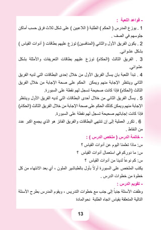 13
: ‫ﺍﻟﻠﻌﺒﺔ‬ ‫ﻗﻮﺍﻋﺪ‬ -
‫ﺃﻣﺎﻛﻦ‬ ‫ﺣﺴﺐ‬ ‫ﻓﺮﻕ‬ ‫ﺛﻼﺙ‬ ‫ﺷﻜﻞ‬ ‫ﻋﻠﻰ‬ ( ‫ﺍﻟﻼﻋﺒﻴﻦ‬ ) ‫ﺍﻟﻄﻠﺒﺔ‬ ( ‫ﺍﻟﺤﻜﻢ‬ ) ‫ﺍﻟﻤﺪﺭﺱ‬ ‫ﻳﻮﺯﻉ‬ . 1
. ‫ﺍﻟﺼﻒ‬ ‫ﻓﻲ‬ ‫ﺟﻠﻮﺳﻬﻢ‬
( ‫ﺍﻟﻘﻴﺎﺱ‬ ‫ﺃﺩﻭﺍﺕ‬ ) ‫ﺑﻄﺎﻗﺎﺕ‬ ‫ﻋﻠﻴﻬﻢ‬ ‫ﺗﻮﺯﻉ‬ (‫)ﺍﻟﻤﻨﺎﻓﺴﻴﻦ‬ ‫ﻭﺍﻟﺜﺎﻧﻲ‬ ‫ﺍﻷﻭﻝ‬ ‫ﺍﻟﻔﺮﻳﻖ‬ ‫ﻳﻜﻮﻥ‬ . 2
.‫ﻋﺸﻮﺍﺋﻲ‬ ‫ﺑﺸﻜﻞ‬
‫ﺑﺸﻜﻞ‬ ‫ﻭﺍﻷﻣﺜﻠﺔ‬ ‫ﺍﻟﺘﻌﺮﻳﻔﺎﺕ‬ ‫ﺑﻄﺎﻗﺎﺕ‬ ‫ﻋﻠﻴﻬﻢ‬ ‫ﺗﻮﺯﻉ‬ (‫)ﺍﻟﺤﻜﺎﻡ‬ ‫ﺍﻟﺜﺎﻟﺚ‬ ‫ﺍﻟﻔﺮﻳﻖ‬ . 3
.‫ﻋﺸﻮﺍﺋﻲ‬
‫ﺍﻟﻔﺮﻳﻖ‬ ‫ﻟﺪﻳﻪ‬ ‫ﺍﻟﺘﻲ‬ ‫ﺍﻟﺒﻄﺎﻗﺎﺕ‬ ‫ﺇﺣﺪﻯ‬ ‫ﺧﻼﻝ‬ ‫ﻣﻦ‬ ‫ﺍﻷﻭﻝ‬ ‫ﺍﻟﻔﺮﻳﻖ‬ ‫ﻳﺴﺄﻝ‬ ‫ﺑﺎﻥ‬ ‫ﺍﻟﻠﻌﺒﺔ‬ ‫ﺗﺒﺪﺃ‬ . 4
‫ﺍﻟﻔﺮﻳﻖ‬ ‫ﺧﻼﻝ‬ ‫ﻣﻦ‬ ‫ﺍﻹﺟﺎﺑﺔ‬ ‫ﺻﺤﺔ‬ ‫ﻋﻠﻰ‬ ‫ﺍﻟﺤﻜﻢ‬ ‫ﻭﻳﻤﻜﻦ‬ ‫ﻣﻨﻬﻢ‬ ‫ﺍﻹﺟﺎﺑﺔ‬ ‫ﻭﻳﻨﺘﻈﺮ‬ ‫ﺍﻟﺜﺎﻧﻲ‬
.‫ﺍﻟﺴﺒﻮﺭﺓ‬ ‫ﻋﻠﻰ‬ ‫ﻧﻘﻄﺔ‬ ‫ﻟﻬﻢ‬ ‫ﺗﺴﺠﻞ‬ ‫ﺻﺤﻴﺤﺔ‬ ‫ﻛﺎﻧﺖ‬ ‫ﻓﺈﺫﺍ‬ (‫)ﺍﻟﺤﻜﺎﻡ‬ ‫ﺍﻟﺜﺎﻟﺚ‬
‫ﻭﻳﻨﺘﻈﺮ‬ ‫ﺍﻷﻭﻝ‬ ‫ﺍﻟﻔﺮﻳﻖ‬ ‫ﻟﺪﻳﻪ‬ ‫ﺍﻟﺘﻲ‬ ‫ﺍﻟﺒﻄﺎﻗﺎﺕ‬ ‫ﺃﺣﺪﻯ‬ ‫ﺧﻼﻝ‬ ‫ﻣﻦ‬ ‫ﺍﻟﺜﺎﻧﻲ‬ ‫ﺍﻟﻔﺮﻳﻖ‬ ‫ﻳﺴﺄﻝ‬ . 5
(‫)ﺍﻟﺤﻜﺎﻡ‬ ‫ﺍﻟﺜﺎﻟﺚ‬ ‫ﺍﻟﻔﺮﻳﻖ‬ ‫ﺧﻼﻝ‬ ‫ﻣﻦ‬ ‫ﺍﻹﺟﺎﺑﺔ‬ ‫ﺻﺤﺔ‬ ‫ﻋﻠﻰ‬ ‫ﺍﻟﺤﻜﻢ‬ ‫ﻛﺬﻟﻚ‬ ‫ﻭﻳﻤﻜﻦ‬ ‫ﻣﻨﻬﻢ‬ ‫ﺍﻹﺟﺎﺑﺔ‬
.‫ﺍﻟﺴﺒﻮﺭﺓ‬ ‫ﻋﻠﻰ‬ ‫ﻧﻘﻄﺔ‬ ‫ﻟﻬﻢ‬ ‫ﺗﺴﺠﻞ‬ ‫ﺻﺤﻴﺤﺔ‬ ‫ﺇﺟﺎﺑﺎﺗﻬﻢ‬ ‫ﻛﺎﻧﺖ‬ ‫ﻓﺈﺫﺍ‬
‫ﻋﺪﺩ‬ ‫ﺍﻛﺒﺮ‬ ‫ﻳﺠﻤﻊ‬ ‫ﺍﻟﺬﻱ‬ ‫ﻫﻮ‬ ‫ﺍﻟﻔﺎﺋﺰ‬ ‫ﻭﺍﻟﻔﺮﻳﻖ‬ ‫ﺍﻟﺒﻄﺎﻗﺎﺕ‬ ‫ﺗﻨﺘﻬﻲ‬ ‫ﺇﻥ‬ ‫ﺇﻟﻰ‬ ‫ﺍﻟﻌﻤﻠﻴﺔ‬ ‫ﺗﻜﺮﺭ‬ . 6
. ‫ﺍﻟﻨﻘﺎﻁ‬ ‫ﻣﻦ‬
: ( ‫ﺍﻟﺪﺭﺱ‬ ‫ﻣﻠﺨﺺ‬ ) ‫ﺍﻟﺪﺭﺱ‬ ‫ﺧﺎﺗﻤﺔ‬ -
‫؟‬ ‫ﺍﻟﻘﻴﺎﺱ‬ ‫ﺃﺩﻭﺍﺕ‬ ‫ﻋﻦ‬ ‫ﺍﻟﻴﻮﻡ‬ ‫ﺗﻌﻠﻤﻨﺎ‬ ‫ﻣﺎﺫﺍ‬ :‫ﺱ‬
‫؟‬ ‫ﺍﻟﻘﻴﺎﺱ‬ ‫ﺃﺩﻭﺍﺕ‬ ‫ﺍﺳﺘﻌﻤﺎﻝ‬ ‫ﻓﻲ‬ ‫ﺩﻭﺭﻛﻢ‬ ‫ﻣﺎ‬ :‫ﺱ‬
‫؟‬ ‫ﺍﻟﻘﻴﺎﺱ‬ ‫ﺃﺩﻭﺍﺕ‬ ‫ﻣﻦ‬ ‫ﻟﺪﻳﻨﺎ‬ ً‫ﻧﻮﻋﺎ‬ ‫ﻛﻢ‬ :‫ﺱ‬
‫ﻛﻞ‬ ‫ﻣﻦ‬ ‫ﺍﻻﻧﺘﻬﺎء‬ ‫ﺑﻌﺪ‬ ‫ﺃﻱ‬ ، ‫ﺍﻟﻤﻠﻮﻥ‬ ‫ﺑﺎﻟﻄﺒﺎﺷﻴﺮ‬ ‫ﺑﺄﻭﻝ‬ ً‫ﺃﻭﻻ‬ ‫ﺍﻟﺴﺒﻮﺭﺓ‬ ‫ﻋﻠﻰ‬ ‫ﺍﻟﻤﻠﺨﺺ‬ ‫ﻳﻜﺘﺐ‬
. ‫ﺍﻟﺪﺭﺱ‬ ‫ﺧﻄﻮﺍﺕ‬ ‫ﻣﻦ‬ ‫ﺧﻄﻮﺓ‬
: ‫ﺍﻟﺪﺭﺱ‬ ‫ﺗﻘﻮﻳﻢ‬ -
‫ﺍﻷﺳﺌﻠﺔ‬ ‫ﺑﻄﺮﺡ‬ ‫ﺍﻟﻤﺪﺭﺱ‬ ‫ﻭﻳﻘﻮﻡ‬ ، ‫ﺍﻟﺘﺪﺭﻳﺲ‬ ‫ﺧﻄﻮﺍﺕ‬ ‫ﻣﻊ‬ ‫ﺟﻨﺐ‬ ‫ﺇﻟﻰ‬ ً‫ﺟﻨﺒﺎ‬ ‫ﺍﻷﺳﺌﻠﺔ‬ ‫ﻭﻇﻔﺖ‬
‫ﻧﺤﻮﺍﻟﻤﺎﺩﺓ‬ ‫ﺍﻟﻄﻠﺒﺔ‬ ‫ﺍﺗﺠﺎﻩ‬ ‫ﺑﻘﻴﺎﺱ‬ ‫ﺍﻟﻤﺘﻌﻠﻘﺔ‬ ‫ﺍﻟﺘﺎﻟﻴﺔ‬
 