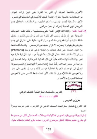 131
.‫ﺍﻟﻤﻮﺍﺩ‬ ‫ﺫﺭﺍﺕ‬ ‫ﺗﺄﻳﻴﻦ‬ ‫ﻋﻠﻰ‬ ‫ﺍﻟﻘﺪﺭﺓ‬ ‫ﻟﻬﺎ‬ ‫ﺍﻟﺘﻲ‬ ‫ﺃﻱ‬ ‫ﺍﻟﻤﺆﻳﻨﺔ‬ ‫ﺑﺎﻷﺷﻌﺔ‬ ‫ﺍﻷﺧﺮﻯ‬
‫ﺗﺼﻮﻳﺮ‬ ‫ﻓﻲ‬ ‫ﺍﺳﺘﻌﻤﺎﻟﻬﺎ‬ ‫ﻓﻲ‬ ‫ﻟﻸﺟﺴﺎﻡ‬ ‫ﺍﻟﺴﻴﻨﻴﺔ‬ ‫ﺍﻷﺷﻌﺔ‬ ‫ﺍﺧﺘﺮﺍﻕ‬ ‫ﺧﺎﺻﻴﺔ‬ ‫ﻣﻦ‬ ‫ﺍﻻﺳﺘﻔﺎﺩﺓ‬ ‫ﺗﻢ‬
‫ﺟﺴﻢ‬ ‫ﺑﺪﺍﺧﻞ‬ ‫ﻣﺎ‬ ‫ﺍﺳﺘﻜﺸﺎﻑ‬ ‫ﻣﻦ‬ ‫ﺍﻟﻄﺒﻴﺐ‬ ‫ﻣﻜﻦ‬ ‫ﻣﻤﺎ‬ ‫ﺍﻹﻧﺴﺎﻥ‬ ‫ﻟﺠﺴﻢ‬ ‫ﺍﻟﺪﺍﺧﻠﻴﺔ‬ ‫ﺍﻷﺟﺰﺍء‬
.‫ﺟﺮﺍﺣﻲ‬ ‫ﻋﻤﻞ‬ ‫ﺃﻱ‬ ‫ﻹﺟﺮﺍء‬ ‫ﺍﻟﺤﺎﺟﺔ‬ ‫ﺩﻭﻥ‬ ‫ﺍﻟﻤﺮﻳﺾ‬
‫ﺍﻟﻤﻮﺟﺎﺕ‬ ‫ﺗﺸﺒﻪ‬ ‫ﻭﺑﺬﻟﻚ‬ ‫ﻛﻬﺮﻭﻣﻐﻨﺎﻃﻴﺴﻴﺔ‬ ‫ﺃﺷﻌﺔ‬ ‫(ﻫﻲ‬ -2Gamma) :‫ﻛﺎﻣﺎ‬ ‫ﺃﺷﻌﺔ‬
‫ﻭﺗﺤﻤﻞ‬ ‫ﻟﻠﻀﻮء‬ ‫ﺍﻟﻤﻮﺟﻲ‬ ‫ﺍﻟﻄﻮﻝ‬ ‫ﻣﻦ‬ ً‫ﻛﺜﻴﺮﺍ‬ ‫ﺃﻗﻞ‬ ‫ﻣﻮﺟﺘﻬﺎ‬ ‫ﻃﻮﻝ‬ ‫ﺃﻥ‬ ‫ﻏﻴﺮ‬ ‫ﺍﻟﻀﻮﺋﻴﺔ‬
‫ﺟﺴﻢ‬ ‫ﺃﻱ‬ ‫ﺍﺧﺘﺮﺍﻕ‬ ‫ﻋﻠﻰ‬ ‫ﻋﺎﻟﻴﺔ‬ ‫ﻗﺪﺭﺓ‬ ‫ﻭﻟﻬﺎ‬ ‫ﺍﻟﻀﻮء‬ ‫ﺑﺴﺮﻋﺔ‬ ‫ﻭﺗﻨﺪﻓﻊ‬ ً‫ﺟﺪﺍ‬ ‫ﻋﺎﻟﻴﺔ‬ ‫ﻃﺎﻗﺔ‬
‫ﻛﺎﻣﺎ‬ ‫ﺃﺷﻌﺔ‬ ‫ﻭﺗﻨﺒﻌﺚ‬ . ‫ﺍﻟﺮﺻﺎﺹ‬ ‫ﻣﻦ‬ ‫ﺳﻤﻴﻜﺔ‬ ‫ﺃﻟﻮﺍﺡ‬ ‫ﺇﻻ‬ ‫ﻳﺤﺠﺰﻫﺎ‬ ‫ﻭﻻ‬ ‫ﻃﺮﻳﻘﻬﺎ‬ ‫ﻳﻌﺘﺮﺽ‬
(Photons) ‫ﺍﻟﻔﻮﺗﻮﻧﺎﺕ‬ ‫ﺗﺪﻋﻰ‬ ‫ﺍﻟﻄﺎﻗﺔ‬ ‫ﻣﻦ‬ ‫ﻛﻤﻴﺎﺕ‬ ‫ﺷﻜﻞ‬ ‫ﻋﻠﻰ‬ ‫ﺍﻟﻤﺸﻌﺔ‬ ‫ﺍﻟﻨﻮﻯ‬ ‫ﻣﻦ‬
‫ﺣﻴﻪ‬ ‫ﺧﻠﻴﺔ‬ ‫ﺃﻳﺔ‬ ‫ﺗﻘﺘﻞ‬ ‫ﺃﻧﻬﺎ‬ ‫ﺣﻴﺚ‬ ً‫ﺗﻘﺮﻳﺒﺎ‬ ‫ﺍﻷﻭﺳﺎﻁ‬ ‫ﻛﻞ‬ ‫ﺧﻼﻝ‬ ‫ﺍﻟﻨﻔﺎﺫ‬ ‫ﻛﺎﻣﺎ‬ ‫ﻷﺷﻌﺔ‬ ‫ﻭﻳﻤﻜﻦ‬
‫ﺇﻟﻰ‬ ‫ﺍﻟﺤﺎﺟﺔ‬ ‫ﺩﻭﻧﻤﺎ‬ ‫ﺍﻟﺴﺮﻃﺎﻧﻴﺔ‬ ‫ﺍﻟﺨﻼﻳﺎ‬ ‫ﻗﺘﻞ‬ ‫ﻓﻲ‬ ً‫ﻃﺒﻴﺎ‬ ‫ﺗﺴﺘﺨﺪﻡ‬ ‫ﻓﺄﻧﻬﺎ‬ ‫ﻟﺬﻟﻚ‬ ‫ﺑﻬﺎ‬ ‫ﺗﻤﺮ‬
‫ﺑﺴﻬﻮﻟﺔ‬ ‫ﺍﻟﺠﺴﻢ‬ ‫ﺗﺨﺘﺮﻕ‬ ‫ﻷﻧﻬﺎ‬ ً‫ﺧﻄﺮﺍ‬ (‫)ﻛﺎﻣﺎ‬ ‫ﺃﺷﻌﺔ‬ ّ‫ﺪ‬َ‫ﻌ‬ُ‫ﻭﺗ‬ ‫ﺍﻟﺤﺎﻻﺕ‬ ‫ﺑﻌﺾ‬ ‫ﻓﻲ‬ ‫ﺟﺮﺍﺣﺔ‬
‫ﺣﺬﺭ‬ ‫ﻋﻠﻰ‬ ‫ﻧﻜﻮﻥ‬ ‫ﺃﻥ‬ ‫ﻳﺠﺐ‬ ‫ﻟﺬﻟﻚ‬ ‫ﻓﺘﺆﺫﻳﻬﺎ‬ ‫ﺍﻟﺪﺍﺧﻠﻴﺔ‬ ‫ﺍﻟﺤﻴﻮﻳﺔ‬ ‫ﺍﻷﻋﻀﺎء‬ ‫ﺇﻟﻰ‬ ‫ﻟﺘﺼﻞ‬
‫ﻧﻌﺮﺽ‬ ‫ﻻ‬ ‫ﺣﺘﻰ‬ ‫ﺍﻟﺸﻤﺲ‬ ‫ﺃﺷﻌﺔ‬ ‫ﺗﺤﺖ‬ ً‫ﻛﺜﻴﺮﺍ‬ ‫ﻧﻘﻒ‬ ‫ﻓﻼ‬ ‫ﻟﻺﺿﺮﺍﺭ‬ ‫ﺃﻧﻔﺴﻨﺎ‬ ‫ﻧﻌﺮﺽ‬ ‫ﻭﻻ‬
.‫ﻭﺍﻷﺿﺮﺍﺭ‬ ‫ﻟﻠﺤﺮﻭﻕ‬ ‫ﺃﺟﺴﺎﻣﻨﺎ‬
‫ﺍﻟﺬﻫﻨﻲ‬ ‫ﺍﻟﻌﺼﻒ‬ ‫ﺇﺳﺘﺮﺍﺗﻴﺠﻴﺔ‬ ‫ﺑﺄﺳﺘﻌﻤﺎﻝ‬ ‫ﺍﻟﺘﺪﺭﻳﺲ‬
‫ـﺎﻩ‬ ‫ـ‬ ‫ـ‬ ‫ـ‬ ‫ـ‬ ‫ـ‬ ‫ﺍﻧﺘﺒـ‬
: ‫ﺍﻟﻤﺪﺭﺱ‬ ‫ﻋﺰﻳﺰﻱ‬
ً‫ﻣﻮﺟﺰﺍ‬ ‫ﻋﺮﺿﺎ‬ ‫ﻧﻘﺪﻡ‬ ، ‫ﺍﻟﺘﺪﺭﻳﺲ‬ ‫ﻓﻲ‬ ‫ﺍﻟﺬﻫﻨﻲ‬ ‫ﺍﻟﻌﺼﻒ‬ ‫ﺇﺳﺘﺮﺍﺗﻴﺠﻴﺔ‬ ‫ﺑﺘﻄﺒﻴﻖ‬ ‫ﺍﻟﺸﺮﻭﻉ‬ ‫ﻗﺒﻞ‬
:‫ﻋﻨﻬﺎ‬
‫ﻣﺠﻤﻮﻋﺔ‬ ‫ﻣﻦ‬ ‫ﺃﻛﺜﺮ‬ ‫ﺇﻟﻰ‬ ‫ﺍﻟﺼﻒ‬ ‫ﻃﻼﺏ‬ ‫ﺑﺘﻘﺴﻴﻢ‬ ‫ﺧﻼﻟﻬﺎ‬ ‫ﺍﻟﻤﺪﺭﺱ‬ ‫ﻳﻘﻮﻡ‬ ‫ﺗﺪﺭﻳﺲ‬ ‫ﺇﺳﺘﺮﺍﺗﻴﺠﻴﺔ‬
‫ﺣﻠﻮﻝ‬ ‫ﺑﺈﻋﻄﺎء‬ ‫ﺍﻟﻄﻠﺒﺔ‬ ‫ﻳﻘﻮﻡ‬ ‫ﺑﻌﺪﻫﺎ‬ ،‫ﺍﻟﺪﺭﺱ‬ ‫ﺑﻤﻮﺿﻮﻉ‬ ‫ﺗﺘﻌﻠﻖ‬ ‫ﻣﺸﻜﻠﺔ‬ ‫ﻋﻠﻴﻬﻢ‬ ‫ﻳﻄﺮﺡ‬ ‫ﺛﻢ‬
 