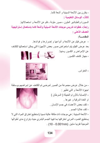 134
.‫ﻛﺎﻣﺎ‬ ‫ﺃﺷﻌﺔ‬ ‫ﻭ‬ ‫ﺍﻟﺴﻴﻨﻴﺔ‬ ‫ﺍﻷﺷﻌﺔ‬ ‫ﺑﻴﻦ‬ ‫ﻳﻘﺎﺭﻥ‬ -
: ‫ﺍﻟﺘﻌﻠﻴﻤﻴﺔ‬ ‫ﺍﻟﻮﺳﺎﺋﻞ‬ -:ً‫ﺛﺎﻟﺜﺎ‬
.‫ﺍﺳﺘﻌﻤﺎﻻﺗﻬﺎ‬ ‫ﻭ‬ ‫ﺍﻷﺷﻌﺔ‬ ‫ﻋﻦ‬ ‫ﻓﻠﻢ‬ ، ‫ﻣﻠﻮﻧﺔ‬ ‫ﺻﻮﺭ‬ ، ‫ﺍﻟﻤﻠﻮﻥ‬ ‫ﻭﺍﻟﻄﺒﺎﺷﻴﺮ‬ ‫ﺍﻟﺴﺒﻮﺭﺓ‬
‫ﺇﺳﺘﺮﺍﺗﻴﺠﻴﺔ‬ ‫ﺑﺎﺳﺘﻌﻤﺎﻝ‬ ‫ﻛﺎﻣﺎ‬ ‫ﻭﺃﺷﻌﺔ‬ ‫ﺍﻟﺴﻴﻨﻴﺔ‬ ‫ﺍﻷﺷﻌﺔ‬ ‫ﻣﻮﺟﺎﺕ‬ ‫ﺗﺪﺭﻳﺲ‬ ‫ﺧﻄﻮﺍﺕ‬ -:ً‫ﺭﺍﺑﻌﺎ‬
: ‫ﺍﻟﺬﻫﻨﻲ‬ ‫ﺍﻟﻌﺼﻒ‬
:‫ﺍﻟﻤﻘﺪﻣــــﺔ‬
.‫ﻓﻮﺍﺋﺪﻫﺎ‬ ‫ﻭ‬ ‫ﺇﺿﺮﺍﺭﻫﺎ‬ ‫ﻭ‬ ‫ﺃﻧﻮﺍﻋﻬﺎ‬ ‫ﻭ‬ ‫ﺍﻷﺷﻌﺔ‬ ‫ﻋﻦ‬ ‫ﻓﻴﻠﻢ‬ ‫ﻋﺮﺽ‬ -
‫ﻟﻠﻜﺸﻒ‬ ‫ﺍﺳﺘﻌﻤﺎﻟﻬﺎ‬ ‫ﻳﻤﻜﻦ‬ ‫ﺍﻟﺘﻲ‬ ‫ﺍﻷﺟﻬﺰﺓ‬ ‫ﺑﻌﺾ‬ ‫ﺻﻮﺭ‬ ‫ﺍﺳﺘﻌﺮﺍﺽ‬ ‫ﻳﺘﻢ‬ ‫ﺍﻟﻔﻴﻠﻢ‬ ‫ﻋﺮﺽ‬ ‫ﺑﻌﺪ‬
:‫ﻭﻣﻨﻬﺎ‬ ‫ﺍﻟﻜﺴﻮﺭ‬ ‫ﻭ‬ ‫ﺍﻹﻣﺮﺍﺽ‬ ‫ﻋﻦ‬
.‫ﺍﻟﻜﺴﻮﺭ‬ ‫ﻛﺸﻒ‬ ‫ﺟﻬﺎﺯ‬ -
.‫ﺍﻟﻤﻔﺮﺍﺱ‬ -
‫ﺑﻮﺳﺎﻃﺔ‬ ‫ﺇﻣﺮﺍﺿﻬﻢ‬ ‫ﻋﻦ‬ ‫ﺍﻟﻜﺸﻒ‬ ‫ﺗﻢ‬ ‫ﻟﻤﺮﺿﻰ‬ ‫ﺍﻟﺼﻮﺭ‬ ‫ﻣﻦ‬ ‫ﻣﺠﻤﻮﻋﺔ‬ ‫ﻋﺮﺽ‬ ‫ﺧﻼﻝ‬ ‫ﻣﻦ‬ -
: ‫ﺗﻈﻬﺮ‬ ‫ﺍﻟﺘﻲ‬ ‫ﻭ‬ ‫ﺍﻷﺷﻌﺔ‬ ‫ﺍﺟﻬﺰﺓ‬
( ‫ﺍﻟﺴﺮﻃﺎﻥ‬ ) ‫ﺍﻟﺨﺒﻴﺜﺔ‬ ‫ﺑﺎﻷﻭﺭﺍﻡ‬ ‫ﺍﻹﺻﺎﺑﺔ‬ -
. ‫ﻏﻴﺮﻫﺎ‬ ‫ﻭ‬ ‫ﺍﻟﺪﺭﻗﻴﺔ‬ ‫ﺍﻟﻐﺪﺓ‬ ‫ﺍﻭ‬
. ‫ﺍﻹﻧﺴﺎﻥ‬ ‫ﺟﺴﻢ‬ ‫ﻓﻲ‬ ‫ﺍﻷﻋﻀﺎء‬ ‫ﺑﻌﺾ‬ ‫ﺗﻠﻒ‬ -
. ‫ﺍﻟﺠﺴﻢ‬ ‫ﺧﻼﻳﺎ‬ ‫ﺗﻠﻒ‬ -
‫ﻻ‬ ‫ﺍﻟﺘﻲ‬ ‫ﺍﻟﻤﻮﺍﺩ‬ ‫ﺍﺧﺘﺮﺍﻕ‬ ‫ﺗﺴﺘﻄﻴﻊ‬ً‫ﻭ‬ ‫ﻧﺴﺒﻴﺎ‬ ‫ﻋﺎﻟﻴﺔ‬ ‫ﻃﺎﻗﺔ‬ ‫ﺫﺍﺕ‬ ‫ﻣﻮﺟﺎﺕ‬ ‫ﻫﻲ‬ : ‫ﺍﻟﺴﻴﻨﻴﺔ‬ ‫ﺍﻷﺷﻌﺔ‬ -
‫ﺃﻃﻮﺍﻟﻬﺎ‬ ‫ﻣﺪﻯ‬ ‫ﻳﺘﺮﺍﻭﺡ‬ ‫ﺣﻴﺚ‬ ‫ﺍﻟﺒﺸﺮﻱ‬ ‫ﺍﻟﺠﺴﻢ‬ ‫ﻓﻴﻬﺎ‬ ‫ﺑﻤﺎ‬ ‫ﺍﺧﺘﺮﺍﻗﻬﺎ‬ ‫ﺍﻟﻤﺮﺋﻲ‬ ‫ﺍﻟﻀﻮء‬ ‫ﻳﺴﺘﻄﻴﻊ‬
. (10 - 0.001nm) ‫ﻣﺎﺑﻴﻦ‬ ‫ﺗﻘﺮﻳﺒﺎ‬ ‫ﺍﻟﻤﻮﺟﻴﺔ‬
 