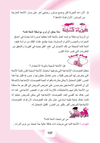 137
‫ﺍﻟﺨﺎﺭﺟﺔ‬ ‫ﺍﻷﺷﻌﺔ‬ ‫ﻣﺴﺎﺭ‬ ‫ﻋﻠﻰ‬ ‫ﺃﺧﺮ‬ ‫ﺯﺟﺎﺟﻲ‬ ‫ﻣﻮﺷﻮﺭ‬ ‫ﺑﻮﺿﻊ‬ ‫ﻟﻜﻦ‬ ‫ﺍﻟﺘﺠﺮﺑﺔ‬ ‫ﺍﻋﺪ‬ ‫ﺃﻻﻥ‬ 3.
‫؟‬ ‫ﺗﻼﺣﻆ‬ ‫ﻓﻤﺎﺫﺍ‬ ‫ﺍﻷﻭﻝ‬ ‫ﺍﻟﻤﻮﺷﻮﺭ‬ ‫ﻣﻦ‬
‫ﻛﺎﻣﺎ؟‬ ‫ﺃﺷﻌﺔ‬ ‫ﺑﻮﺍﺳﻄﺔ‬ ‫ﻧﺮﻯ‬ ‫ﺃﻥ‬ ‫ﻳﻤﻜﻦ‬ ‫ﻣﺎﺫﺍ‬
‫ﺃﻋﻤﺎﻕ‬ ‫ﻓﻲ‬ ‫ﻳﺤﺪﺙ‬ ‫ﻟﻤﺎ‬ ‫ﺻﻮﺭﺓ‬ ‫ﻳﻌﻄﻴﻨﺎ‬ ‫ﻛﺎﻣﺎ‬ ‫ﺑﺄﺷﻌﺔ‬ ‫ﺗﻌﻤﻞ‬ ‫ﻣﺮﺍﺻﺪ‬ ‫ﺑﻮﺳﺎﻃﺔ‬ ‫ﺍﻟﺮﺅﻳﺔ‬ ‫ﺇﻥ‬
‫ﻃﻴﻒ‬ ‫ﺩﺭﺍﺳﺔ‬ ‫ﻣﻦ‬ ‫ﺍﻟﻔﻠﻚ‬ ‫ﻋﻠﻤﺎء‬ ‫ﻳﻄﻤﺢ‬ ‫ﺣﻴﺚ‬ ،‫ﺍﻟﺴﻤﺎﻭﻳﺔ‬ ‫ﻭﺍﻷﺟﺮﺍﻡ‬ ‫ﻭﺍﻟﻨﺠﻮﻡ‬ ‫ﺍﻟﻤﺠﺮﺍﺕ‬
‫ﻣﻦ‬ ‫ﻭﺍﻟﺘﺤﻘﻖ‬ ‫ﺍﻟﻔﻴﺰﻳﺎء‬ ‫ﻓﻲ‬ ‫ﺟﺪﻳﺪﺓ‬ ‫ﺁﻓﺎﻕ‬ ‫ﻓﺘﺢ‬ ‫ﺍﻟﻰ‬ ‫ﺍﻷﺟﺴﺎﻡ‬ ‫ﺗﻠﻚ‬ ‫ﻣﻦ‬ ‫ﺍﻟﻤﻨﺒﻌﺜﺔ‬ ‫ﻛﺎﻣﺎ‬ ‫ﺃﺷﻌﺔ‬
.‫ﺍﻟﻜﻮﻥ‬ ‫ﻧﺸﺄﺓ‬ ‫ﺗﻔﺴﺮ‬ ‫ﺍﻟﺘﻲ‬ ‫ﺍﻟﻨﻈﺮﻳﺎﺕ‬
‫؟‬ ‫ﺍﻻﺳﺘﺨﺪﺍﻡ‬ ‫ﻣﺄﻣﻮﻧﺔ‬ ‫ﺍﻟﺴﻴﻨﻴﺔ‬ ‫ﺍﻷﺷﻌﺔ‬ ‫ﻫﻞ‬
‫ﺍﻷﺷﻌﺔ‬ ‫ﻛﻤﻴﺔ‬ ‫ﺗﻜﻮﻥ‬ ‫ﺍﻟﺴﻴﻨﻴﺔ‬ ‫ﺍﻷﺷﻌﺔ‬ ‫ﺍﺳﺘﻌﻤﺎﻝ‬ ‫ﻓﻴﻬﺎ‬ ‫ﻳﺘﻢ‬ ‫ﺍﻟﺘﻲ‬ ‫ﺍﻹﺷﻌﺎﻋﻴﺔ‬ ‫ﺍﻟﻔﺤﻮﺻﺎﺕ‬ ‫ﻣﻌﻈﻢ‬
‫،ﻫﺬﺍ‬ً‫ﺟﺪﺍ‬ ‫ﻗﻠﻴﻞ‬ ‫ﺿﺮﺭﻫﺎ‬ ‫ﻭ‬ ‫ﺧﻄﻮﺭﺗﻬﺎ‬ ‫ﺍﺣﺘﻤﺎﻝ‬ ‫ﻣﺪﻯ‬ ‫ﻭ‬ ‫ﻗﻠﻴﻠﺔ‬ ‫ﺍﻟﻤﺮﻳﺾ‬ ‫ﻟﻬﺎ‬ ‫ﻳﺘﻌﺮﺽ‬ ‫ﺍﻟﺘﻲ‬
‫ﺑﺎﻹﺿﺎﻓﺔ‬ ‫ﺍﻹﺷﻌﺎﻋﻴﺔ‬ ‫ﻟﻠﻔﺤﻮﺻﺎﺕ‬ ‫ﺍﻟﺠﻤﺔ‬ ‫ﺑﺎﻟﻔﻮﺍﺋﺪ‬ ‫ﻣﻘﺎﺭﻧﺘﻪ‬ ‫ﻳﻤﻜﻦ‬ ‫ﻻ‬ ‫ﺍﻟﻤﺤﺘﻤﻞ‬ ‫ﺍﻟﻘﻠﻴﻞ‬ ‫ﺍﻟﻀﺮﺭ‬
‫ﻣﻤﻜﻨﺔ‬ ‫ﺟﺮﻋﺔ‬ ‫ﺃﻗﻞ‬ ‫ﺇﻟﻰ‬ ‫ﺍﻟﻤﺮﻳﺾ‬ ‫ﺗﻌﺮﻳﺾ‬ ‫ﻋﻠﻰ‬ ‫ﻳﺤﺮﺻﻮﻥ‬ ‫ﺍﻹﺷﻌﺎﻋﻴﻴﻦ‬ ‫ﺍﻟﻌﺎﻣﻠﻴﻦ‬ ‫ﺃﻥ‬ ‫ﺇﻟﻰ‬
‫ﺍﻧﻪ‬ ‫ﻛﻤﺎ‬ .‫ﺍﻹﺷﻌﺎﻋﻲ‬ ‫ﺍﻟﻔﺤﺺ‬ ‫ﺇﺟﺮﺍء‬ ‫ﺃﺛﻨﺎء‬ ‫ﺍﻟﻼﺯﻣﺔ‬ ‫ﺑﺎﻻﺣﺘﻴﺎﻃﺎﺕ‬ ‫ﺑﺎﻟﺘﺰﺍﻣﻬﻢ‬ ‫ﺍﻷﺷﻌﺔ‬ ‫ﻣﻦ‬
‫ﺇﺫﺍ‬ ‫ﻋﻤﻠﻬﺎ‬ ‫ﻟﻠﻤﺮﻳﺾ‬ ‫ﻳﻤﻜﻦ‬ ‫ﺍﻟﺘﻲ‬ ‫ﺍﻹﺷﻌﺎﻋﻴﺔ‬ ‫ﺍﻟﻔﺤﻮﺻﺎﺕ‬ ‫ﻟﻌﺪﺩ‬ ‫ﺃﻗﺼﻰ‬ ‫ﺣﺪ‬ ‫ﻫﻨﺎﻙ‬ ‫ﻟﻴﺲ‬
‫ﺍﻟﻔﺤﻮﺻﺎﺕ‬ ‫ﻓﻮﺍﺋﺪ‬ ‫ﻷﻥ‬ ‫ﺍﻟﻔﺤﻮﺻﺎﺕ‬ ‫ﻫﺬﻩ‬ ‫ﻣﺜﻞ‬ ‫ﻋﻤﻞ‬ ‫ﺗﺴﺘﺪﻋﻲ‬ ‫ﻃﺒﻴﺔ‬ ‫ﺣﺎﺟﺔ‬ ‫ﻫﻨﺎﻙ‬ ‫ﻛﺎﻧﺖ‬
.‫ﻟﻪ‬ ‫ﺍﻟﻤﺤﺘﻤﻞ‬ ‫ﺍﻟﻘﻠﻴﻞ‬ ‫ﺍﻟﻀﺮﺭ‬ ‫ﻣﻦ‬ ‫ﺑﻜﺜﻴﺮ‬ ‫ﺃﻛﺒﺮ‬ ‫ﻟﻠﻤﺮﻳﺾ‬ ‫ﺍﻹﺷﻌﺎﻋﻴﺔ‬
‫ﻛﺎﻣﺎ؟‬ ‫ﺃﺷﻌﺔ‬ ‫ﺗﻨﺒﻌﺚ‬ ‫ﺍﻳﻦ‬ ‫ﻣﻦ‬
. ‫ﺍﻟﺬﺭﺍﺕ‬ ‫ﻧﻮﻯ‬ ‫ﻣﻦ‬ ‫ﺗﻨﺒﻌﺚ‬ ً‫ﺟﺪﺍ‬ ‫ﻋﺎﻟﻴﺔ‬ ‫ﻃﺎﻗﺔ‬ ‫ﺫﺍﺕ‬ ‫ﻣﻮﺟﺎﺕ‬ ‫ﻫﻲ‬ ‫ﻛﺎﻣﺎ‬ ‫ﺍﻷﺷﻌﺔ‬ / ‫ﺍﻟﺠﻮﺍﺏ‬
 