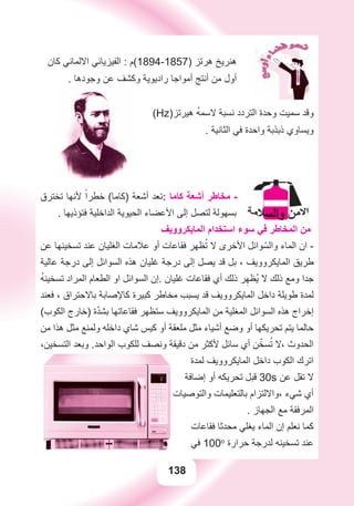 138
‫ﻛﺎﻥ‬ ‫ﺍﻻﻟﻤﺎﻧﻲ‬ ‫ﺍﻟﻔﻴﺰﻳﺎﺋﻲ‬ : ‫)7581-4981(ﻡ‬ ‫ﻫﺮﺗﺰ‬ ‫ﻫﻨﺮﻳﺦ‬
. ‫ﻭﺟﻮﺩﻫﺎ‬ ‫ﻋﻦ‬ ‫ﻭﻛﺸﻒ‬ ‫ﺭﺍﺩﻳﻮﻳﺔ‬ ‫ﺃﻣﻮﺍﺟﺎ‬ ‫ﺃﻧﺘﺞ‬ ‫ﻣﻦ‬ ‫ﺃﻭﻝ‬
(Hz)‫ﻫﻴﺮﺗﺰ‬ ُ‫ﻪ‬‫ﻻﺳﻤ‬ ‫ﻧﺴﺒﺔ‬ ‫ﺍﻟﺘﺮﺩﺩ‬ ‫ﻭﺣﺪﺓ‬ ‫ﺳﻤﻴﺖ‬ ‫ﻭﻗﺪ‬
. ‫ﺍﻟﺜﺎﻧﻴﺔ‬ ‫ﻓﻲ‬ ‫ﻭﺍﺣﺪﺓ‬ ‫ﺫﺑﺬﺑﺔ‬ ‫ﻭﻳﺴﺎﻭﻱ‬
‫ﺗﺨﺘﺮﻕ‬ ‫ﻷﻧﻬﺎ‬ ً‫ﺧﻄﺮﺍ‬ (‫)ﻛﺎﻣﺎ‬ ‫ﺃﺷﻌﺔ‬ ‫:ﺗﻌﺪ‬ ‫ﻛﺎﻣﺎ‬ ‫ﺃﺷﻌﺔ‬ ‫ﻣﺨﺎﻃﺮ‬ -
. ‫ﻓﺘﺆﺫﻳﻬﺎ‬ ‫ﺍﻟﺪﺍﺧﻠﻴﺔ‬ ‫ﺍﻟﺤﻴﻮﻳﺔ‬ ‫ﺍﻷﻋﻀﺎء‬ ‫ﺇﻟﻰ‬ ‫ﻟﺘﺼﻞ‬ ‫ﺑﺴﻬﻮﻟﺔ‬
‫ﺍﻟﻤﺎﻳﻜﺮﻭﻭﻳﻒ‬ ‫ﺍﺳﺘﺨﺪﺍﻡ‬ ‫ﺳﻮء‬ ‫ﻓﻲ‬ ‫ﺍﻟﻤﺨﺎﻃﺮ‬ ‫ﻣﻦ‬
‫ﻋﻦ‬ ‫ﺗﺴﺨﻴﻨﻬﺎ‬ ‫ﻋﻨﺪ‬ ‫ﺍﻟﻐﻠﻴﺎﻥ‬ ‫ﻋﻼﻣﺎﺕ‬ ‫ﺃﻭ‬ ‫ﻓﻘﺎﻋﺎﺕ‬ ‫ﻈﻬﺮ‬ُ‫ﺗ‬ ‫ﻻ‬ ‫ﺍﻷﺧﺮﻯ‬ ‫ﻮﺍﺋﻞ‬ّ‫ﻭﺍﻟﺴ‬ ‫ﺍﻟﻤﺎء‬ ‫ﺍﻥ‬ -
‫ﻋﺎﻟﻴﺔ‬ ‫ﺩﺭﺟﺔ‬ ‫ﺇﻟﻰ‬ ‫ﺍﻟﺴﻮﺍﺋﻞ‬ ‫ﻫﺬﻩ‬ ‫ﻏﻠﻴﺎﻥ‬ ‫ﺩﺭﺟﺔ‬ ‫ﺇﻟﻰ‬ ‫ﻳﺼﻞ‬ ‫ﻗﺪ‬ ‫ﺑﻞ‬ ، ‫ﺍﻟﻤﺎﻳﻜﺮﻭﻭﻳﻒ‬ ‫ﻃﺮﻳﻖ‬
ُ‫ﻪ‬‫ﺗﺴﺨﻴﻨ‬ ‫ﺍﻟﻤﺮﺍﺩ‬ ‫ﺍﻟﻄﻌﺎﻡ‬ ‫ﺍﻭ‬ ‫ﺍﻟﺴﻮﺍﺋﻞ‬ ‫.ﺇﻥ‬ ‫ﻏﻠﻴﺎﻥ‬ ‫ﻓﻘﺎﻋﺎﺕ‬ ‫ﺃﻱ‬ ‫ﺫﻟﻚ‬ ‫ﺮ‬ِ‫ُﻈﻬ‬‫ﻳ‬ ‫ﻻ‬ ‫ﺫﻟﻚ‬ ‫ﻭﻣﻊ‬ ‫ﺟﺪﺍ‬
‫ﻓﻌﻨﺪ‬ ، ‫ﺑﺎﻻﺣﺘﺮﺍﻕ‬ ‫ﻛﺎﻹﺻﺎﺑﺔ‬ ‫ﻛﺒﻴﺮﺓ‬ ‫ﻣﺨﺎﻃﺮ‬ ‫ﻳﺴﺒﺐ‬ ‫ﻗﺪ‬ ‫ﺍﻟﻤﺎﻳﻜﺮﻭﻭﻳﻒ‬ ‫ﺩﺍﺧﻞ‬ ‫ﻃﻮﻳﻠﺔ‬ ‫ﻟﻤﺪﺓ‬
(‫ﺍﻟﻜﻮﺏ‬ ‫)ﺧﺎﺭﺝ‬ ‫ﺓ‬ّ‫ﺪ‬‫ﺑﺸ‬ ‫ﻓﻘﺎﻋﺎﺗﻬﺎ‬ ‫ﺳﺘﻈﻬﺮ‬ ‫ﺍﻟﻤﺎﻳﻜﺮﻭﻭﻳﻒ‬ ‫ﻣﻦ‬ ‫ﺍﻟﻤﻐﻠﻴﺔ‬ ‫ﺍﻟﺴﻮﺍﺋﻞ‬ ‫ﻫﺬﻩ‬ ‫ﺇﺧﺮﺍﺝ‬
‫ﻣﻦ‬ ‫ﻫﺬﺍ‬ ‫ﻣﺜﻞ‬ ‫ﻭﻟﻤﻨﻊ‬ ‫ﺩﺍﺧﻠﻪ‬ ‫ﺷﺎﻱ‬ ‫ﻛﻴﺲ‬ ‫ﺃﻭ‬ ‫ﻣﻠﻌﻘﺔ‬ ‫ﻣﺜﻞ‬ ‫ﺃﺷﻴﺎء‬ ‫ﻭﺿﻊ‬ ‫ﺃﻭ‬ ‫ﺗﺤﺮﻳﻜﻬﺎ‬ ‫ﻳﺘﻢ‬ ‫ﺣﺎﻟﻤﺎ‬
،‫ﺍﻟﺘﺴﺨﻴﻦ‬ ‫ﻭﺑﻌﺪ‬ .‫ﺍﻟﻮﺍﺣﺪ‬ ‫ﻟﻠﻜﻮﺏ‬ ‫ﻭﻧﺼﻒ‬ ‫ﺩﻗﻴﻘﺔ‬ ‫ﻣﻦ‬ ‫ﻷﻛﺜﺮ‬ ‫ﺳﺎﺋﻞ‬ ‫ﺃﻱ‬ ‫ﻦ‬ّ‫ﺴﺨ‬ُ‫ﺗ‬ ‫،ﻻ‬ ‫ﺍﻟﺤﺪﻭﺙ‬
‫ﻟﻤﺪﺓ‬ ‫ﺍﻟﻤﺎﻳﻜﺮﻭﻭﻳﻒ‬ ‫ﺩﺍﺧﻞ‬ ‫ﺍﻟﻜﻮﺏ‬ ‫ﺍﺗﺮﻙ‬
‫ﺇﺿﺎﻓﺔ‬ ‫ﺃﻭ‬ ‫ﺗﺤﺮﻳﻜﻪ‬ ‫ﻗﺒﻞ‬ 30s ‫ﻋﻦ‬ ‫ﺗﻘﻞ‬ ‫ﻻ‬
‫ﻭﺍﻟﺘﻮﺻﻴﺎﺕ‬ ‫ﺑﺎﻟﺘﻌﻠﻴﻤﺎﺕ‬ ‫،ﻭﺍﻻﻟﺘﺰﺍﻡ‬ ‫ﺷﻲء‬ ‫ﺃﻱ‬
. ‫ﺍﻟﺠﻬﺎﺯ‬ ‫ﻣﻊ‬ ‫ﺍﻟﻤﺮﻓﻘﺔ‬
‫ﻓﻘﺎﻋﺎﺕ‬ ‫ﻣﺤﺪﺛﺎ‬ ‫ﻳﻐﻠﻲ‬ ‫ﺍﻟﻤﺎء‬ ‫ﺇﻥ‬ ‫ﻧﻌﻠﻢ‬ ‫ﻛﻤﺎ‬
‫ﻓﻲ‬ 100o
‫ﺣﺮﺍﺭﺓ‬ ‫ﻟﺪﺭﺟﺔ‬ ‫ﺗﺴﺨﻴﻨﻪ‬ ‫ﻋﻨﺪ‬
 