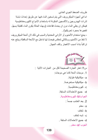 139
.‫ﺍﻟﻌﺎﺩﻱ‬ ‫ﺍﻟﺠﻮﻱ‬ ‫ﺍﻟﻀﻐﻂ‬ ‫ﻇﺮﻭﻑ‬
‫ﺫﺑﺬﺑﺔ‬ ‫ﺇﺣﺪﺍﺙ‬ ‫ﻃﺮﻳﻖ‬ ‫ﻋﻦ‬ ‫ﻓﻴﻬﺎ‬ ‫ﺍﻟﻤﺎء‬ ‫ﺗﺴﺨﻴﻦ‬ ‫ﻳﺘﻢ‬ ‫ﺍﻟﺘﻲ‬ ‫ﺍﻟﻤﻴﻜﺮﻭﻭﻳﻒ‬ ‫ﺃﺟﻬﺰﺓ‬ ‫ﻓﻲ‬ ‫ﺍﻣﺎ‬
‫ﺍﻟﻜﻬﺮﻭﻣﻐﻨﺎﻃﻴﺴﻴﺔ‬ ‫ﺍﻷﻣﻮﺍﺝ‬ ‫ﺑﺎﺳﺘﺨﺪﺍﻡ‬ ‫ﻟﻪ‬ ‫ﺍﻟﻤﻜﻮﻧﺔ‬ ‫ﻭﺍﻷﻛﺴﺠﻴﻦ‬ ‫ﺍﻟﻬﻴﺪﺭﻭﺟﻴﻦ‬ ‫ﻟﺬﺭﺍﺕ‬
‫ﻳﺴﻬﻞ‬ ‫ﻛﻘﻨﺒﻠﺔ‬ ‫ﺍﻟﻤﺎء‬ ‫ﻳﻜﻮﻥ‬ ‫ﺍﻟﺤﺎﻟﺔ‬ ‫)ﻭﺑﻬﺬﻩ‬ ‫ﻓﻘﺎﻋﺎﺕ‬ ‫ﻳﺤﺪﺙ‬ ‫ﺍﻥ‬ ‫ﺩﻭﻥ‬ ‫ﺍﻟﻤﺎء‬ ‫ﻳﻐﻠﻲ‬ ‫ﺇﻥ‬ ‫ﻓﻴﻤﻜﻦ‬
. (‫ﺗﺤﺮﻳﻜﻬﺎ‬ ‫ﺑﻤﺠﺮﺩ‬ ‫ﺗﻔﺠﻴﺮﻫﺎ‬
‫ﺍﻟﻤﻴﻜﺮﻭﻭﻳﻒ‬ ‫ﺃﺷﻌﺔ‬ ‫ﻻﻥ‬ ‫ﺫﻟﻚ‬ ‫ﻓﻲ‬ ‫ﻭﺍﻟﺴﺒﺐ‬ ‫ﺍﻟﻤﻌﺪﻧﻴﺔ‬ ‫ﺍﻷﻭﺍﻧﻲ‬ ‫ﺃﻭ‬ ‫ﺍﻷﻟﻤﻨﻴﻮﻡ‬ ‫ﺍﺳﺘﺨﺪﺍﻡ‬ ‫ﻳﻤﻨﻊ‬ -
‫ﻋﻨﻪ‬ ‫ﻭﻳﻨﺘﺞ‬ ‫ﺍﻟﺴﺎﻗﻄﺔ‬ ‫ﺍﻷﺷﻌﺔ‬ ‫ﻣﻊ‬ ‫ﺗﺪﺍﺧﻞ‬ ‫ﻟﻬﺎ‬ ‫ﻓﻴﺤﺪﺙ‬ ‫ﺗﻨﻌﻜﺲ‬ ‫ﻭﺑﺎﻟﺘﺎﻟﻲ‬ ‫ﺍﻷﻟﻤﻨﻴﻮﻡ‬ ‫ﻣﻦ‬ ‫ﺗﻨﻔﺬ‬ ‫ﻻ‬
.‫ﺍﻟﺠﻬﺎﺯ‬ ‫ﻭﺗﻠﻒ‬ ‫ﺍﻻﻧﻔﺠﺎﺭ‬ ‫ﺗﺴﺒﺐ‬ َ‫ﺑﻨﺎءﺍ‬ ً‫ﺗﺮﺍﻛﺒﺎ‬
: ‫ﺍﻵﺗﻴﺔ‬ ‫ﺍﻟﻌﺒﺎﺭﺍﺕ‬ ‫ﻣﻦ‬ ‫ﻟﻜﻞ‬ ‫ﺍﻟﺼﺤﻴﺤﺔ‬ ‫ﺍﻟﻌﺒﺎﺭﺓ‬ ‫ﺍﺧﺘﺮ‬ /1‫ﺱ‬
:‫ﻣﻮﺟﺎﺕ‬ ‫ﻫﻲ‬ ‫ﻛﺎﻣﺎ‬ ‫ﺃﺷﻌﺔ‬ ‫ﻣﻮﺟﺎﺕ‬ 1.
.‫ﻃﻮﻟﻴﺔ‬ ‫ﻣﻴﻜﺎﻧﻴﻜﻴﺔ‬ a-
.‫ﻣﺴﺘﻌﺮﺿﺔ‬ ‫ﻣﻴﻜﺎﻧﻴﻜﻴﺔ‬ b-
.‫ﻛﻬﺮﻭﻣﻐﻨﺎﻃﻴﺴﻴﺔ‬ c-
.‫ﺍﻟﺴﺎﺑﻘﺔ‬ ‫ﺍﻻﺣﺘﻤﺎﻻﺕ‬ ‫ﺟﻤﻴﻊ‬ d-
.‫ﻛﻬﺮﻭﻣﻐﻨﺎﻃﻴﺴﻴﺔ‬ -b/‫ﺍﻟﺠﻮﺍﺏ‬
: ً‫ﺟﺴﻤﺎ‬ ‫ﺍﻟﺨﺸﺐ‬ ‫ﻳﻌﺪ‬ 2.
‫ﻣﻌﺘﻢ‬ a-
‫ﺷﻔﺎﻑ‬ b-
‫ﺷﻔﺎﻑ‬ ‫ﺷﺒﻪ‬ c-
. ‫ﺍﻟﺴﺎﺑﻘﺔ‬ ‫ﺍﻻﺣﺘﻤﺎﻻﺕ‬ ‫ﺟﻤﻴﻊ‬ d-
. ‫ﻣﻌﺘﻢ‬ -a/ ‫ﺍﻟﺠﻮﺏ‬
 