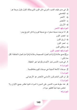 140
:‫ﻫﻮ‬ ‫ﻣﻮﺟﺔ‬ ‫ﻃﻮﻝ‬ ‫ﺃﻃﻮﻝ‬ ‫ﻳﻤﺘﻠﻚ‬ ‫ﺍﻟﺬﻱ‬ ‫ﺍﻟﻠﻮﻥ‬ ‫ﻓﺎﻥ‬ ،‫ﺍﻟﻤﺮﺋﻲ‬ ‫ﺍﻟﻀﻮء‬ ‫ﻃﻴﻒ‬ ‫ﻣﺪﻯ‬ ‫ﻓﻲ‬ 3.
‫ﺍﻟﺒﻨﻔﺴﺠﻲ‬ a-
‫ﺍﻷﺣﻤﺮ‬ b-
‫ﺍﻷﺧﻀﺮ‬ c-
.‫ﺍﻷﺯﺭﻕ‬ d-
.‫ﺍﻷﺣﻤﺮ‬ -a/‫ﺍﻟﺠﻮﺍﺏ‬
:‫ﻳﺒﺪﻭ‬ ‫ﺍﻟﻤﺰﻳﺞ‬ ‫ﻓﺎﻥ‬ ‫ﻓﻴﺮﻭﺯﻳﺔ‬ ‫ﺻﺒﻐﺔ‬ ‫ﻣﻊ‬ ‫ﺻﻔﺮﺍء‬ ‫ﺻﺒﻐﻪ‬ ‫ﻣﺰﺟﺖ‬ ‫ﺍﺫﺍ‬ 4.
‫ﺍﻟﻠﻮﻥ‬ ‫ﺍﺧﻀﺮ‬ a-
‫ﺍﻟﻠﻮﻥ‬ ‫ﺍﺯﺭﻕ‬ b-
‫ﺍﻟﻠﻮﻥ‬ ‫ﺍﺣﻤﺮ‬ c-
‫ﺍﻟﻠﻮﻥ‬ ‫ﺑﺮﺗﻘﺎﻟﻲ‬ d-
‫ﺍﻟﻠﻮﻥ‬ ‫ﺍﺧﻀﺮ‬ -a/‫ﺍﻟﺠﻮﺍﺏ‬
‫ﻟﻜﻞ‬ ‫ﺍﻟﺨﺎﻃﺌﺔ‬ ‫ﺍﻟﻌﺒﺎﺭﺓ‬ ‫ﺃﻣﺎﻡ‬ (×) ‫ﻭﻋﻼﻣﺔ‬ ‫ﺍﻟﺼﺤﻴﺤﺔ‬ ‫ﺍﻟﻌﺒﺎﺭﺓ‬ ‫ﺃﻣﺎﻡ‬ (√) ‫ﻋﻼﻣﺔ‬ ‫ﺿﻊ‬ /2‫ﺱ‬
: ‫ﻳﺄﺗﻲ‬ ‫ﻣﻤﺎ‬
.‫ﺍﻟﺤﻘﻴﻘﺔ‬ ‫ﻏﻴﺮ‬ ‫ﺑﺄﻟﻮﺍﻧﻬﺎ‬ ‫ﺍﻷﺟﺴﺎﻡ‬ ‫ﺗﺒﺪﻭ‬ ‫ﺍﻟﺸﻤﺲ‬ ‫ﺿﻮء‬ ‫ﻓﻲ‬ 1.
× /‫ﺍﻟﺠﻮﺍﺏ‬
. ‫ﻛﻬﺮﻭﻣﻐﻨﺎﻃﻴﺴﻴﺔ‬ ‫ﻣﻮﺟﺎﺕ‬ ‫ﻫﻲ‬ ‫ﺍﻟﺴﻴﻨﻴﺔ‬ ‫ﺍﻻﺷﻌﺔ‬ ‫ﻣﻮﺟﺎﺕ‬ 2.
√ /‫ﺍﻟﺠﻮﺍﺏ‬
.‫ﺍﻷﺭﺟﻮﺍﻧﻲ‬ ‫ﻫﻮ‬ ‫ﺍﻷﺧﻀﺮ‬ ‫ﺍﻷﺳﺎﺳﻲ‬ ‫ﻟﻠﻮﻥ‬ ‫ﺍﻟﻤﺘﻤﻢ‬ ‫ﺍﻟﻠﻮﻥ‬ ‫ﺍﻥ‬ 3.
√ /‫ﺍﻟﺠﻮﺍﺏ‬
‫ﻭﻻ‬ ‫ﺍﻷﻟﻮﺍﻥ‬ ‫ﺟﻤﻴﻊ‬ ‫ﺗﻌﻜﺲ‬ ‫ﻓﺎﻧﻬﺎ‬ ‫ﺍﻟﺴﻮﺩﺍء‬ ‫ﺍﻟﺴﺒﻮﺭﺓ‬ ‫ﻋﻠﻰ‬ ‫ﺍﻟﺸﻤﺲ‬ ‫ﺿﻮء‬ ‫ﺳﻘﻮﻁ‬ ‫ﻋﻨﺪ‬ 4.
.‫ﺳﻮﺩﺍء‬ ‫ﻓﺘﻈﻬﺮ‬ ً‫ﺷﻴﺌﺎ‬ ‫ﻣﻨﻬﺎ‬ ‫ﺗﻤﺘﺺ‬
×/‫ﺍﻟﺠﻮﺍﺏ‬
 