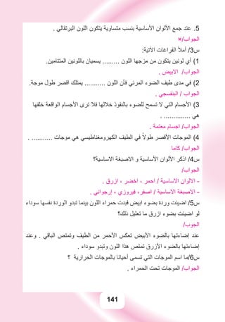 141
. ‫ﺍﻟﺒﺮﺗﻘﺎﻟﻲ‬ ‫ﺍﻟﻠﻮﻥ‬ ‫ﻳﺘﻜﻮﻥ‬ ‫ﻣﺘﺴﺎﻭﻳﺔ‬ ‫ﺑﻨﺴﺐ‬ ‫ﺍﻷﺳﺎﺳﻴﺔ‬ ‫ﺍﻷﻟﻮﺍﻥ‬ ‫ﺟﻤﻊ‬ ‫ﻋﻨﺪ‬ 5.
×/‫ﺍﻟﺠﻮﺍﺏ‬
:‫ﺍﻵﺗﻴﺔ‬ ‫ﺍﻟﻔﺮﺍﻏﺎﺕ‬ ‫ﺃﻣﻸ‬ /3‫ﺱ‬
.‫ﺍﻟﻤﺘﺘﺎﻣﻴﻦ‬ ‫ﺑﺎﻟﻠﻮﻧﻴﻦ‬ ‫ﻳﺴﻤﻴﺎﻥ‬ ......... ‫ﺍﻟﻠﻮﻥ‬ ‫ﻣﺰﺟﻬﺎ‬ ‫ﻣﻦ‬ ‫ﻳﺘﻜﻮﻥ‬ ‫ﻟﻮﻧﻴﻦ‬ ‫ﺃﻱ‬ 1(
. ‫ﺍﻻﺑﻴﺾ‬ /‫ﺍﻟﺠﻮﺍﺏ‬
.‫ﻣﻮﺟﺔ‬ ‫ﻃﻮﻝ‬ ‫ﺍﻗﺼﺮ‬ ‫ﻳﻤﺘﻠﻚ‬ ........... ‫ﺍﻟﻠﻮﻥ‬ ‫ﻓﺄﻥ‬ ‫ﺍﻟﻤﺮﺋﻲ‬ ‫ﺍﻟﻀﻮء‬ ‫ﻃﻴﻒ‬ ‫ﻣﺪﻯ‬ ‫ﻓﻲ‬ 2(
. ‫ﺍﻟﺒﻨﻔﺴﺠﻲ‬ / ‫ﺍﻟﺠﻮﺍﺏ‬
‫ﺧﻠﻔﻬﺎ‬ ‫ﺍﻟﻮﺍﻗﻌﺔ‬ ‫ﺍﻷﺟﺴﺎﻡ‬ ‫ﺗﺮﻯ‬ ‫ﻓﻼ‬ ‫ﺧﻼﻟﻬﺎ‬ ‫ﺑﺎﻟﻨﻔﻮﺫ‬ ‫ﻟﻠﻀﻮء‬ ‫ﺗﺴﻤﺢ‬ ‫ﻻ‬ ‫ﺍﻟﺘﻲ‬ ‫ﺍﻷﺟﺴﺎﻡ‬ 3(
. .............. ‫ﻫﻲ‬
. ‫ﻣﻌﺘﻤﺔ‬ ‫ﺍﺟﺴﺎﻡ‬ /‫ﺍﻟﺠﻮﺍﺏ‬
. ........... ‫ﻣﻮﺟﺎﺕ‬ ‫ﻫﻲ‬ ‫ﺍﻟﻜﻬﺮﻭﻣﻐﻨﺎﻃﻴﺴﻲ‬ ‫ﺍﻟﻄﻴﻒ‬ ‫ﻓﻲ‬ ً‫ﻃﻮﻻ‬ ‫ﺍﻷﻗﺼﺮ‬ ‫ﺍﻟﻤﻮﺟﺎﺕ‬ 4(
‫ﻛﺎﻣﺎ‬ /‫ﺍﻟﺠﻮﺍﺏ‬
‫ﺍﻻﺳﺎﺳﻴﺔ؟‬ ‫ﺍﻻﺻﺒﻐﺔ‬ ‫ﻭ‬ ‫ﺍﻷﺳﺎﺳﻴﺔ‬ ‫ﺍﻷﻟﻮﺍﻥ‬ ‫ﺍﺫﻛﺮ‬ /4‫ﺱ‬
/‫ﺍﻟﺠﻮﺍﺏ‬
. ‫ﺍﺯﺭﻕ‬ ، ‫ﺍﺧﻀﺮ‬ ، ‫ﺍﺣﻤﺮ‬ / ‫ﺍﻻﺳﺎﺳﻴﺔ‬ ‫ﺍﻻﻟﻮﺍﻥ‬ -
. ‫ﺇﺭﺟﻮﺍﻧﻲ‬ ، ‫ﻓﻴﺮﻭﺯﻱ‬ ،‫ﺍﺻﻔﺮ‬ / ‫ﺍﻻﺳﺎﺳﻴﺔ‬ ‫ﺍﻻﺻﺒﻐﺔ‬ -
‫ﺳﻮﺩﺍء‬ ‫ﻧﻔﺴﻬﺎ‬ ‫ﺍﻟﻮﺭﺩﺓ‬ ‫ﺗﺒﺪﻭ‬ ‫ﺑﻴﻨﻤﺎ‬ ‫ﺍﻟﻠﻮﻥ‬ ‫ﺣﻤﺮﺍء‬ ‫ﻓﺒﺪﺕ‬ ‫ﺍﺑﻴﺾ‬ ‫ﺑﻀﻮء‬ ‫ﻭﺭﺩﺓ‬ ‫ﺍﺿﻴﺌﺖ‬ /5‫ﺱ‬
‫ﺫﻟﻚ؟‬ ‫ﺗﻌﻠﻴﻞ‬ ‫ﻣﺎ‬ ‫ﺍﺯﺭﻕ‬ ‫ﺑﻀﻮء‬ ‫ﺍﺿﻴﺌﺖ‬ ‫ﻟﻮ‬
/‫ﺍﻟﺠﻮﺏ‬
‫ﻭﻋﻨﺪ‬ . ‫ﺍﻟﺒﺎﻗﻲ‬ ‫ﻭﺗﻤﺘﺺ‬ ‫ﺍﻟﻄﻴﻒ‬ ‫ﻣﻦ‬ ‫ﺍﻷﺣﻤﺮ‬ ‫ﺗﻌﻜﺲ‬ ‫ﺍﻷﺑﻴﺾ‬ ‫ﺑﺎﻟﻀﻮء‬ ‫ﺇﺿﺎءﺗﻬﺎ‬ ‫ﻋﻨﺪ‬
. ‫ﺳﻮﺩﺍء‬ ‫ﻭﺗﺒﺪﻭ‬ ‫ﺍﻟﻠﻮﻥ‬ ‫ﻫﺬﺍ‬ ‫ﺗﻤﺘﺺ‬ ‫ﺍﻷﺯﺭﻕ‬ ‫ﺑﺎﻟﻀﻮء‬ ‫ﺇﺿﺎءﺗﻬﺎ‬
‫؟‬ ‫ﺍﻟﺤﺮﺍﺭﻳﺔ‬ ‫ﺑﺎﻟﻤﻮﺟﺎﺕ‬ ‫ﺃﺣﻴﺎﻧﺎ‬ ‫ﺗﺴﻤﻰ‬ ‫ﺍﻟﺘﻲ‬ ‫ﺍﻟﻤﻮﺟﺎﺕ‬ ‫ﺍﺳﻢ‬ ‫ﺱ6/ﻣﺎ‬
. ‫ﺍﻟﺤﻤﺮﺍء‬ ‫ﺗﺤﺖ‬ ‫ﺍﻟﻤﻮﺟﺎﺕ‬ /‫ﺍﻟﺠﻮﺍﺏ‬
 