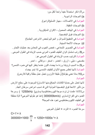 142
:‫ﻣﻦ‬ ‫ﻟﻜﻞ‬ ً‫ﻭﺍﺣﺪﺍ‬ ً‫ﻣﻔﻴﺪﺍ‬ ً‫ﺍﺳﺘﻌﻤﺎﻻ‬ ‫ﺍﺫﻛﺮ‬ /7‫ﺱ‬
. ‫ﺍﻟﺮﺍﺩﻳﻮﻳﺔ‬ ‫ﺍﻟﻤﻮﺟﺎﺕ‬ a(
.(‫ﺍﻟﺘﺴﻠﻢ)ﺍﻟﺮﺍﺩﻳﻮ‬ ‫ﺟﻬﺎﺯ‬ ، ‫ﺍﻻﺗﺼﺎﻻﺕ‬ ‫ﻓﻲ‬ /‫ﺍﻟﺠﻮﺍﺏ‬
.‫ﺍﻟﺪﻗﻴﻘﺔ‬ ‫ﺍﻟﻤﻮﺟﺎﺕ‬ b(
. ‫ﺍﻟﻤﺎﻳﻜﺮﻭﻳﺔ‬ ‫ﺍﻻﻓﺮﺍﻥ‬ ، ‫ﺍﻟﻤﺤﻤﻮﻝ‬ ‫ﺍﻟﻬﺎﺗﻒ‬ ‫ﻓﻲ‬ /‫ﺍﻟﺠﻮﺍﺏ‬
.‫ﺍﻟﺒﻨﻔﺴﺠﻴﺔ‬ ‫ﻓﻮﻕ‬ ‫ﺍﻟﻤﻮﺟﺎﺕ‬ c(
(‫ﺍﻟﺠﻠﺪﻳﺔ‬ ‫ﺍﻻﻣﺮﺍﺽ‬ ‫ﻟﺒﻌﺾ‬ ‫ﺍﻟﺠﺮﺍﺛﻴﻢ‬ ‫ﻭ‬ ‫ﻟﻠﺴﻮﺍﺋﻞ‬ )‫ﺍﻟﺘﻌﻘﻴﻢ‬ ‫ﻓﻲ‬ /‫ﺍﻟﺠﻮﺍﺏ‬
.‫ﺍﻟﺴﻴﻨﻴﺔ‬ ‫ﺍﻷﺷﻌﺔ‬ ‫ﻣﻮﺟﺎﺕ‬ d(
. ‫ﺍﻟﻠﺤﺎﻡ‬ ‫ﻋﻤﻠﻴﺎﺕ‬ ‫ﺑﻌﺪ‬ ‫ﺍﻟﻤﻌﺎﺩﻥ‬ ‫ﻓﻲ‬ ‫ﺍﻟﻌﻴﻮﺏ‬ ‫ﻓﺤﺺ‬ ، ‫ﺍﻟﺸﻌﺎﻋﻲ‬ ‫ﺍﻟﺘﺼﻮﻳﺮ‬ ‫ﻓﻲ‬ /‫ﺍﻟﺠﻮﺍﺏ‬
. ‫ﺍﻟﻤﻮﺟﻲ‬ ‫ﺍﻟﻄﻮﻝ‬ ‫ﻓﻲ‬ ‫ﺍﻟﺰﻳﺎﺩﺓ‬ ‫ﺣﺴﺐ‬ ‫ﺍﻟﻤﺮﺋﻲ‬ ‫ﻟﻠﻀﻮء‬ ‫ﺍﻟﻄﻴﻒ‬ ‫ﺍﻟﻮﺍﻥ‬ ‫ﺗﺴﻠﺴﻞ‬ ‫ﺭﺗﺐ‬ /8‫ﺱ‬
:‫ﻫﻮ‬ ‫ﺍﻟﻤﻮﺟﻲ‬ ‫ﺍﻟﻄﻮﻝ‬ ‫ﻓﻲ‬ ‫ﺍﻟﺰﻳﺎﺩﺓ‬ ‫ﺣﺴﺐ‬ ‫ﺍﻟﺘﺮﺗﻴﺐ‬ /‫ﺍﻟﺠﻮﺍﺏ‬
. ‫ﺍﺣﻤﺮ‬ - ‫ﺑﺮﺗﻘﺎﻟﻲ‬ - ‫ﺍﺻﻔﺮ‬ - ‫ﺍﺧﻀﺮ‬ - ‫ﺍﺯﺭﻕ‬ - ‫ﻧﻴﻠﻲ‬ - ‫ﺑﻨﻔﺴﺠﻲ‬
‫ﺍﻟﺸﻤﺲ؟‬ ‫ﺿﻮء‬ ‫ﻓﻲ‬ ‫ﺍﻟﻴﻬﺎ‬ ‫ﻳﻨﻈﺮ‬ ‫ﻋﻨﺪﻣﺎ‬ ‫ﺍﻟﻠﻮﻥ‬ ‫ﺑﻴﻀﺎء‬ ‫ﻣﺎ‬ ‫ﻭﺭﺩﺓ‬ ‫ﻟﺮﺅﻳﺘﻨﺎ‬ ‫ﺍﻟﺴﺒﺐ‬ ‫ﻣﺎ‬ /9‫ﺱ‬
‫ﺑﻴﻀﺎء‬ ‫ﺗﺒﺪﻭ‬ ‫ﻟﺬﺍ‬ ‫ﺍﻟﺸﻤﺴﻲ‬ ‫ﻟﻠﻄﻴﻒ‬ ‫ﺍﻻﻟﻮﺍﻥ‬ ‫ﺟﻤﻴﻊ‬ ‫ﺗﻌﻜﺲ‬ ‫ﻻﻧﻬﺎ‬ /‫ﺍﻟﺠﻮﺍﺏ‬
.(‫ﻟﻼﺭﺽ‬ ‫ﻭﺍﻗﻴﺔ‬ ‫ﻣﻈﻠﺔ‬ ‫ﻋﻤﻞ‬ ‫ﺗﻌﻤﻞ‬ ‫ﺍﻷﻭﺯﻭﻥ‬ ‫ﻃﺒﻘﺔ‬ ّ‫ﺑﻘﻮﻟﻨﺎ)ﺃﻥ‬ ‫ﻧﻌﻨﻲ‬ ‫ﻣﺎﺫﺍ‬ /10‫ﺱ‬
/‫ﺍﻟﺠﻮﺍﺏ‬
‫ﺍﻻﺭﺽ‬ ‫ﺳﻄﺢ‬ ‫ﻋﻠﻰ‬ ‫ﺍﻟﻤﻮﺟﻮﺩﺓ‬ (‫ﺍﻻﻧﺴﺎﻥ‬ ‫ﺍﻟﺤﻴﺔ)ﻭﻣﻨﻬﺎ‬ ‫ﺍﻟﻜﺎﺋﻨﺎﺕ‬ ‫ﺣﻤﺎﻳﺔ‬ ‫ﻋﻠﻰ‬ ‫ﺗﻌﻤﻞ‬ ‫ﻻﻧﻬﺎ‬
.‫ﺍﻟﺠﻠﺪ‬ ‫ﺳﺮﻃﺎﻥ‬ ‫ﺍﻣﺮﺍﺽ‬ ‫ﺗﺴﺒﺐ‬ ‫ﻗﺪ‬ ‫ﺍﻟﺘﻲ‬ ‫ﺍﻟﻤﺆﺫﻳﺔ‬ ‫ﺍﻟﺒﻨﻔﺴﺠﻴﺔ‬ ‫ﻓﻮﻕ‬ ‫ﺍﻻﺷﻌﺔ‬ ‫ﺗﺄﺛﻴﺮ‬ ‫ﻣﻦ‬
‫ﻭﺳﺮﻋﺔ‬ ( 1250kHz )‫ﻳﺴﺎﻭﻱ‬ ‫ﻛﻬﺮﻭﻣﻐﻨﺎﻃﻴﺴﻴﺔ‬ ‫ﻣﻮﺟﺔ‬ ‫ﺗﺮﺩﺩ‬ ‫ﺍﻥ‬ ‫ﻋﻠﻤﺖ‬ ‫ﺱ11/ﺍﺫﺍ‬
‫ﻣﻨﻄﻘﺔ‬ ‫ﻻﻳﺔ‬ ‫ﺍﻟﻤﻮﺟﻲ؟‬ ‫ﻃﻮﻟﻬﺎ‬ ‫ﻫﻮ‬ ‫ﻓﻤﺎ‬ ( 300000km/s) ‫ﺗﺴﺎﻭﻱ‬ ‫ﺍﻟﻔﺮﺍﻍ‬ ‫ﻓﻲ‬ ‫ﺍﻟﻀﻮء‬
‫ﺍﻟﻤﻮﺟﺔ؟‬ ‫ﻫﺬﻩ‬ ‫ﺗﻌﻮﺩ‬ ‫ﺍﻟﻜﻬﺮﻭﻣﻐﻨﺎﻃﻴﺴﻲ‬ ‫ﺍﻟﻄﻴﻒ‬ ‫ﻓﻲ‬
/‫ﺍﻟﺠﻮﺍﺏ‬
‫ﺍﻟﻤﻮﺟﻲ‬ ‫ﺍﻟﻄﻮﻝ‬ × ‫ﺍﻟﺘﺮﺩﺩ‬ = ‫ﺍﻟﻀﻮء‬ ‫ﺳﺮﻋﺔ‬
C= f × λ
300000×1000
m
s
,
km
h
= 1250×1000s-1
× λ
 